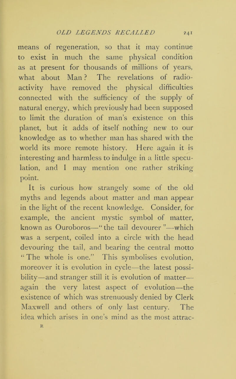 OLD LEGENDS RECALLED ?4i means of regeneration, so that it may continue to exist in much the same physical condition as at present for thousands of millions of years, what about Man ? The revelations of radio- activity have removed the physical difficulties connected with the sufficiency of the supply of natural energy, which previously had been supposed to limit the duration of man’s existence on this planet, but it adds of itself nothing new to our knowledge as to whether man has shared with the world its more remote history. Here again it is interesting and harmless to indulge in a little specu- lation, and I may mention one rather striking j o point. It is curious how strangely some of the old myths and legends about matter and man appear in the light of the recent knowledge. Consider, for example, the ancient mystic symbol of matter, known as Ouroboros—“ the tail devourer ”—which was a serpent, coiled into a circle with the head devouring the tail, and bearing the central motto “ The whole is one.” This symbolises evolution, moreover it is evolution in cycle—the latest possi- bility—and stranger still it is evolution of matter— again the very latest aspect of evolution—the existence of which was strenuously denied by Clerk Maxwell and others of only last century. The idea which arises in one’s mind as the most attrac- R
