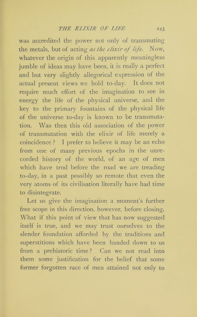 was accredited the power not only of transmuting the metals, but of acting as the elixir of life. Now, whatever the origin of this apparently meaningless jumble of ideas may have been, it is really a perfect and but very slightly allegorical expression of the actual present views we hold to-day. It does not require much effort of the imagination to see in energy the life of the physical universe, and the key to the primary fountains of the physical life of the universe to-day is known to be transmuta- tion. Was then this old association of the power of transmutation with the elixir of life merely a coincidence ? I prefer to believe it may be an echo from one of many previous epochs in the unre- corded history of the world, of an age of men which have trod before the road we are treading to-day, in a past possibly so remote that even the verv atoms of its civilisation literally have had time to disintegrate. Let us o'ive the imagination a moment’s further free scope in this direction, however, before closing. What if this point of view that has now suggested itself is true, and we may trust ourselves to the slender foundation afforded by the traditions and superstitions which have been handed down to us from a prehistoric time ? Can we not read into them some justification for the belief that some former forgotten race of men attained not only to