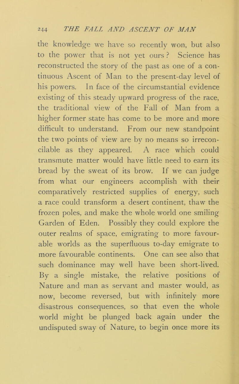 the knowledge we have so recently won, but also to the power that is not yet ours ? Science has reconstructed the story of the past as one of a con- tinuous Ascent of Man to the present-day level of his powers. In face of the circumstantial evidence existing of this steady upward progress of the race, the traditional view of the Fall of Man from a higher former state has come to be more and more difficult to understand. From our new standpoint the two points of view are by no means so irrecon- cilable as they appeared. A race which could transmute matter would have little need to earn its bread by the sweat of its brow. If we can judge from what our engineers accomplish with their comparatively restricted supplies of energy, such a race could transform a desert continent, thaw the frozen poles, and make the whole world one smiling Garden of Eden. Possibly they could explore the outer realms of space, emigrating to more favour- able worlds as the superfluous to-day emigrate to more favourable continents. One can see also that such dominance may well have been short-lived. By a single mistake, the relative positions of Nature and man as servant and master would, as now, become reversed, but with infinitely more disastrous consequences, so that even the whole world might be plunged back again under the undisputed sway of Nature, to begin once more its