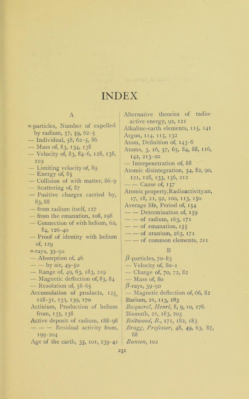 INDEX A a-particles, Number of expelled by radium, 57, 59, 62-5 — Individual, 58, 62-5, 86 — Mass of, 83, 134, 138 — Velocity of, 83, 84-6, 128, 138, 219 — Limiting velocity of, 89 — Energy of, 85 — Collision of with matter, 86-9 — Scattering of, 87 — Positive charges carried by, 83, 88 — from radium itself, 127 — from the emanation, 108, 198 — Connection of with helium, 62, 84, 126-40 — Proof of identity with helium of, 129 o-rays, 39-90 — Absorption of, 46 by air, 49-50 — Range of, 49, 63, 183, 219 — Magnetic deflection of, 83, 84 — Resolution of, 58-65 Accumulation of products, 125, 128-31, 133, 139, 170 Actinium, Production of helium from, 135, 138 Active deposit of radium, 188-98 Residual activity from, 199-204 Age of the earth, 35, xoi, 239-41 Alternative theories of radio- active energy, 92, 121 Alkaline-earth elements, 115, 141 Argon, 114, 115, 132 Atom, Definition of, 143-6 Atoms, 3, 16, 57, 65, 84, 88, 116, 142, 213-20 — Interpenetration of, 88 Atomic disintegration, 54, 82, 90, 121, 128, 133, 156, 212 — — Cause of, 157 Atomic property. Radioactivity an, 17, 18, 21, 92, 100, 113, 150 Average life, Period of, 154 Determination of, 159 of radium, 163, 171 — — of emanation, 155 of uranium, 163, 171 —- — of common elements, 211 B /o’-particles, 70-83 — Velocity of, 80-1 — Charge of, 70, 72, 82 — Mass of, 80 P-rays, 39-50 — Magnetic deflection of, 66, 82 Barium, 2r, 113, 183 Becqucrel, Henri, 8, 9, 10, 176 Bismuth, 2 L i33, 203 Boltwood, B., 171, 182, 183 Bragg, Professor, 48, 49, 63, 87, 88 | Bunsen, 102