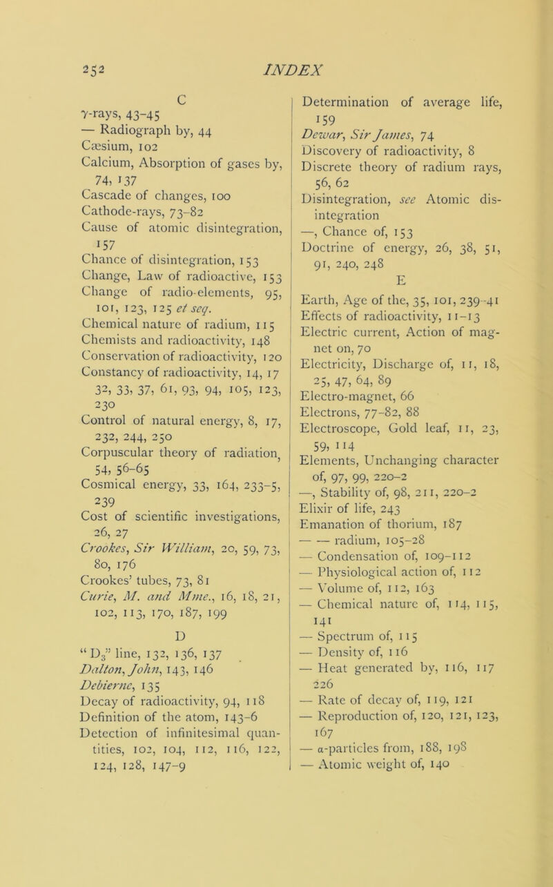 C 7-rays, 43-45 — Radiograph by, 44 Caesium, 102 Calcium, Absorption of gases by, 74, 137 Cascade of changes, roo Cathode-rays, 73-82 Cause of atomic disintegration, . 157 Chance of disintegration, 153 Change, Law of radioactive, 153 Change of radio-elements, 95, 10r, 123, 125 et scq. Chemical nature of radium, 115 Chemists and radioactivity, 148 Conservation of radioactivity, 120 Constancy of radioactivity, 14, 17 32, 33, 37, 61, 93, 94, 105, 123, 230 Control of natural energy, 8, 17, 232, 244, 250 Corpuscular theory of radiation 54, 56-65 Cosmical energy, 33, 164, 233-5, ^ 239 Cost of scientific investigations, 26, 27 Crookes, Sir William, 20, 59, 73, 80, 176 Crookes’ tubes, 73, 81 Curie, M. and Mme., 16, 18, 21, 102, 113, 170, 187, 199 D “ D3” line, I32, 136, 137 Dalton, John, 143, 146 Debiernc, 135 Decay of radioactivity, 94, 118 Definition of the atom, 143-6 Detection of infinitesimal quan- tities, 102, 104, 112, 116, 122, 124, 128, 147-9 Determination of average life, 159 Dewar, Sir James, 74 Discovery of radioactivity, 8 Discrete theory of radium rays, 56, 62 Disintegration, see Atomic dis- integration —, Chance of, 153 Doctrine of energy, 26, 38, 51, 91, 240, 248 E Earth, Age of the, 35, 101, 239 -41 Effects of radioactivity, 11 — 13 Electric current, Action of mag- net on, 70 Electricity, Discharge of, 1 r, 18, 25, 47, 64, 89 Electro-magnet, 66 Electrons, 77-82, 88 Electroscope, Gold leaf, 11, 23, 59) 1 H Elements, Unchanging character of, 97, 99, 220-2 —, Stability of, 98, 211, 220-2 Elixir of life, 243 Emanation of thorium, 187 radium, 105-28 — Condensation of, 109-112 — Physiological action of, 112 — Volume of, 112, 163 — Chemical nature of, 114, 115, 141 — Spectrum of, 115 — Density of, 116 — Heat generated by, 116, 117 226 — Rate of decay of, 119, 121 — Reproduction of, 120, 121, 123, 167 — a-particles from, 188, 198 — Atomic weight of, 140