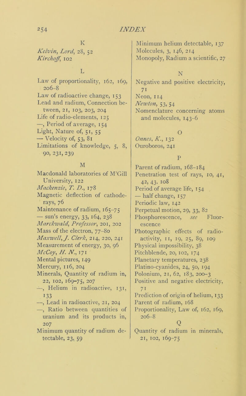 K Kelvin, Lord, 28, 52 Kir chaff, 102 L Law of proportionality, 162, 169, 206-8 Law of radioactive change, 153 Lead and radium, Connection be- tween, 21, IO3, 203, 204 Life of radio-elements, 125 —, Period of average, 154 Light, Nature of, 51, 55 — Velocity of, 53, 81 Limitations of knowledge, 5, 8, 90, 231, 239 M Macdonald laboratories of M’Gill University, 122 Mackenzie, T. D., 178 Magnetic deflection of cathode- rays, 76 Maintenance of radium, 165-75 — sun’s energy, 33, 164, 238 Marckwald,, Professor, 201, 202 Mass of the electron, 77-80 Maxwell, J. Clerk, 214, 220, 241 Measurement of energy, 30, 96 McCoy, H. N., 171 Mental pictures, 149 Mercury, 116, 204 Minerals, Quantity of radium in, 22, 102, 169-75, 207 —, Helium in radioactive, 131, 133 —, Lead in radioactive, 21, 204 —, Ratio between quantities of uranium and its products in, 207 Minimum quantity of radium de- tectable, 23, 59 Minimum helium detectable, 137 Molecules, 3, 146,214 Monopoly, Radium a scientific, 27 N Negative and positive electricity, 71 Neon, 114 Newton, 53, 54 Nomenclature concerning atoms and molecules, 143-6 O Onnes, K., 132 Ouroboros, 241 P Parent of radium, 168-184 Penetration test of rays, 10, 41, 42, 43, 108 Period of average life, 154 — half change, 157 Periodic law, 142 Perpetual motion, 29, 33, 82 Phosphorescence, see Fluor- escence Photographic effects of radio- activity, 11, 19, 25, 89, 109 Physical impossibility, 38 Pitchblende, 20, 102, 174 Planetary temperatures, 238 Platino-cyanides, 24, 50, 194 Polonium, 21, 62, 183, 200-3 Positive and negative electricity, 71 Prediction of origin of helium, 133 Parent of radium, 168 Proportionality, Law of, 162, 169, 206-8 Q Quantity of radium in minerals, 21, 102, 169-75