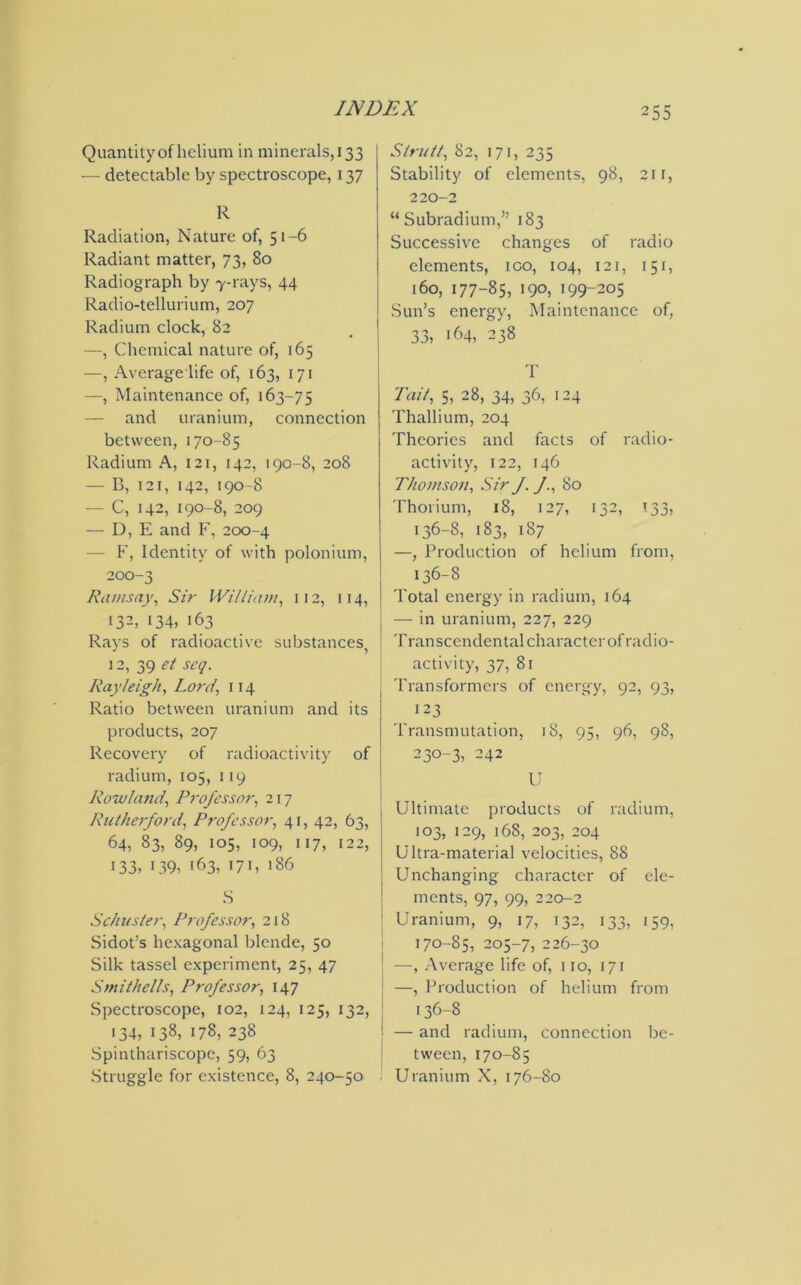 Quantityofhelium in minerals,133 — detectable by spectroscope, 137 R Radiation, Nature of, 51-6 Radiant matter, 73, 80 Radiograph by 7-rays, 44 Radio-tellurium, 207 Radium clock, 82 —, Chemical nature of, 165 —, Average life of, 163, 171 —, Maintenance of, 163-75 — and uranium, connection between, 170-85 Radium A, 121, 142, 190-8, 208 — B, 121, 142, 190-8 — C, 142, 190-8, 209 — D, E and F, 200-4 — P', Identity of with polonium, 200-3 Ramsay, Sir William, 112, 114, j 132, 134, 163 Rays of radioactive substances, 12, 39 et scq. Rayleigh, Lord, 114 Ratio between uranium and its products, 207 Recovery of radioactivity of radium, 105, 119 Rowland, Professor, 217 Rutherford, Professor, 41, 42, 63, 64, 83, 89, 105, 109, I 17, 122, 133, >39, 163, t71, 186 S Schuster, Professor, 218 Sidot’s hexagonal blende, 50 Silk tassel experiment, 25, 47 S mi the!Is, Professor, 147 Spectroscope, 102, 124, 125, 132, 134, 138, 178, 238 Spinthariscope, 59, 63 -Struggle for existence, 8, 240-50 Strutt, 82, 171, 235 Stability of elements, 98, 21 r, 220—2 “Subradium,” 183 Successive changes of radio elements, ico, 104, 121, 151, 160, 177-85, 190, i99-2o5 Sun’s energy, Maintenance of, 33, 164, 238 T Pent, 5, 28, 34, 36, 1 -4 Thallium, 204 Theories and facts of radio- activity, 122, 146 Thomson, Sir J. 80 Thorium, 18, 127, 132, T33, 136-8, 183, 187 —, Production of helium from, 136-8 Total energy in radium, 164 — in uranium, 227, 229 Transcendental character of radio- activity, 37, 81 Transformers of energy, 92, 93, 123 Transmutation, 18, 95, 96, 98, 230-3, 242 U Ultimate products of radium, 103, 129, 168, 203, 204 Ultra-material velocities, 88 Unchanging character of ele- ments, 97, 99, 220-2 Uranium, 9, 17, 132, 133, 159, 170-85, 205-7, 226-30 —, Average life of, 110, 171 —, Production of helium from 136-8 — and radium, connection be- tween, 170-85 Uranium X, 176-80