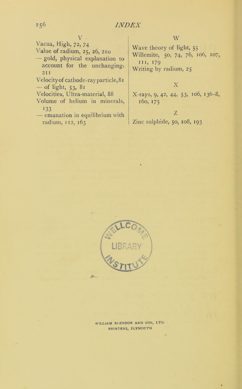 V Vacua, High, 72, 74 Value of radium, 25, 26, 210 — gold, physical explanation to account for the unchanging) 211 Velocity of cathode-ray particle, 81 — of light, S3, 81 Velocities, Ultra-material, 88 Volume of helium in minerals, — emanation in equilibrium with radium, 112, 163 W Wave theory of light, 55 Willemite, 50, 74, 76, 106, 107, hi, 179 Writing by radium, 25 X X-rays, 9, 42, 44, 53, 106, 136-8, 160, 175 Z Zinc sulphide, 50, 108, 193 WILLIAM BKENDON AND SON, LTD. PRINTERS, PLYMOUTH