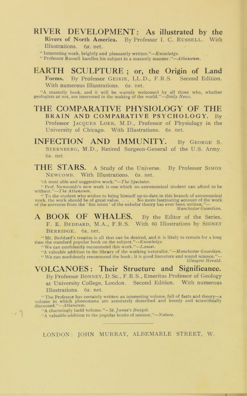 RIVER DEVELOPMENT: As illustrated by the Rivers of North America. By Professor I. C. Russell. With Illustrations. 6s. net. “ Interesting work, brightly and pleasantly written.”—Knowledge. “ Professor Russell handles his subject in a masterly manner.”—Atlienceum. EARTH SCULPTURE ; or, the Origin of Land Forms. By Professor Geikie, LL.D., F.R.S. Second Edition. With numerous Illustrations. 6s. net. “A masterly book, and it will be warmly welcomed by all those who, whether geologists or not, are interested in the making of the world.”—Daily News. THE COMPARATIVE PHYSIOLOGY OF THE BRAIN AND COMPARATIVE PSYCHOLOGY. By Professor Jacques Loeb, M.D., Professor of Physiology in the University of Chicago. With Illustrations. 6s. net. INFECTION AND IMMUNITY. By George S. Sternberg, M.D., Retired Surgeon-General of the U.S. Army. 6s. net. THE S I ARS. A Study of the Universe. By Professor Simon Newcomb. With Illustrations. 6s. net. “A most able and suggestive work.”—The Spectator. “ Prof. Newcomb’s new work is one which no astronomical student can afford to be without.”—The Athena’Utn. “ To the student who wishes to bring himself up-to-date in this branch of astronomical work, the work should be of great value. . . . No more fascinating account of the work of the universe from the ‘ fire mists ’ of the nebular theory has ever been written.”— Manchester Guardian. A BOOK OF WHALES. By the Editor of the Series, F. E. Beddard, M.A., F.R.S. With 40 Illustrations by Sidney Berridge. 6s. net. “ Mr. Beddard’s treatise is all that can be desired, and it is likely to remain for a long time the standard popular book on the subject.”—Knowledge. ‘‘We can confidently recommend this work.”—Lancet. “A valuable addition to the library of the working naturalist.”—Manchester Guardian. “ We can confidently recommend the book; it is good literature and sound science.”— Glasgow Herald. VOLCANOES: Their Structure and Significance. By Professor Bonney, D.Sc., F.R.S., Emeritus Professor of Geology at University College, London. Second Edition. With numerous Illustrations. 6s. net. “The Professor has certainly written an interesting volume,full of facts and theory—a volume in which phenomena are accurately described and keenly and scientifically discussed.”—A theneeum. “A charmingly lucid volume.”— St. James's Budget. “A valuable addition to the popular books of science.”—Nature. LONDON : JOHN MURRAY, ALBEMARLE STREET, W.