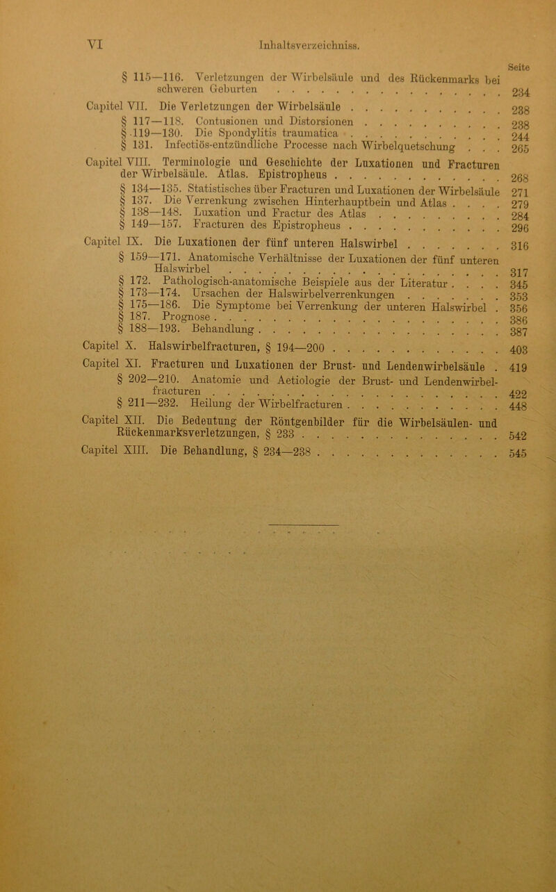 § 115—116. Verletzungen der Wirbelsäule und des Rückenmarks bei schweren Geburten Capitel VII. Die Verletzungen der Wirbelsäule $ 117—118. Contusionen und Distorsionen §•119—130. Die Spondylitis traumatica § 181. Infectiös-entzündliche Processe nach Wirbelquetschung Capitel VIII. Terminologie und Geschickte der Luxationen und Practuren der Wirbelsäule. Atlas. Epistropkeus § 134 135. Statistisches über Fi'acturen und Luxationen der Wirbelsäule § 137. Die Verrenkung zwischen Hinterhauptbein und Atlas . . . . § 138—148. Luxation und Fractur des Atlas § 149—157. Fracturen des Epistropheus Capitel IX. Die Luxationen der fünf unteren Halswirbel § 159—171. Anatomische Verhältnisse der Luxationen der fünf unteren Halswirbel § 172. Pathologisch-anatomische Beispiele aus der Literatur .... § 173—174. Ursachen der Halswirbelverrenkungen § 175—186. Die Symptome bei Verrenkung der unteren Halswirbel . § 187. Prognose § 188—193. Behandlung Capitel X. Halswirbelfracturen, § 194—200 Capitel XI. Fracturen und Luxationen der Brust- und Lendenwirbelsäule . § 202 210. Anatomie und Aetiologie der Brust- und Lendenwirbel- fracturen § 211—232. Heilung der Wirbelfracturen Capitel XII. Die Bedeutung der Röntgenbilder für die Wirbelsäulen- und Rückenmarksverletzungen, § 233 . . Capitel XIII. Die Behandlung, § 234—238 . Seite 234 238 238 244 265 268 271 279 284 296 316 317 345 353 356 386 387 403 419 422 448 542 . 545