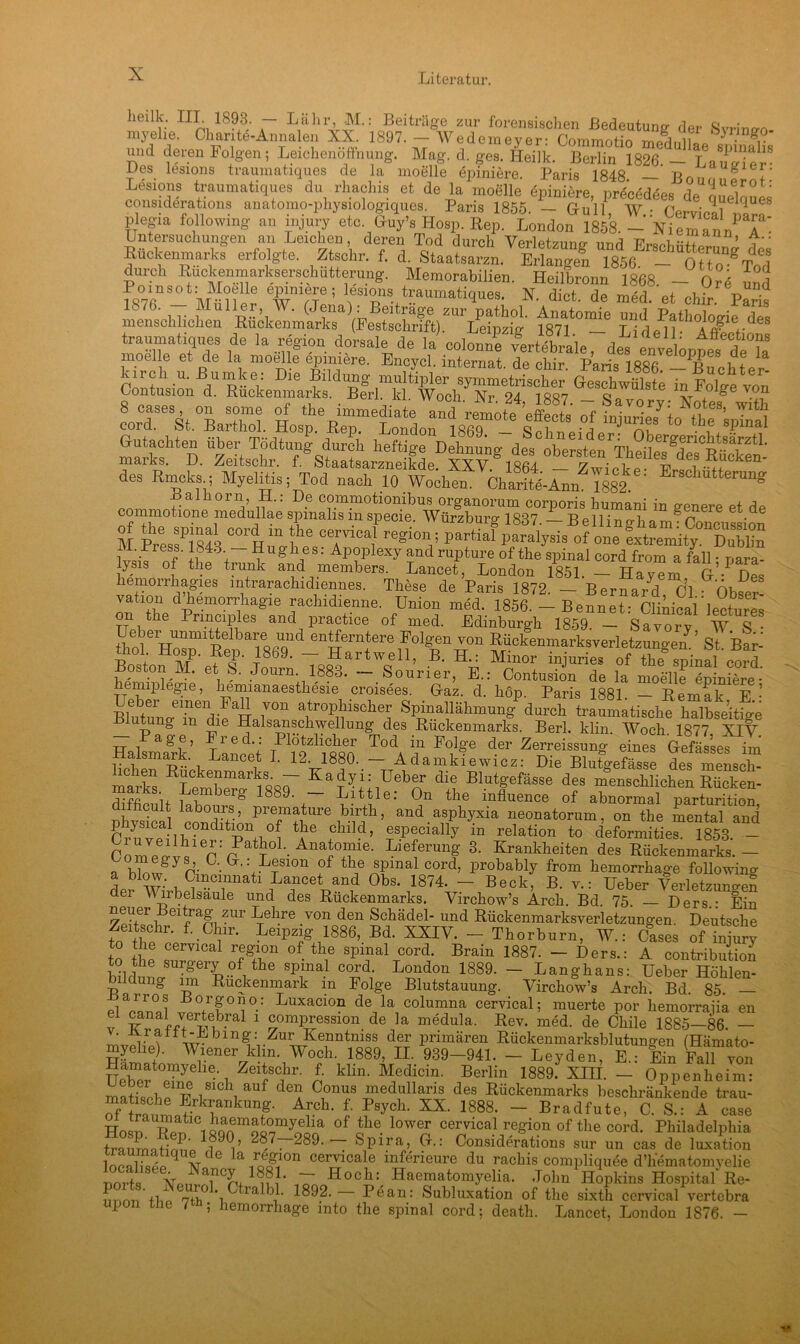 licilk. IIL 1893. — Lahr, M.: Beiträge zur forensischen Bedeutung der Svrine-n- myelie. Charite-Annalen XX. 1897. — Wedemever: Commotio medniio« I- gv und deren Folgen; Leichenöffnung. Mag. d. ges. Heilk. Berlin 1826. - Laugier8 Des lesions traumatiques de la moelle epiniere. Paris 1848 — Bour ^ f Lesions traumatiques du rhachis et de la moelle epiniere, precedees de queloues considerations anatomo-physiologiques. Paris 1855. — Gru 11 W • iqUM plegia following au injury etc Ouy’s Hosp. Rep. London 1858. -Nie man/T' Untersuchungen an Leichen, deren Tod durch Verletzung nd ’ V' Rückenmarks erfolgte. Ztsekr. f. d. Staate Eriangen Ta56^^ - “o Uo^Tod durch Ruckenmarkserschutterung. Memorabilien. Heilbronn 1868 - Ore und ffiVß“ - mSiiS wnVT; leS1?fS.+tr.aumatiques. N. dict. de med. et chir. Paris L R>. Müller, W. (Jena): Beitrage zur pathol. Anatomie und Pathologie des menschlichen Rückenmarks Festschrift). Leipzig 1871 — Lid pH- teatiques de la region dorsale de la' colom/e v^rMbrale, des Ive „npetd ?a moelle et de la moelle epiniere. Encycl. Internat, de chir Paris ifisfi p C? 1 kircli u. Buinke: Die Bildung multipler symmetrischer Geschwülste in Folge von Contusion d. Rückenmarks. Berl. kl Woch Nr 94 1R«7 _ nr^nge von des Rmcks ; Myelitis; Tod nach 10 Wochen. Charftö-Ann 1882 ' ErsclmtterunS commotione medulSe «ST* m ä °°%zfe ceH regio,v p*^fp2Uo? ™ Sssftss M. Press. 1848. — Hughes: Apoplexy and rupture of the spinal cord from a fall • nara- ysis of the trank and members. Lancet, London 1851. - H™ H PDes vflLnrrdT68 1frarachld1ie?ies- ™se de Paris 1872. - Berna/d CL: Obser- ration dhemorihagie rachidienne. Union med. 1856. — Bennet: Clinical lectures on the Pnnciples and practice of med. Edinburgh 1859. — Savory W. S • ejer unmittelbare und entferntere Folgen von Rückenmarksverletzunge/’ St Bar- T*SartWse11’ B- Li Mrr N-rie. of the8 spinal oori -Boston M. et S. Journ 1883. — Sourier, E.: Contusion de la moelle epiniere- emiplegie, liemianaesthesie croisees. Graz. d. höp. Paris 1881. Remak F • BlutungeiäediIaHaLan Spinallähmung durch traumatische halbseitige Diutung m die Halsanschwellung des Rückenmarks. Berl. klin. Woch. 1877. XIV Halsmark ’ Landet /iTlftRO ^ F°1!?e der Ze™ssung eines Glefässes im i ^ f L 12. 1880..— Adamkiewicz: Die Blutgefässe des mensch- chen Rückenmarks. — Kadyi: Ueber die Blutgefässe des menschlichen Rücken- difficult Lehmberg 1889-r !tit5le; 0n the influeilce of abnormalparturition, Phvsical pn-nTr’ prefajure birth, and asphyxia neonatorum, on the mental and fclClEdition of the child, especially in relation to deformities. 1853. - Comeff^ier:(?atT01'- Anai°+Te. Lie!erun^ 3- Rankheiten des Rückenmarks.— „ vi ®gyp- •G' ’ K®slon of the spinal cord, probably from hemorrhage following a blow. Cincinnati Lancet and Obs. 1874. — Beck, B. y.: Ueber Verletzungen der Y irbelsaule und des Rückenmarks. Yirchow’s Arch. Bd • 75. — Ders^^Ein euer Beitrag zur Lehre von den Schädel- und Rückenmarksverletzungen. Deutsche Zeitschr. f. Chir. Leipzig 1886, Bd. XXIV. - Thorburn, W.: Cases of injury to the cervical region of the spinal cord. Brain 1887. - Ders.: A contribution 0 the surgeiy of the spinal cord. London 1889. — Langhaus: Ueber Höhlen- bildung im Rückenmark in Folge Blutstauung. Yirchow’s Arch. Bd. 85.— Pia™ 01i°: Luxacion de la columna cervical; muerte por hemorrajia en F 1 comPression de la medula. Rev. med. de Chile 18S5—86. — mvPlLi w- n^i•ZUwKe,Mtnoi!S deTr primären Kückenmarksblutungen (Hämato- myelie). Wiener klm. Woch. 1889, II. 939-941. - Leyden, E.: Ein Fall von “Zf1- i Zeitscpr. f. klin. Medicin. Berlin 1889. XIII. - Oppenheim: p i81C \ auf deia C1onu3 medullaris des Rückenmarks beschränkende trau- r , r 1 rcrankung. Arch. f. Psych. XX. 1888. — Bradfut e, C. S.: A case Hosn TLn1 °1 °f ?e. lower cervical region of the cord. Philadelphia tnnrmtirmc i/ ■ 289.— Spira,. Cr.: Considerations sur un cas de luxation WnlLL d ArC G a ceryKale inferieure du rachis compliquee d’hematomyelie Hoch:. Haematomyelia. John Hopldns Hospital Re- uOmi Ihn 7th° *1 ia PP 1892. Pean: Subluxation of the sixth cervical vertebra 1 the 7 ; hemorrhage mto the spinal cord; death. Lancet, London 1876. —