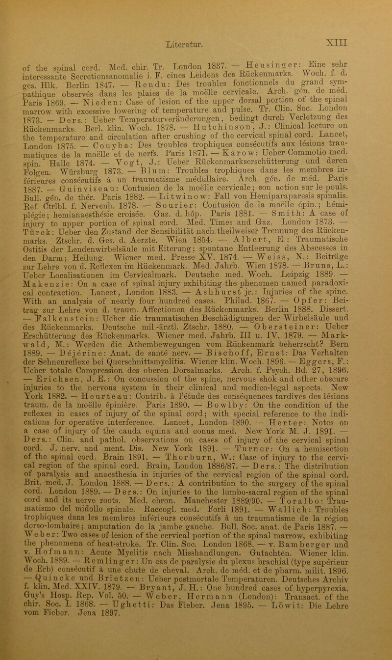 of the spinal cord. Med. cliir. Tr. London 1837. - Heusinger: Eine sehr interessante Secretionsanomalie i. F. eines Leidens des Rückenmarks. Woci. . c. o-es. Hlk. Berlin 1847. — Ren du: Des troubles fonctionnels du grand sym- pathique observes dans les plaies de la moelle cervicale. Aich. gün. e nie . Paris 1869. — Nie den: Case of lesion of the upper dorsal portion of the spinal marrow with excessive lowering of temperature and pulse. Tr. Clin. Soc. London 1873, _ Ders : Ueber Temperaturveränderungen, bedingt durch Verletzung des Rückenmarks. Berl. klin. Woch. 1878. — Hutchinson , J.: Clinical lecture on the temperature and circulation after crushing of the cervical spinal cord. Lancet, London 1875. — Couyba: Des troubles tropliiques consecutifs aux lesions trau- matiques de ia moelle et de nerfs. Paris 1871. — Karo w: Ueber Commotio med. spin. Halle 1874. — Vogt, J.: Ueber Rückenmarkserschütterung und deren Folgen. Würzburg 1873. — Blum: Troubles tropliiques dans les membres in- ferieures consecutifs ä un traumatisme medullaire. Arch. gen. de med. Paris 1887. _ Gruinviseau: Contusion de la moelle cervicale; son action sur le pouls. Bull. o-en. de ther. Paris 1882. — Litwinow: Fall von Hemiparaparesis spinalis. Ref. Ctrlbl. f. Nervenh. 1878. — Sourier: Contusion de la moelle epin.; hemi- plegie; hemianaesthesie croisee. Gaz. d. hop. Paris 1881. — Smith: A case of injury to upper portion of spinal cord. Med. Times and Gaz. London 1873. — Türck: Ueber den Zustand der Sensibilität nach theilweiser Trennung des Rücken- marks. Ztschr. d. Ges. d. Aerzte. Wien 1854. — Albert, E.: Traumatische Ostitis der Lendenwirbelsäule mit Eiterung; spontane Entleerung des Abscesses in den Darm; Heilung. Wiener med. Presse XV. 1874. — Weiss, N.: Beiträge zur Lehre von d. Reflexen im Rückenmark. Med. Jahrb. Wien 1878. — Bruns, L.: Ueber Localisationen im Cervicalmark. Deutsche med. Woch. Leipzig 1889. — Makenzie: On a case of spinal injury exhibiting the phenomen named paradoxi- cal contraction. Lancet, London 1883. — Ashhurst jr.: Injuries of the spine. With an analysis of nearly four hundred cases. Philad. 1867. — Opfer: Bei- trag zur Lehre von d. träum. Affectionen des Rückenmarks. Berlin 1888. Dissert. — Falkenstein: Ueber die traumatischen Beschädigungen der Wirbelsäule und des Rückenmarks. Deutsche mil.-ärztl. Ztschr. 1880. — Obersteiner: Ueber Erschütterung des Rückenmarks. Wiener med. Jahrb. III u. IV. 1879. — Mark- wald, M.: Werden die Atkembewegungen vom Rückenmark beherrscht? Bern 1889. — Dejerine: Anat. de sante nerv.— Bischoff, Ernst: Das Verhalten der Sehnenreflexe bei Querschnittsmyelitis. Wiener klin. Woch. 1896. — Eggers, F.: Ueber totale Compression des oberen Dorsalmarks. Arch. f. Psych. Bd. 27, 1896. — Erichsen, J. E.: On concussion of the spine, nervous shok and other obscure injuries to the nervous System in their clinical and medico-legal aspects. New York 1882. — Heurteau: Contrib. ä l’etude des consequences tardives des lesions träum, de la moelle epiniere. Paris 1890. — Bowlby: On the condition of the reflexes in cases of injury of the spinal cord; with special reference to the indi- cations for operative interference. Lancet, London 1890. — Herter: Notes on a case of injury of the cauda equina and conus med. New York M. J. 1891. — Ders.: Clin, and pathol. observations on cases of injury of the cervical spinal cord. J. nerv, and ment. Dis. New York 1891. — Turner: On a hemisection of the spinal cord. Brain 1891. — Thorburn, W.: Case of injury to the cervi- cal region of the spinal cord. Brain, London 1886/87. — Ders.: The distribution of paralysis and anaesthesia in injuries of the cervical region of the spinal cord. Brit. med. J. London 1888. —Ders.: A contribution to the surgery of the spinal cord. London 1889. — Ders.: On injuries to the lumbo-sacral region of the spinal cord and its nerve roots. Med. chron. Manchester 1889/90. — Toralbo: Trau- matismo del midollo spinale. Raccogl. med. Forli 1891. — Wal lieh: Troubles trophiques dans les membres inferieurs consecutifs ä un traumatisme de la region dorso-lombaire; amputation de la jambe gauche. Bull. Soc. anat. de Paris 1887. — Weber: Two cases of lesion of the cervical portion of the spinal marrow, exhibiting the phenomena of heat-stroke. Tr. Clin. Soc. London 1868. — v. Bamberger und v. Hof mann: Acute Myelitis nach Misshandlungen. Gutachten. Wiener klin. Woch. 1889. — Remlinger: Un cas de paralysie du plexus brachial (type superieur de Erb) consecutif ä une chute de cheval. Arch. de med. et de pharm, milit. 1896. — Q u i n c k e und B r i e t z e n: Ueber postmortale Temperaturen. Deutsches Archiv f. klin. Med. XXIV. 1879. — Bryant, J. H.: One hundred cases of liyperpyrexia. Guy’s Hosp. Rep. Vol. 50. — Weber, Hermann (London): Transact. of the chir. Soc. I. 1868. — IJghetti: Das Fieber. Jena 1895. — Löwit: Die Lehre vom Fieber. Jena 1897.