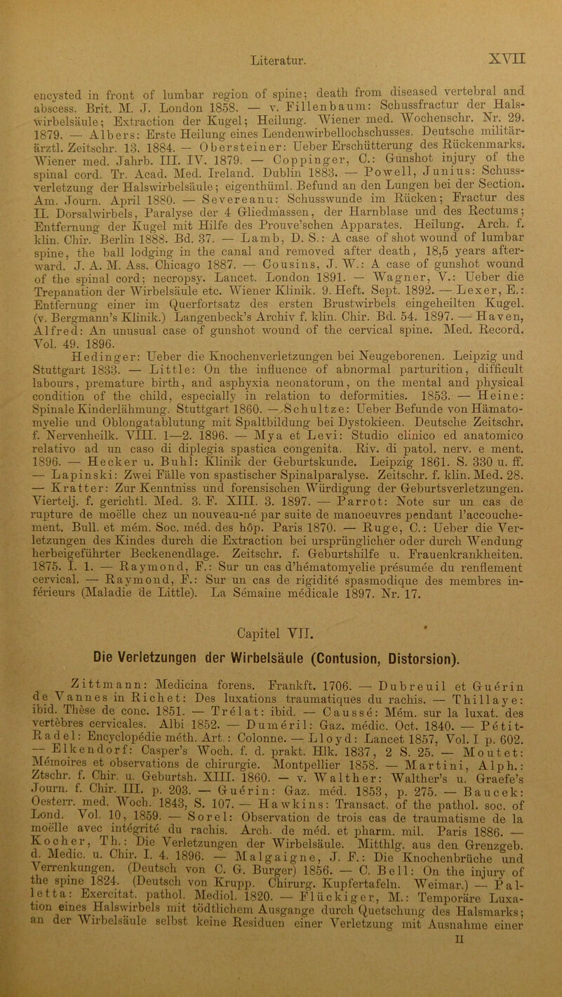 encysted in front of lumbar region of spine; deatb froni diseased vertebral and abscess. Brit. M. J. London 1858. — v. Fi 11 en bäum: Schussfractur der Hals- wirbelsäule; Extraction der Kugel; Heilung. Wiener med. Wochenscbr. Nn 29. 1879. — Albers: Erste Heilung eines Lendemvirbelloclischusses. Deutsche militär- ärztl. Zeitschr. 13. 1884. — Obersteiner: Ueber Erschütterung des Rückenmarks. Wiener med. Jahrb. III. IV. 1879. — Coppinger, C.: Ounshot injury of the spinal cord. Tr. Acad. Med. Ireland. Dublin 1883. — Po well, Junius: Schuss- Verletzung der Halswirbelsäule; eigenthüml. Befund an den Lungen bei der Section. Am. Journ. April 1880. — Severeanu: Schusswunde im Rücken; Fractur des TT. Dorsalwirbels, Paralyse der 4 Gliedmassen, der Harnblase und des Rectums; Entfernung der Kugel mit Hilfe des Prouve’schen Apparates. Heilung. Arch. f. klin. Chir. Berlin 1888. Bd. 37. — Lamb, D. S.: A case of shot wound of lumbar spine, the ball lodging in the canal and removed after death, 18,5 years after- ward. J. A. M. Ass. Chicago 1887. — Cousins, J. W.: A case of gunshot wound of the spinal cord; necropsy. Lancet. London 1891. — Wagner, V.: Ueber die Trepanation der Wirbelsäule etc. Wiener Klinik. 9. Heft. Sept. 1892. — Lexer, E.: Entfernung einer im Querfortsatz des ersten Brustwirbels eingeheilten Kugel, (v. Bergmann’s Klinik.) Langenbeck’s Archiv f. klin. Chir. Bd. 54. 1897. — Haven, Alfred: An unusual case of gunshot wound of the cervical spine. Med. Record. Vol. 49. 1896. Hedinger: Lieber die Knochenverletzungen bei Neugeborenen. Leipzig und Stuttgart 1833. — Little: On the influence of abnormal parturition, difficult labours, premature birth, and asphyxia neonatorum, on the mental and physical condition of the child, especially in relation to deformities. 1853. — Heine: Spinale Kinderlähmung. Stuttgart 1860. — Schultz e: Ueber Befunde von Hämato- myelie und Oblongatablutung mit Spaltbildung bei Dystokieen. Deutsche Zeitschr. f. Nervenheilk. VIII. 1—2. 1896. — Mya et Levi: Studio clinico ed anatomico relativo ad un caso di diplegia spastica congenita. Riv. di patol. nerv, e ment. 1896. — Hecker u. Buhl: Klinik der Geburtskunde. Leipzig 1861. S. 330 u. ff. — Lapinski: Zwei Fälle von spastischer Spinalparalyse. Zeitschr. f. klin. Med. 28. — Kratter: Zur Kenntniss und forensischen Würdigung der Geburtsverletzungen. Viertelj. f. gerichtl. Med. 3. F. XIII. 3. 1897. — Parrot: Note sur un cas de rupture de moelle chez un nouveau-ne par suite de manoeuvres pendant l’accouche- ment. Bull, et mem. Soc. med. des hop. Paris 1870. — Rüge, C.: Ueber die Ver- letzungen des Kindes durch die Extraction bei ursprünglicher oder durch Wendung herbeigeführter Beckenendlage. Zeitschr. f. Geburtshilfe u. Frauenkrankheiten. 1875. I. 1. — Raymond, F.: Sur un cas d’liematomyelie presumee du renflement cervical. — Raymond, F.: Sur un cas de rigidite spasmodique des membres in- ferieurs (Maladie de Little). La Semaine medicale 1897. Nr. 17. Capitel VII. Die Verletzungen der Wirbelsäule (Contusion, Distorsion). Zittmann: Medicina forens. Frankft. 1706. — Dubreuil et Guerin de Vannes in Riebet: Des luxations traumatiques du rachis. — Thillaye: ibid. These de conc. 1851. — Trelat: ibid. — Causse: Mem. sur la luxat. des vertebres cervicales. Albi 1852. — Dumeril: Gaz. medic. Oct. 1840. — Petit- Radel: Encyclopedie meth. Art.: Colonne. — Lloyd: Lancet 1857, Vol. I p. 602. — Elkendorf: Casper’s Woch. f. d. prakt. Hlk. 1837, 2 S. 25. — Moutet: Memoires et observations de Chirurgie. Montpellier 1858. — Martini, Alph.: Ztschr. f. Chir. u. Geburtsh. XIII. 1860. — v. Walther: Walther’s u. Graefe’s -Tourn. f. Chir. III. p. 203. — Guerin: Gaz. med. 1853, p. 275. — Baucek: Oesterr. med. Woch. 1843, S. 107.— Hawkins: Transact. of the pathol. soc. of Lond. Vol. 10, 1859. — Sorel: Observation de trois cas de traumatisme de la moelle avec integrite du rachis. Arch. de med. et pharm, mil. Paris 1886. — Kocher, Th.: Die Verletzungen der Wirbelsäule. Mitthlg. aus den Grenzoeb. d Medic. u. Chir. I. 4. 1896. — Malgaigne, J. F.: Die'-Knochenbrüche und Verrenkungen. (Deutsch von C. G. Burger) 1856. — C. Bell: On the injury of the spine 1824. (Deutsch von Krupp. Chirurg. Kupfertafeln. Weimar.) — Pal- letta: Exercitat. pathol. Mediol. 1820. — Flückiger, M.: Temporäre Luxa- tion eines Halswirbels mit tödtlichcm Ausgange durch Quetschung des Halsmarks; an der Wirbelsäule selbst keine Residuen einer Verletzung mit Ausnahme einer II