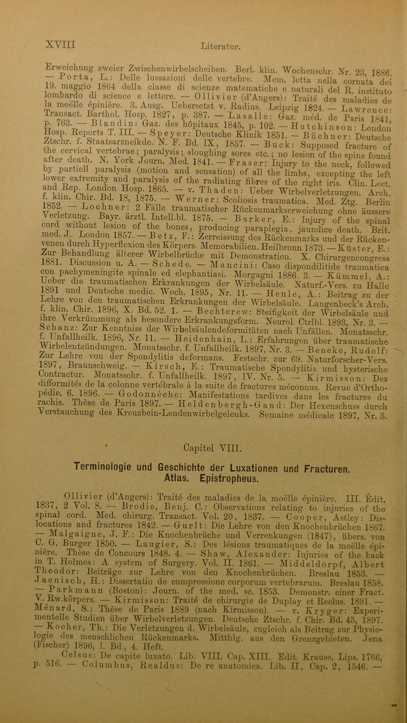 Erweichung zweier Zwischenwirbelscheiben. Berl. klin. Wochenschr Nr 23 188G - Porta, L : Delle lussazioni delle vertebre. Mein, letta nella cornata dei 1J. maggio 1804 della classe di scienze matematiebe e naturali del B institnto lombardo di Science elettere - Olli vier (d’Angers): Traite des maladies de m moelle epimere. 3. Ausg. Uebersetzt v. Radius. Leipzig 1824 — Lawrpn™- T“- Barthol Hosp 1827, p. 387. - La. alle: <L‘ mM de Paris T84 ' 6 Bla“d}#; &az- des höP'taux 1845> P- 102. -Hutchinson: London Hosp. Reports T. III. — Speyer: Deutsche Klinik 1851. - Büchner- Deutsche Ztschr. f. Staatsarzneikde. X. F. Bd. IX, 1857. - Buck: Supposed fracture of veitebrae ; paralysis ; sloughmg sores etc.; no lesion of the spine found altei death. X. York Journ. Med. 1841. — Fraser: Injury to the neck, followed by partiell paralysis (motion and Sensation) of all the lirnbs, excepting the left owei extremity and paralysis of the radiating fibres of the right iris. Clin Lect fnklinePCh^°n^n i?OBft«865, ~ v* Th a den: Ueber Wirbelverletzungen. Arch. 1_CT ?tL 18, Werner: Scoliosis traumatica. Med. Ztg. Berlin Vp,.w Lockner: 2 Kalle traumatischer Rückenmarkserweichung ohne äussere Verletzung Bayr. arztl. Intell.bl. 1875. - Bark er, E.: Injury of the spinal med }vltl3out les}°“ of tbe ,bou®?> producing paraplegia, jaundice death. Brit. ^ d' J; L?ndon !857. — Betz, I.: Zerreissung des Rückenmarks und der Rücken- venen durch Hyperflexion des Körpers. Memorabilien. Heilbronn 1873. -Küster E • S Bebandlung alteArer Wirbelbrüche mit Demonstration. X. Chirurgencongress cm?1' Blscussl.on A. — Schede. — Mancini: Caso dispondilitide traumatica con pachymenmgite spinale ed elephantiasi. Morgagni 1886. 3.— Kümmel. A • Ueber die traumatischen Erkrankungen der Wirbelsäule. Xaturf.-Vers. zu Halle 1891 und Deutsche medic. Woch. 1895, Nr. 11. - Henle, A.: Beitrag zu der Lehre von den traumatischen Erkrankungen der Wirbelsäule. Langenbeck’s Arch. • Bbl5’ 189t), X. Bd. 52. 1. — Bechterew: Steifigkeit der Wirbelsäule und ihre Verkrümmung als besondere Erkrankungsform. Xeurol. Ctrlbl 1898 Xr 3 r Ctt JSn Zlf Kenntniss der Wirbelsäulendeformitäten nach Unfällen. Monatsschr. • . V l^OO, Nr 11. Heidenhain, L.: Erfahrungen über traumatische Wirbelentzundungen Monatsschr. f. Unfallheilk. 1897, Xr. 3. — Beneke, Rudolf: f^Leire V01i d®r SP°nJylltls deformans. Festschr. zur 69. Xaturforscher-Vers. 1897, Braunschweig - Kirsch, E.: Traumatische Spondylitis und hysterische Contractur Monatsschr. f. Unfallheilk. 1897, IV. Xr. 5. - Kirmisson: Des diöormites de la colonne vertebrale ä la suite de fractures meconnus. Revue d’Ortho- Pe i®. d. 1896. Grodonnecke: Manifestations tardives dans les fractures du rachis. These de Paris 1897. Heldenbergh-Gand: Der Hexenschuss durch Verstauchung des Kreuzbein-Lendenwirbelgelenks. Semaine medicale 1897, Xr. 3. Capitel VIII. Terminologie und Geschichte der Luxationen und Fracturen. Atlas. Epistropheus. o Ollivier (d’Angers): Traite des maladies de la moelle epiniere. III. Edit. 1837, 2 Vol. 8. — Brodie, Benj. C.: Observations relating to injuries of the spinal cord. Med. chirurg. Transact. Vol. 20, 1837. — Cooper, Astley: Dis- locations and fractures 1842. — Gurlt: Die Lehre von den Knochenbrüchen 1867. — Malgaigne, J. F.: Die Knochenbrüche und Verrenkungen (1847), übers, von G. Ct. Burger 1850. — Laugier, S.: Des lesions traumatiques de la moelle epi- mere. These de Concours 1848. 4. — Shaw, Alexander: Injuries of the back m T. Holmes: A System of Surgery. Vol. II. 1861. — Midd'eldörpf, Albert Iheodor: Beiträge zur Lehre von den Knochenbrüchen. Breslau 1853. — •laenisch, H.: Dissertatio de compressione corporum vertebrarum. Breslau 1858. ~ Karkmann (Boston): Journ. of the med. sc. 1853. Demonstr. einer Fract. V. Rw.körpers. — Kirmisson: Traite de Chirurgie de Duplay et Reclus. 1891.— Menard, S.: These de Paris 1889 (nach Kirmisson). — v. Ivryger: Experi- mentelle Studien über Wirbelverletzungen. Deutsche Ztschr. f. Chir. Bd. 45, 1897. — Kocher, Th.: Die Verletzungen d. Wirbelsäule, zugleich als Beitrag zur Pliysio- }ogie des menschlichen Rückenmarks. Mitthlg. aus den Grenzgebieten. Jena (Fischer) 1896, I. Bd., 4. Heft. Celsus: De capite luxato. Lib. VIII, Cap. XIII. Edit. Krause, Lips. 1766, p. 516. Columbus, Realdus: De re anatomica. Lib. II, Cap. 2, 1546. —