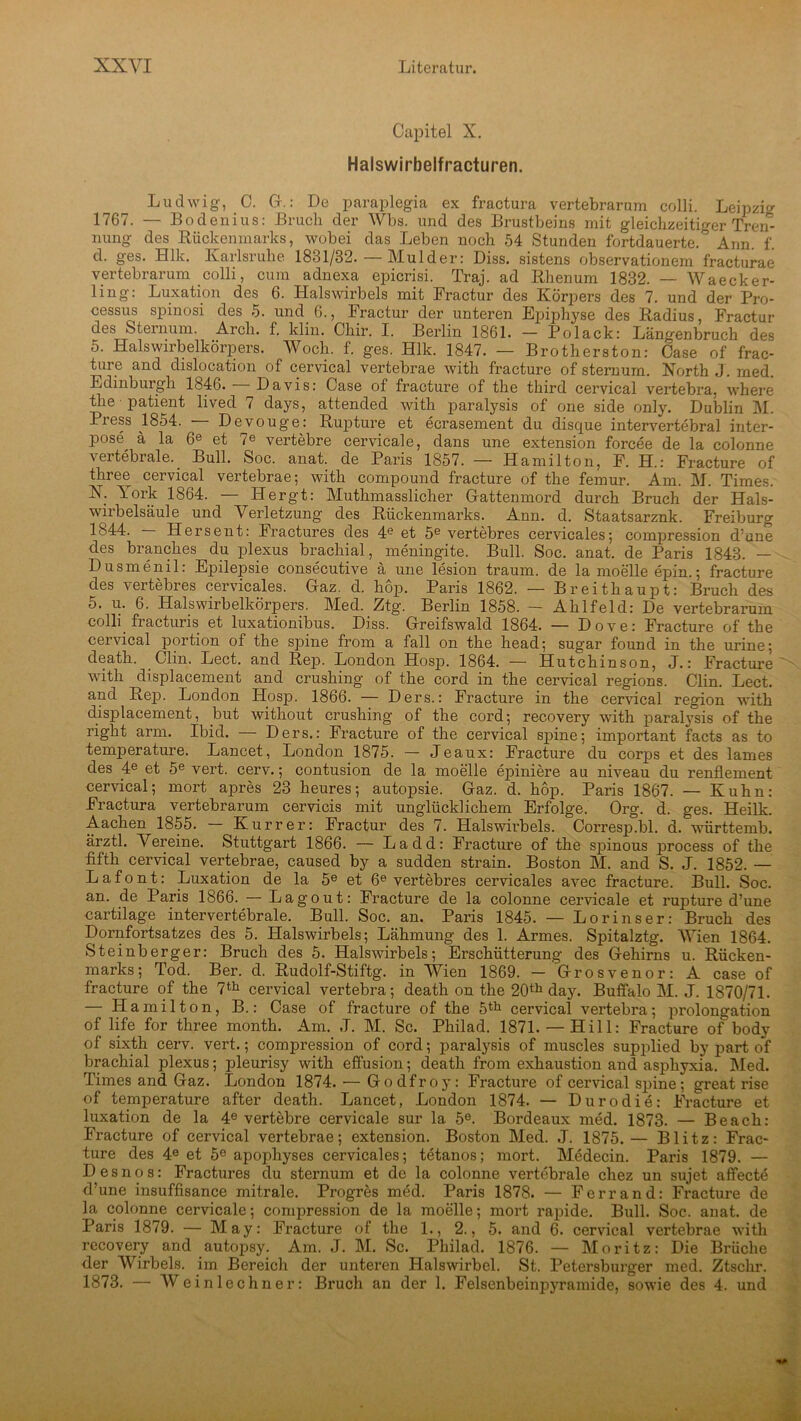 Capitel X. Halswirbelfracturen. Ludwig, 0. G.: De paraplegia ex fractura vertebrarum colli. Leipzig 1767. — Bodenius: Bruch der Wbs. und des Brustbeins mit gleichzeitiger Trem nung des Rückenmarks, wobei das Leben noch 54 Stunden fortdauerte. Ann f d. ges. Hlk. Karlsruhe 1881/32. — Mulder: Diss. sistens observationem fracturae vertebrarum colli, cum adnexa epicrisi. Traj. ad Rhenum 1832. — Waecker- lin g: Luxation des 6. Halswirbels mit Fractur des Körpers des 7. und der Pro- cessus spinosi des 5. und 6., Fractur der unteren Epiphyse des Radius, Fractur des Sternum. Arcli. f. klin. Chir. I. Berlin 1861. - Polack: Längenbruch des 5. Halswirbelkörpers. Woch. f. ges. Hlk. 1847. — Brothers ton: Case of frac- ture and dislocation of cervical vertebrae with fracture of sternum. North J. rned. Edinburgh 1846. — Davis: Case of fracture of the third cervical vertebra, where the • patient lived 7 days, attended with paralysis of one side only. Dublin M. Press 1854. Devouge: Rupture et ecrasement du disque intervertebral inter- Pos®, ä la 6e et 7e vertebre cervicale, dans une extension forcee de la colonne \eitebiale.. Bull. Soc. anat. de Paris 1857. — Hamilton, F. H.: Fracture of three cervical vertebrae; with compound fracture of the femur. Am. M. Times. N. York 1864. — Hergt: Muthmasslicher Gattenmord durch Bruch der Hals- wirbelsäule und Verletzung des Rückenmarks. Ann. d. Staatsarznk. Freiburg 1844. Hersent: Fractures des 4e et 5e vertebres cervicales; compression d’une des branches du plexus brachial, meningite. Bull. Soc. anat. de Paris 1843. — Dusmenil: Epilepsie consecutive ä une lesion träum, de la moelle epin.; fracture des vertebres cervicales. Gaz. d. hop. Paris 1862. — Breithaupt: Bruch des 5. u. 6. Halswirbelkörpers. Med. Ztg. Berlin 1858. — Ahlfeld: De vertebrarum colli fractuns et luxationibus. Diss. Greifswald 1864. — Dove: Fracture of the cervical portion of the spine from a fall on the head; sugar found in the urine; death. Clin. Lect. and Rep. London Hosp. 1864. — Hutchinson, J.: Fracture with displacement and crushing of the cord in the cervical regions. Clin. Lect. and Rep. London Hosp. 1866. — Ders.: Fracture in the cervical region with displacement, _but without crushing of the cord; recovery with paralysis of the right arm. Ibid. — Ders.: Fracture of the cervical spine; important facts as to temperature. Lancet, London 1875. — Jeaux: Fracture du corps et des lames des 4e et 5e vert. cerv.; contusion de la moelle epiniere au niveau du renflement cervical; mort apres 23 heures; autopsie. Gaz. d. hop. Paris 1867. — Kuhn: Fractura vertebrarum cervicis mit unglücklichem Erfolge. Org. d. ges. Heilk. Aachen 1855. — Kur rer: Fractur des 7. Halswirbels. Corresp.bl. d. württemb. ärztl. Vereine. Stuttgart 1866. — Ladd: Fracture of the spinous process of the fifth cervical vertebrae, caused by a sudden strain. Boston M. and S. J. 1852. — L a f o n t: Luxation de la 5e et 6e vertebres cervicales avec fracture. Bull. Soc. an. de Paris 1866. — Lagout: Fracture de la colonne cervicale et rupture d’une cartilage intervertebrale. Bull. Soc. an. Paris 1845. — Lorinser: Bruch des Dornfortsatzes des 5. Halswirbels; Lähmung des 1. Armes. Spitalztg. Wien 1864. Steinberger: Bruch des 5. Halswirbels; Erschütterung des Gehirns u. Rücken- marks; Tod. Ber. d. Rudolf-Stiftg. in Wien 1869. — Grosvenor: A case of fracture of the 7th cervical vertebra; death on the 20th day. Buffalo M. J. 1870/71. — Hamilton, B.: Case of fracture of the 5th cervical vertebra; Prolongation of life for three month. Am. J. M. Sc. Philad. 1871.— Hill: Fracture of body of sixth cerv. vert.; compression of cord; paralysis of muscles supplied by part of brachial plexus; pleurisy with effusion; death from exhaustion and asphyxia. Med. Times and Gaz. London 1874. — Godfroy: Fracture of cervical spine; great rise of temperature after death. Lancet, London 1874. — Duro die: Fracture et luxation de la 4e vertebre cervicale sur la 5e. Bordeaux med. 1873. — Beach: Fracture of cervical vertebrae; extension. Boston Med. J. 1875.— Blitz: Frac- ture des 4e et 5e apophyses cervicales; tetanos; mort. Medecin. Paris 1879. — Desnos: Fractures du sternum et de la colonne vertebrale chez un sujet affecte d’une insuffisance mitrale. Progres med. Paris 1878. — Ferrand: Fracture de la colonne cervicale; compression de la moelle; mort rapide. Bull. Soc. anat. de Paris 1879. — May: Fracture of the 1., 2., 5. and 6. cervical vertebrae with recovery and autopsy. Am. J. M. Sc. Philad. 1876. — Moritz: Die Brüche der Wirbels, im Bereich der unteren Halswirbel. St. Petersburger med. Ztschr. 1873. — Weinlechner: Bruch an der 1. Felsenbeinpyramide, sowie des 4. und