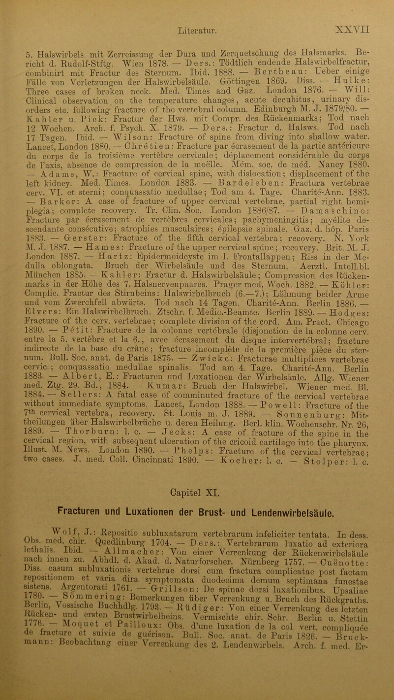 5. Halswirbels mit Zerreissung der Dura und Zerquetschung des Halsmarks. Be- richt d. Rudolf-Stftg. Wien 1878.— Ders.: Tödtlich endende Halswirbelfractur, combinirt mit Fractur des Sternum. Ibid. 1888. — Berthe au: Ueber einige Fälle von Verletzungen der Halswirbelsäule. Göttingen 1869. Diss. Hulke: Th ree cases of broken neck. Med. Times and Graz. London 1876. — Will: Clinical Observation on the temperature changes, acute decubitus, urinary dis- orders etc. following fracture of the vertebral column. Edinburgh M. J. 1879/80. Kahler u. Pick: Fractur der Hws. mit Compr. des Rückenmarks; Tod nach 12 Wochen. Arch. f. Psych. X. 1879. — Ders.: Fractur d. Halsws. Tod nach 17 Tagen. Ibid. — Wilson: Fracture of spine from diving into shallow water. Lancet, London 1880. — Chretien: Fracture par ecrasement de la partie anterieure du corps de la troisieme vertebre cervicale; deplacement considerable du corps de l’axis, absence de compression de la moelle. Mem. soc. de med. Xancy 1880. — Adams, W.: Fracture of cervical spine, with dislocation; displacement of the left kidney. Med. Times. London 1883. — Bardeleben: Fractura vertebrae cerv. VI. et sterni; conquassatio medullae; Tod am 4. Tage. Charite-Ann. 1883. — Bark er: A case of fracture of upper cervical vertebrae, partial right hemi- plegia; complete recovery. Tr. Clin. Soc. London 1886/87. — D am a schino: Fracture par ecrasement de vertebres cervicales; pachymeningitis; mvelite de- scendante consecutive; atrophies musculaires; epilepsie spinale. Gaz. d. liop. Paris 1883. — Gerster: Fracture of the fifth cervical vertebra; recovery. X. York M. J. 1887. — Harnes: Fracture of the upper cervical spine; recovery. Brit. M. J. London 1887. — Hartz: Epidermoidcyste im 1. Frontallappen; Riss in der Me- dulla oblongata. Bruch der Wirbelsäule und des Sternum. Aerztl. Inteil.bl. München 1885. — Kahler: Fractur d. Halswirbelsäule; Compression des Rücken- marks in der Höhe des 7. Halsnervenpaares. Prager med. Woch. 1882. — Köhler: Complic. Fractur des Stirnbeins: Halswirbelbruch (6.—7.); Lähmung beider Arme und vom Zwerchfell abwärts. Tod nach 14 Tagen. Charite-Ann. Berlin 1886. — Elvers: Ein Halswirbelbruch. Ztschr. f. Medic.-Beamte. Berlin 1889. — Hodges: Fracture of the cerv. vertebrae; complete division of the cord. Am. Pract. Chicago 1890. — Petit: Fracture de la colonne vertebrale (disjonction de la colonne cerv. entre la 5. vertebre et la 6., avec ecrasement du disque intervertebral; fracture indirecte de la base du cräne; fracture incomplete de la premiere piece du ster- num. Bull. Soc. anat. de Paris 1875. — Zwicke: Fracturae multipilices vertebrae cervic.; conquassatio medullae spinalis. Tod am 4. Tage. Charite-Ann. Berlin 1883. — Albert, E.: Fracturen und Luxationen der Wirbelsäule. Allg. Wiener med. Ztg. 29. Bd., 1884. — Kumar: Bruch der Halswirbel. Wiener med. Bl. 1884. — Seilers: A fatal case of comminuted fracture of the cervical vertebrae without immediate Symptoms. Lancet, London 1888. — Po well: Fracture of the 7th cervical vertebra, recovery. St. Louis m. J. 1889. — Sonnenburg: Mit- theilungen über Halswirbelbrüche u. deren Heilung. Berl. klin. WochenschrrXr. 26, 1889. — Thorburn: 1. c. — Jecks: A case of fracture of the spine in the cervical region, with subsequent ulceration of the cricoid cartilage into the pharynx. Illust. M. Xews. London 1890. — Phelps: Fracture of the cervical vertebrae; two cases. J. med. Coli. Cincinnati 1890. — Kocher: 1. c. — Stolper: 1. c. Capitel XI. Fracturen und Luxationen der Brust- und Lendenwirbelsäuie. 1 f 5 '!•: Repositio subluxatarum vertebrarum infeliciter tentata. In dess. Obs. med chir. Quedlinburg 1704. — Ders.: Vertebrarum luxatio ad exteriora letnalis. Ibid. Allmacher: Von einer Verrenkung der Rückenwirbelsäule nach innen zu. Abhdl. d. Akad. d. Xaturforscher. Xürnberg 1757. — Cuenotte: Diss. casum subluxationis vertebrae dorsi cum fractura complicatae post factam repositionem et varia dira symptomata duodecima demum septimana funestae sistens. Argentorati 1761. — Grills on: De spinae dorsi luxationibus. Upsaliae — oommering: Bemerkungen über Verrenkung u. Bruch des Rückgraths. Berlin, Vossische Buchhdlg. 1798. — Rüdiger: Von einer Verrenkung des letzten en‘ ers1en Lrustwirbelbeins. Vermischte chir. Sehr. Berlin u. Stettin v1 * * * * * 7 p ~ Mo(Hiet .et Pailloux: Obs. d’une luxation de la col. vert. compliquee de fracture et suivie de guerison. Bull. Soc. anat. de Paris 1826. - Bruck-