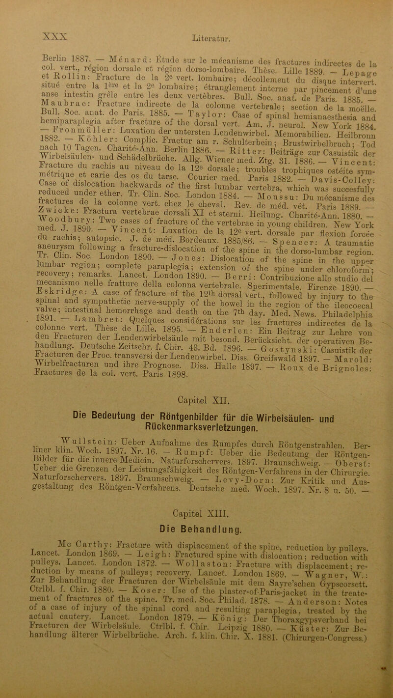 Leilm 1887. — Menard: Ltude sur le mecanisme des fractures indirectes de la eoi vert., region dorsale et region dorso-lombaire. Thöse. Lille 1889 - Lena^e et RoUih: Fracture de la 2« vert. lombaire; decollement du disque intervert situe entre la l^e et la 2e lombaire; etranglement interne par pincement d’une anse intestin grele entre les deux vertebres. Bull. Soc. anat. de1 Paris 1885 - Maubrae.- bracture mdirecte de la colonne vertebrale; section de la mobile. Bull. Soc. anat. de laus. 1885. — laylor: Case of spinal hemianaesthesia and hemiparaplegia alter fracture ol the dorsal vert. Am. J. neurol. New York 1884 i qöo r ^_n v •• \& r,:. xatl?.n d®r untersten Lendenwirbel. Memorabilien. Heilbronn ° f i i Vublef- C°P:iPllC- -t'ractur am r. Scliulterbein; Brustwirbelbruch- Tod WbL ° fgen- ^antf-Ann.^ Berlin 1886. -Ritter: Beiträge zur Ä der Vilbelsaulen- und Schadelbruche. Allg. Wiener med. Ztg. 31. 1886.— Vincent- Fracture du rachis au mveau de la 12« dorsale; troubles trophiques ostdRe svm- metiique et cane des os du tarse. Courier med. Paris 1882. — Davis-Collev- reduced ^ “ vertebra’ which was succesfully fractures de ^ ^ Tl‘ Chf S,oc- London 1884. -Moussu: Du mecanisme des nactures de la colonne vert. chez le cheval. Rev. de med vet Paris ift«q Zwicke: Fractura vertebrae dorsali XI et sterni. Heilung. Charite-Ann 1880 - medOJb1890; CaS6S °,f f™ctur,e of tbe vertebrae in young children. New York . -1890. Vincent. Luxation de la 12e vert. dorsale par flexion forcee du rachis; autopsie. J. de med. Bordeaux. 1885/86. — Spencer: A traumatic aMm-ysm folbwnig a fracture-dislooation of the Bpine in the dorso-lumbar region. Soc- L°ndon J890' - Jones: Dislocation of the spine in the apper imbai region, complete paraplegia; extension of the spine under Chloroform; Srft « * London 1890. - Berri: Contribuzione alle studio del mecanismo nelle fratture della colonna vertebrale. Sperimentale. Firenze 1890 — A case of fracture of the 12«! dorsal vert, followed by injury to the valvp1- nerve'suPPty of the bowel in the region of the ileocoecal valve,mtestinal hemorrhage and death on the 7*h day. Med. News. Philadelphia 18H. Lambret: Quelques considerations sur les fractures indirectes de la dpn penJtert‘ TiheST d® Lllle- 1895: — End er len: Ein Beitrag zur Lehre von den kracturen der Lendenwirbelsaule mit besond. Berücksicht, der operativen Be- handiiing. Deutsche Zeitschr. f. Chir. 43. Bd. 1896. - Hostynski: Casuistik der UnVen der Proc' t/ansvers! der Lendenwirbel. Diss. Greifswald 1897. - Marold- Wirbelfracturen und ihre Prognose. Diss. Halle 1897. — Roux de Brignoles: bractures de la col. vert. Paris 1898. Capitel XII. Die Bedeutung der Röntgenbilder für die Wirbelsäulen- und Rückenmarksverletzungen. .. y U-i}stte\no:nJJeSer Aufnahrne des Rumpfes durch Röntgenstrahlen. Ber- J kf”'^°C-h' 1897Vr^*.16-.7 ßumPf: Ueber die Bedeutung der Röntgen- Bilder für die innere Medicm. Naturforschervers. 1897. Braunschweig. — Oberst- Ueber die Grenzen der Leistungsfähigkeit des Röntgen-Verfahrens in der Chirurgie' Naturforschervers. 1897. Braunschweig. — Levy-Dorn: Zur Kritik und Aus- gestaltung des Rontgen-Verfahrens. Deutsche med. Woch. 1897. Nr. 8 u. 50. — Capitel XIII. Die Behandlung. Mc Carthy: Fracture with displacement of the spine, reduction by pulleys. Lancet. London 1869. - Leigh: Fractured spine with dislocation; reduction with pulleys. Lancet. London 1872. - Wo 11aston: Fracture with displacement; re- duction by means of pulleys; recovery. Lancet. London 1869. — Wagner W • Zur BehancRung der Fracturen der Wirbelsäule mit dem Sayre’schen Gypscörsett Ctribl. f. Chir. 1880. — Koser: Use ol the plaster-of-Paris-jacket in the treate- ment of fractures of the spine. Tr. med. Soc. Philad. 1878. — Anderson: Notes ol a case ol injury of the spinal cord and resulting paraplegia. treated by the actua cautery. Lancet. London 1879. — König: Der Thoraxgypsverband bei bracturen der Wirbelsäule. Ctrlbl. f. Chir. Leipzig 1880. — Küster- Zur Be- handlung älterer Wirbelbrüche. Arch. f. klin. Chir. X. 1881. (Chirurgen-Congress.)