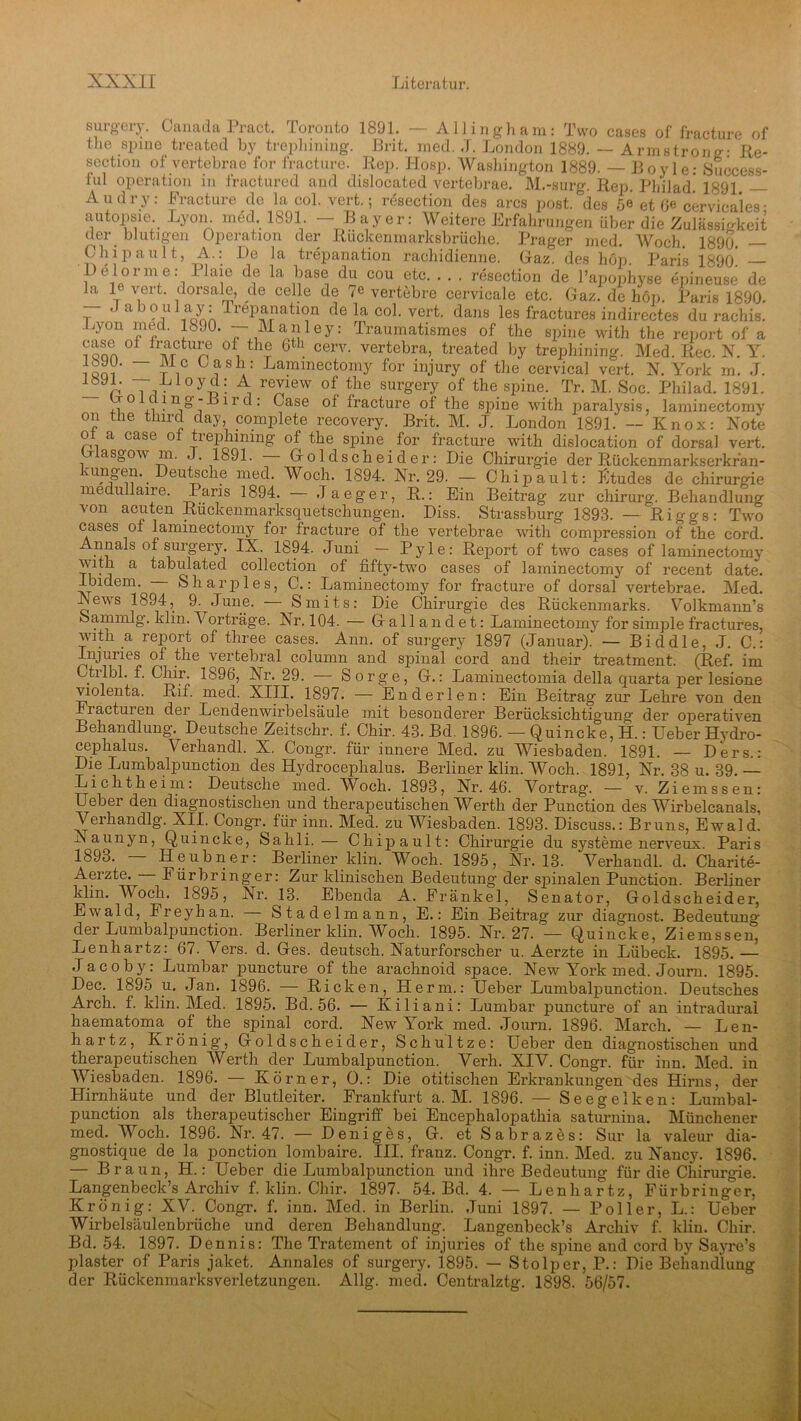 surgery. Canada Pract. Toronto 1891. — Allingham: Two cases of fracture of the spine treated by trephining. Brit. med. J. London 1889. — Armstrong- ße- section of vertebrae for fracture. Rep. Hosp. Washington 1889. — Boy le: Success- ful Operation in fractured and dislocated vertebrae. M.-surg. Rep. Philad. 1891 — Au dry: Fracture de la ool. vert.; resection des arcs post, des 5e et 6« cervicales- autopsie Lyon. med. 1891 —Bayer: Weitere Erfahrungen über die Zulässigkeit der blutigen Operation der Rückenmarksbrüche. Prager med. Woch. 1890. — Chipault, A.: De la trepanation rachidienne. Gaz des hon Paris 1890* — Delorme: Plaie de la base du cou etc. . . . resection de l’apophyse epineuse de la 1 veit. dorsale, de celle de 7e vertebre cervicale etc. Gaz. de höp. Paris 1890. . aboul ay: Trepanation de la col. vert. dans les fractures indirectes du rachis. Lyon med. 1890. — Manley: Traumatismes of the spine with the report of a i qqa °f h^rCtUn °fi thr 6th cerv- vertebra> treated by trephining. Med. Rec. N. Y. i qoi ~ T !C j * Laminectomy for injury of the cervical vert. N. York m. J. p Ta °y-D- , reT6W of the sur^ery of the spine. Tr. M. Soc. Pliilad. 1891. ,1° n J11»’-“11 u: Gase of fracture of the spine with paralysis, laminectomy on the third day, complete recovery. Brit. M. J. London 1891. — Knox: Note o a case of tiephming of the spine for fracture with dislocation of dorsal vert. Glasgow m. J. 1891. Goldscheider: Die Chirurgie der Rückenmarkserkran- kungen. Deutsche med. Woch. 1894. Nr. 29. - Chip ault: Stüdes de Chirurgie medullaire. Paris 1894. — Jaeger, R.: Ein Beitrag zur chirurg. Behandlung von acuten Rückenmarksquetschungen. Diss. Strassburg 1893. — Riggs: Two cases of laminectomy for fracture of the vertebrae with compression of the cord. Annals of surgery. IX. 1894. Juni — Pyle: Report of two cases of laminectomy with a tabulated Collection of fifty-two cases of laminectomy of recent date. Ibidem. Sharjiles, C.: Laminectomy for fracture of dorsal vertebrae. Med. Lews 1894, 9. June. — Smits: Die Chirurgie des Rückenmarks. Volkmann’s Sammlg. klin. Vorträge. Nr. 104. — Gallandet: Laminectomy for simple fractures, with a report of three cases. Ann. of surgery 1897 (Januar). — Biddle, J. C.: Injuries of the vertebral column and spinal cord and their treatment. (Ref. im C.tilbl. f. Ohir. 1896, Nr. 29. Sorge, G.: Laminectomia della quarta jier lesione violenta. Rif. med. XIII. 1897. — En der len: Ein Beitrag zur Lehre von den Fractuien der Lendenwirbelsäule mit besonderer Berücksichtigung der operativen Behandlung. Deutsche Zeitschr. f. Chir. 43. Bd. 1896. — Quincke, H.: Ueber Hydro- cephalus. Verhandl. X. Congr. für innere Med. zu Wiesbaden. 1891. — Ders. : Die Lumbalpunction des Hydroceplialus. Berliner klin. Woch. 1891, Nr. 38 u. 39. — Lichtheim: Deutsche med. Woch. 1893, Nr. 46. Vortrag. — v. Ziemssen: Ueber den diagnostischen und therapeutischen Werth der Punction des Wirbelcanals, Verhandlg. XII. Congr. für inn. Med. zu Wiesbaden. 1893. Discuss.: Bruns, Ewald. Naunyn, Quincke, Sahli. — Chipault: Chirurgie du Systeme nerveux. Paris 1893. — Heubner: Berliner klin. Woch. 1895, Nr. 13. Verhandl. d. Charite- Aerzte. I ürbringer: Zur klinischen Bedeutung der spinalen Punction. Berliner klin. Woch. 1895, Nr. 13. Ebenda A. Frankel, Senator, Goldscheider, Ewald, Freyhan. - Stadel mann, E.: Ein Beitrag zur diagnost. Bedeutung der Lumbalpunction. Berliner klin. Woch. 1895. Nr. 27. — Quincke, Ziemssen, Lenhartz: 67. Vers. d. Ges. deutsch. Naturforscher u. Aerzte in Lübeck. 1895. — Jacoby: Lumbar puncture of the arachnoid space. New York med. Journ. 1895. Dec. 1895 u. Jan. 1896. — Ricken, Herrn.: Ueber Lumbalpunction. Deutsches Arch. f. klin. Med. 1895. Bd. 56. — Kiliani: Lumbar puncture of an intradural haematoma of the spinal cord. New York med. Journ. 1896. March. — Len- hartz, Krönig, Goldscheider, Schultze: Ueber den diagnostischen und therapeutischen Werth der Lumbalpunction. Verh. XIV. Congr. für inn. Med. in Wiesbaden. 1896. — Körner, O.: Die otitischen Erkrankungen des Hirns, der Hirnhäute und der Blutleiter. Frankfurt a. M. 1896. — Seegelken: Lumbal- punction als therapeutischer Eingriff bei Encephalopathia saturnina. Münchener med. Woch. 1896. Nr. 47. — Deniges, G. etSabrazes: Sur la valeur dia- gnostique de la ponction lombaire. III. franz. Congr. f. inn. Med. zu Nancjn 1896. — Braun, H.: Ueber die Lumbalpunction und ihre Bedeutung für die Chirurgie. Langenbeck’s Archiv f. klin. Chir. 1897. 54. Bd. 4. — Lenhartz, Fürbringer, Krönig: XV. Congr. f. inn. Med. in Berlin. Juni 1897. — Poller, L.: Ueber Wirbelsäulenbrüche und deren Behandlung. Langenbeck’s Archiv f. klin. Chir. Bd. 54. 1897. Dennis: The Tratement of injuries of the spine and cord by Sayre’s plaster of Paris jaket. Annales of surgery. 1895. — Stolper, P.: Die Behandlung der Rückenmarksverletzungen. Allg. med. Centralztg. 1898. 56/57.