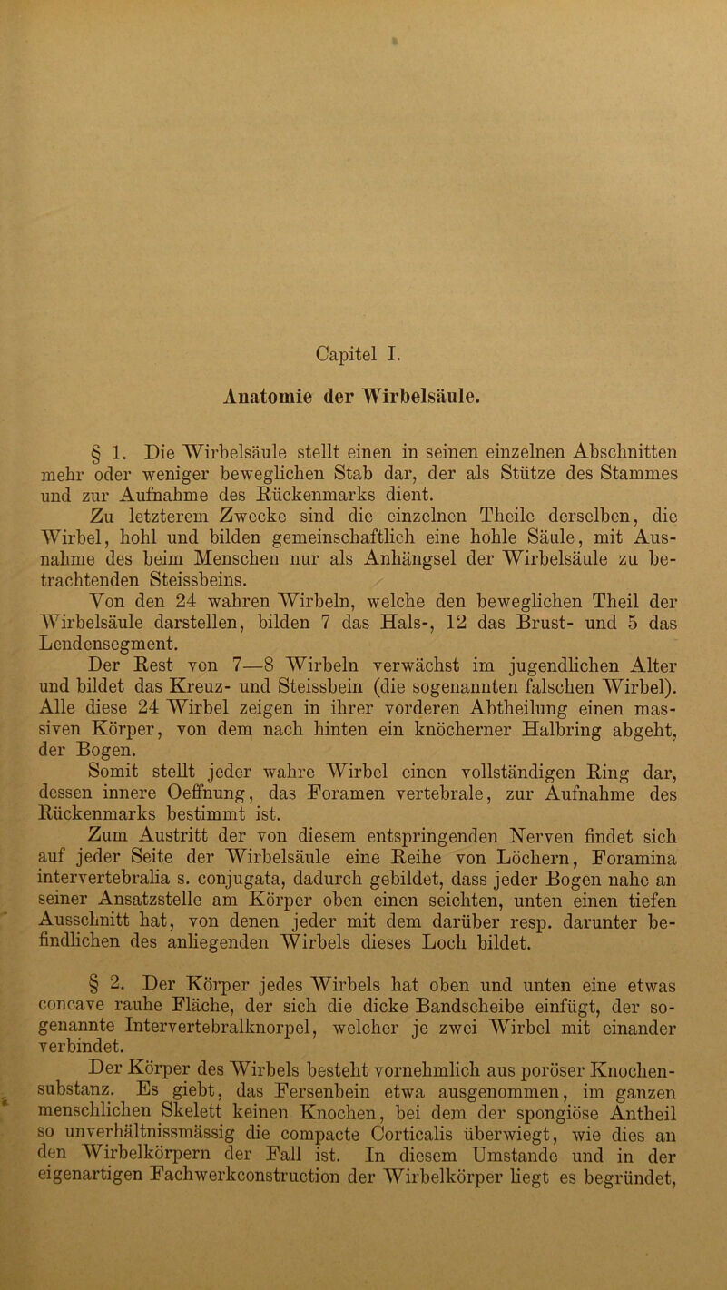 Capitel I. Anatomie der Wirbelsäule. § 1. Die Wirbelsäule stellt einen in seinen einzelnen Abschnitten mehr oder weniger beweglichen Stab dar, der als Stütze des Stammes und zur Aufnahme des Rückenmarks dient. Zu letzterem Zwecke sind die einzelnen Theile derselben, die Wirbel, hohl und bilden gemeinschaftlich eine hohle Säule, mit Aus- nahme des beim Menschen nur als Anhängsel der Wirbelsäule zu be- trachtenden Steissbeins. Von den 24 wahren Wirbeln, welche den beweglichen Theil der Wirbelsäule darstellen, bilden 7 das Hals-, 12 das Brust- und 5 das Lendensegment. Der Rest von 7—8 Wirbeln verwächst im jugendlichen Alter und bildet das Kreuz- und Steissbein (die sogenannten falschen Wirbel). Alle diese 24 Wirbel zeigen in ihrer vorderen Abtheilung einen mas- siven Körper, von dem nach hinten ein knöcherner Halbring abgeht, der Bogen. Somit stellt jeder wahre Wirbel einen vollständigen Ring dar, dessen innere Oeffnung, das Foramen vertebrale, zur Aufnahme des Rückenmarks bestimmt ist. Zum Austritt der von diesem entspringenden Nerven findet sich auf jeder Seite der Wirbelsäule eine Reihe von Löchern, Foramina intervertebralia s. conjugata, dadurch gebildet, dass jeder Bogen nahe an seiner Ansatzstelle am Körper oben einen seichten, unten einen tiefen Ausschnitt hat, von denen jeder mit dem darüber resp. darunter be- findlichen des anhegenden Wirbels dieses Loch bildet. § 2. Der Körper jedes Wirbels hat oben und unten eine etwas concave rauhe Fläche, der sich die dicke Bandscheibe einfügt, der so- genannte Intervertebralknorpel, welcher je zwei Wirbel mit einander verbindet. Der Körper des Wirbels besteht vornehmlich aus poröser Knochen- substanz. Es giebt, das Fersenbein etwa ausgenommen, im ganzen menschlichen Skelett keinen Knochen, bei dem der spongiöse Antheil so unverhältnissmässig die compacte Corticalis über wiegt, wie dies an den Wirbelkörpern der Fall ist. In diesem Umstande und in der eigenartigen Fachwerkconstruction der Wirbelkörper liegt es begründet,