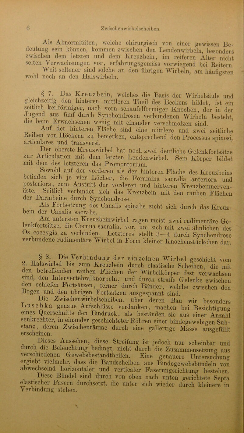 Zwischen wirbelscheiben. <> Als Abnormitäten, welche chirurgisch von einer gewissen Be- deutung sein können, kommen zwischen den Lendenwirbeln, besonders zwischen dem letzten und dem Kreuzbein, im reiferen Alter nicht selten Verwachsungen vor, erfahrungsgemäss vorwiegend bei Reitern Weit seltener sind solche an den übrigen Wirbeln, am häufigsten wohl noch an den Halswirbeln. § 7: Das Kreuzbein, welches die Basis der Wirbelsäule und gleichzeitig den hinteren mittleren Theil des Beckens bildet, ist ein seitlich keilföimiger, nach vorn schaufelförmiger Knochen, der in der Jugend aus fünf durch Synchondrosen verbundenen Wirbeln besteht, die beim Eiwachsenen wenig mit einander verschmolzen sind. Auf dei hinteren Fläche sind eine mittlere und zwei seitliche ei len von Höckern zu bemerken, entsprechend den Processus spinosi, articulares und transversi. Der oberste Kreuzwirbel hat noch zwei deutliche Gelenkfortsätze zui Aiticulation mit dem letzten Lendenwirbel. Sein Körper bildet mit dem des letzteren das Promontorium. Sowohl auf der vorderen als der hinteren Fläche des Kreuzbeins befinden sich je vier Löcher, die Foramina sacralia anteriora und posteiioia, zum Austritt der vorderen und hinteren Kreuzbeinnerven- äste. Seitlich verbindet sich das Kreuzbein mit den rauhen Flächen der Darmbeine durch Synchondrose. t^S ^'01tsetzung des Canalis spinalis zieht sich durch das Kreuz- bein der Canalis sacralis. Am. untersten Kreuzbeinwirbel ragen meist zwei rudimentäre Ge- enkfoitsätze, die Cornua sacralia, vor, um sich mit zwei ähnlichen des Os coccygis zu verbinden. Letzteres stellt 3—4 durch Synchondrose verbundene rudimentäre Wirbel in Form kleiner Knochenstückchen dar. o Ti ? 8: , Die Verbindung der einzelnen Wirbel geschieht vom DalsWirbel bis zum Kreuzbein durch elastische Scheiben, die mit den betreffenden rauhen Flächen der Wirbelkörper fest verwachsen smd, den Intervertebralknorpeln, und durch straffe Gelenke zwischen den schiefen Fortsätzen, ferner durch Bänder, welche zwischen den Bogen und den übrigen Fortsätzen ausgespannt sind. Die Zwischen wirbelscheiben, über deren Bau wir besonders Luschka genaue Aufschlüsse verdanken, machen bei Besichtigung eines Querschnitts den Eindruck, als beständen sie aus einer Anzahl senki echter, in einander geschichteter Röhren einer bindegewebigen Sub- stanz, deren Zwischenräume durch eine gallertige Masse ausgefüllt erscheinen. Dieses Aussehen, diese Streifung ist jedoch nur scheinbar und durch die Beleuchtung bedingt, nicht durch die Zusammensetzung aus verschiedenen Gewebsbestandtheilen. Eine genauere Untersuchung eigiebt vielmehr, dass die Bandscheiben aus Bindege websbündeln von abwechselnd horizontaler und verticaler Faserungsrichtung bestehen. . Diese Bündel sind durch von oben nach unten gerichtete Septa elastischer Fasern durchsetzt, die unter sich wieder durch kleinere in Verbindung stehen.