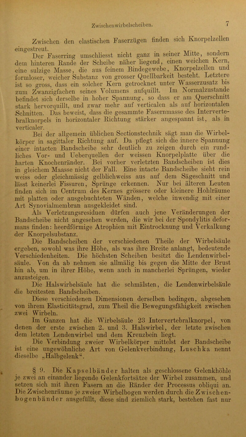 Zwischen den elastischen Faserzügen finden sich Rnoipelzellen «ingestreut. . . 1 Der Faserring umschliesst nicht ganz m seiner Mitte, sondein dem hinteren Rande der Scheibe näher liegend, einen weichen Kein, eine sulzige Masse, die aus feinem Bindegewebe, Knorpelzellen und formloser, weicher Substanz von grosser Quellbarkeit besteht. Letzteie ist so gross, dass ein solcher Kern getrocknet unter Wassei zusatz bis zum Zwanzigfachen seines Volumens aufquillt. Im Noimalzustande befindet sich derselbe in hoher Spannung, so dass er am Querschnitt stark hervorquillt, und zwar mehr auf verticalen als auf horizontalen Schnitten. Das beweist, dass die gesäumte Fasernmasse des Interverte- bralknorpels in horizontaler Richtung stärker angespannt ist, als in verticaler. Bei der allgemein üblichen Sectionstechnik sägt man die Wirbel- körper in sagittaler Richtung auf. Da pflegt sich die innere Spannung einer intacten Bandscheibe sehr deutlich zu zeigen durch ein rund- liches Vor- und ITeberquellen der weissen Knorpelplatte über die harten Knochenränder. Bei vorher verletzten Bandscheiben ist dies in gleichem Maasse nicht der Fall. Eine intacte Bandscheibe sieht rein weiss oder gleichmässig gelblichweiss aus auf dem Sägeschnitt und lässt keinerlei Fissuren, Sprünge erkennen. Nur bei älteren Leuten finden sich im Centrum des Kernes grössere oder kleinere Hohlräume mit platten oder ausgebuchteten Wänden, welche inwendig mit einer Art Synovialmembran ausgekleidet sind. Als Verletzungsresiduen dürfen auch jene Veränderungen der Bandscheibe nicht angesehen werden, die wir bei der Spondylitis clefor- mans finden: heerdförmige Atrophien mit Eintrocknung und Verkalkung der Knorpelsubstanz. Die Bandscheiben der verschiedenen Theile der Wirbelsäule ergeben, sowohl was ihre Höhe, als was ihre Breite anlangt, bedeutende Verschiedenheiten. Die höchsten Scheiben besitzt die Lendenwirbel- säule. Von da ab nehmen sie allmälig bis gegen die Mitte der Brust hin ab, um in ihrer Höhe, wenn auch in mancherlei Sprüngen, wieder anzusteigen. Die Halswirbelsäule hat die schmälsten, die Lendenwirbelsäule die breitesten Bandscheiben. Diese verschiedenen Dimensionen derselben bedingen, abgesehen von ihrem Elasticitätsgrad, zum Theil die Bewegungsfähigkeit zwischen zwei Wirbeln. Im Glanzen hat die Wirbelsäule 23 Intervertebralknorpel, von denen der erste zwischen 2. und 3. Halswirbel, der letzte zwischen dem letzten Lendenwirbel und dem Kreuzbein liegt. Die Verbindung zweier Wirbelkörper mittelst der Bandscheibe ist eine ungewöhnliche Art von Gelenk Verbindung, Luschka nennt dieselbe „Halbgelenk“. § 9. Die Kapselbänder halten als geschlossene Gelenkhöhle je zwei an einander liegende Gelenkfortsätze der Wirbel zusammen, und setzen sich mit ihren Fasern an die Ränder der Processus obliqui an. Die Zwischenräume je zweier Wirbelbogen werden durch die Zwischen- bogenbänder ausgefüllt, diese sind ziemlich stark, bestehen fast nur