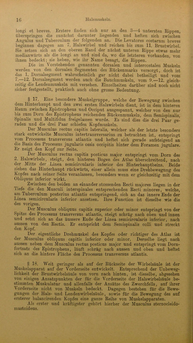 longi et breves. Erstere finden sich nur an den 3—4 untersten Rippen, überspringen die zunächst darunter liegenden und heften sich zwischen Angulus und Tuberculum der folgenden an. Die Levatores costarum breves beginnen dagegen am 7. Halswirbel und reichen bis zum 11. Brustwirbel. Sie setzen sich an den oberen Rand der nächst unteren Rippe etwas mehr medianwärts als die longi an und sind da, wo die letzteren vorhanden, von ihnen bedeckt; sie heben, wie ihr Name besagt, die Rippen. Die im Vorstehenden genannten dorsalen und intercostalen Muskeln werden von den dorsalen Segmenten des Rückenmarks versorgt, doch ist das 1. Dorsalsegment wahrscheinlich gar nicht dabei betheiligt und vom 7.—12. Dorsalsegment werden auch die Bauchmuskeln, vom 9.—12. gleich- zeitig die Lendenmuskeln mit versehen. Einzelheiten darüber sind noch nicht sicher festgestellt, praktisch auch ohne grosse Bedeutung. § 17. Eine besondere Muskelgruppe, welche der Bewegung zwischen dem Hinterhaupt und den zwei ersten Halswirbeln dient, ist in dem hinteren Raum zwischen Epistropheus und Occiput ausgespannt, welcher von den nur bis zum Dorn des Epistropheus reichenden Rückenmuskeln, dem Semispinalis, Spinalis und Multifidus freigelassen wurde. Es sind dies die drei Paar ge- raden und die drei Paar schiefen Kopfmuskeln. Der Musculus rectus capitis lateralis, welcher als der letzte besonders stark entwickelte Musculus intertransversarius zu betrachten ist, entspringt vom Processus transversus atlantis und heftet sich gerade aufsteigend an die Basis des Processus jugularis ossis occipitis hinter dem Foramen jugulare. Er neigt den Kopf zur Seite. Der Musculus rectus capitis posticus major entspringt vom Dorn des 2. Halswirbels, steigt, den hinteren Bogen des Atlas überschreitend, nach der Mitte der Linea semicircularis inferior des Hinterhauptbeins. Beide ziehen das Hinterhaupt rückwärts, einer allein muss eine Drehbewegung des Kopfes nach seiner Seite veranlassen, besonders wenn er gleichzeitig mit dem Obliquus inferior wirkt. Zwischen den beiden an einander stossenden Recti majores liegen in der Tiefe die den Musculi interspinales entsprechenden Recti minores, welche, am Tuberculum posterius atlantis entspringend, sich an das innere Ende der Linea semicircularis inferior ansetzen. Ihre Function ist dieselbe wie die des vorigen. Der Musculus obliquus capitis superior oder minor entspringt von der Spitze des Processus transversus atlantis, steigt schräg nach oben und innen und setzt sich an das äussere Ende der Linea semicircularis inferior, nach aussen von den Rectis. Er entspricht dem Semispinalis colli und streckt den Kopf. Der eigentliche Drehmuskel des Kopfes oder richtiger des Atlas ist der Musculus obliquus capitis inferior oder minor. Derselbe liegt nach aussen neben dem Musculus rectus posticus major und entspringt vom Dorn- fortsatz des Epistropheus, läuft schräg nach aussen und oben und heftet sich an die hintere Fläche des Processus transversus atlantis. § 18. Weit geringer als auf der Rückseite der Wirbelsäule ist der Muskelapparat auf der Vorderseite entwickelt. Entsprechend der Unbeweg- lichkeit der Brustwirbelsäule von vorn nach hinten, ist dieselbe, abgesehen von einigen Ansatzpunkten der für die Vorderseite der Halswirbelsäule be- stimmten Muskulatur und allenfalls der Ansätze des Zwerchfells, auf ihrer Vorderseite nicht von Muskeln bedeckt. Dagegen bestehen für die Bewe- gungen der Hals- und Lendenwirbelsäule, sowie für die Bewegung des auf ersterer balancirenden Kopfes eine ganze Reihe von Muskelapparaten. Als erster und kräftigster gehört hierher der Musculus sternocleido- mastoideus.