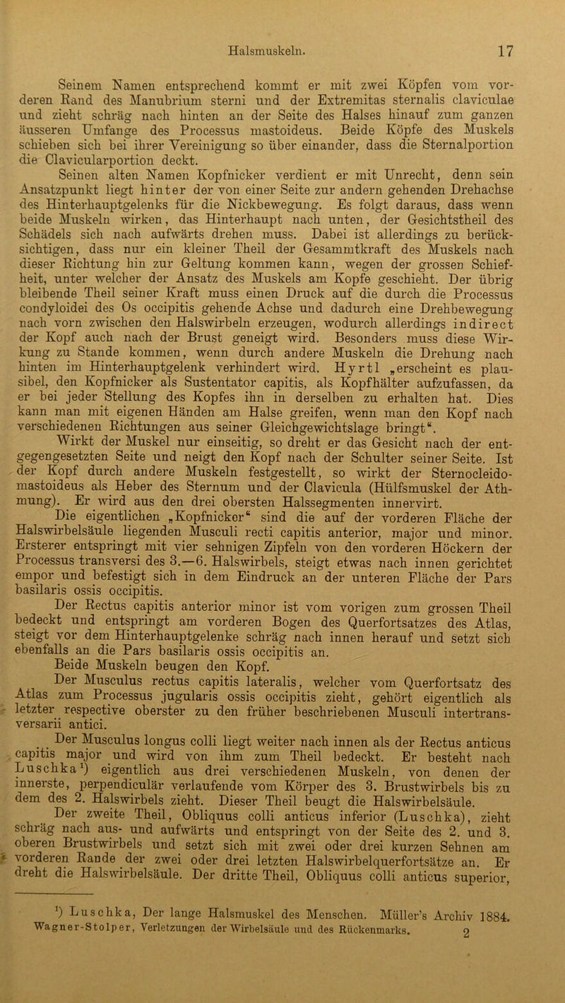 Seinem Namen entsprechend kommt er mit zwei Köpfen vom vor- deren Rand des Manubrium sterni und der Extremitas sternalis clavicnlae und zieht schräg nach hinten an der Seite des Halses hinauf zum ganzen äusseren Umfange des Processus mastoideus. Beide Köpfe des Muskels schieben sich bei ihrer Vereinigung so über einander, dass die Sternalportion die Clavicularportion deckt. Seinen alten Namen Kopfnicker verdient er mit Unrecht, denn sein Ansatzpunkt liegt hinter der von einer Seite zur andern gehenden Drehachse des Hinterhauptgelenks für die Nickbewegung. Es folgt daraus, dass wenn beide Muskeln wirken, das Hinterhaupt nach unten, der Gesichtstheil des Schädels sich nach aufwärts drehen muss. Dabei ist allerdings zu berück- sichtigen, dass nur ein kleiner Theil der Gesammtkraft des Muskels nach dieser Richtung hin zur Geltung kommen kann, wegen der grossen Schief- heit, unter welcher der Ansatz des Muskels am Kopfe geschieht. Der übrig bleibende Theil seiner Kraft muss einen Druck auf die durch die Processus condyloidei des Os occipitis gehende Achse und dadurch eine Drehbewegung nach vorn zwischen den Halswirbeln erzeugen, wodurch allerdings in direct der Kopf auch nach der Brust geneigt wird. Besonders muss diese Wir- kung zu Stande kommen, wenn durch andere Muskeln die Drehung nach hinten im Hinterhauptgelenk verhindert wird. Hyrtl »erscheint es plau- sibel, den Kopfnicker als Sustentator capitis, als Kopf kälter aufzufassen, da er bei jeder Stellung des Kopfes ihn in derselben zu erhalten hat. Dies kann man mit eigenen Händen am Halse greifen, wenn man den Kopf nach verschiedenen Richtungen aus seiner Gleichgewichtslage bringt“. Wirkt der Muskel nur einseitig, so dreht er das Gesicht nach der ent- gegengesetzten Seite und neigt den Kopf nach der Schulter seiner Seite. Ist der Kopf durch andere Muskeln festgestellt, so wirkt der Sternocleido- mastoideus als Heber des Sternum und der Clavicula (Hülfsmuskel der Ath- mung). Er wird aus den drei obersten Halssegmenten innervirt. Die eigentlichen „Kopfnicker“ sind die auf der vorderen Fläche der Halswirbelsäule liegenden Musculi recti capitis anterior, major und minor. Ersterer entspringt mit vier sehnigen Zipfeln von den vorderen Höckern der Processus transversi des 3.—6. Halswirbels, steigt etwas nach innen gerichtet empor und befestigt sich in dem Eindruck an der unteren Fläche der Pars basilaris ossis occipitis. Der Rectus capitis anterior minor ist vom vorigen zum grossen Theil bedeckt und entspringt am vorderen Bogen des Querfortsatzes des Atlas, steigt vor dem Hinterhauptgelenke schräg nach innen herauf und setzt sich ebenfalls an die Pars basilaris ossis occipitis an. Beide Muskeln beugen den Kopf. Der Musculus rectus capitis lateralis, welcher vom Querfortsatz des Atlas zum Processus jugularis ossis occipitis zieht, gehört eigentlich als letzter respective oberster zu den früher beschriebenen Musculi intertrans- versarii antici. . Der Musculus longus colli liegt weiter nach innen als der Rectus anticus capitis major und wird von ihm zum Theil bedeckt. Er besteht nach Luschka1) eigentlich aus drei verschiedenen Muskeln, von denen der innerste, perpendiculär verlaufende vom Körper des 3. Brustwirbels bis zu dem des 2. Halswirbels zieht. Dieser Theil beugt die Halswirbelsäule. Der zweite Theil, Obliquus colli anticus inferior (Luschka), zieht schräg nach aus- und aufwärts und entspringt von der Seite des 2. und 3. oberen Brustwirbels und setzt sich mit zwei oder drei kurzen Sehnen am r vorderen Rande der zwei oder drei letzten Halswirbelquerfortsätze an. Er dreht die Halswirbelsäule. Der dritte Theil, Obliquus colli anticus superior, ]) Luschka, Der lange Halsmuskel des Menschen. Müller’s Archiv 1884. Wagner-Stolper, Verletzungen der Wirbelsäule und des Rückenmarks. o