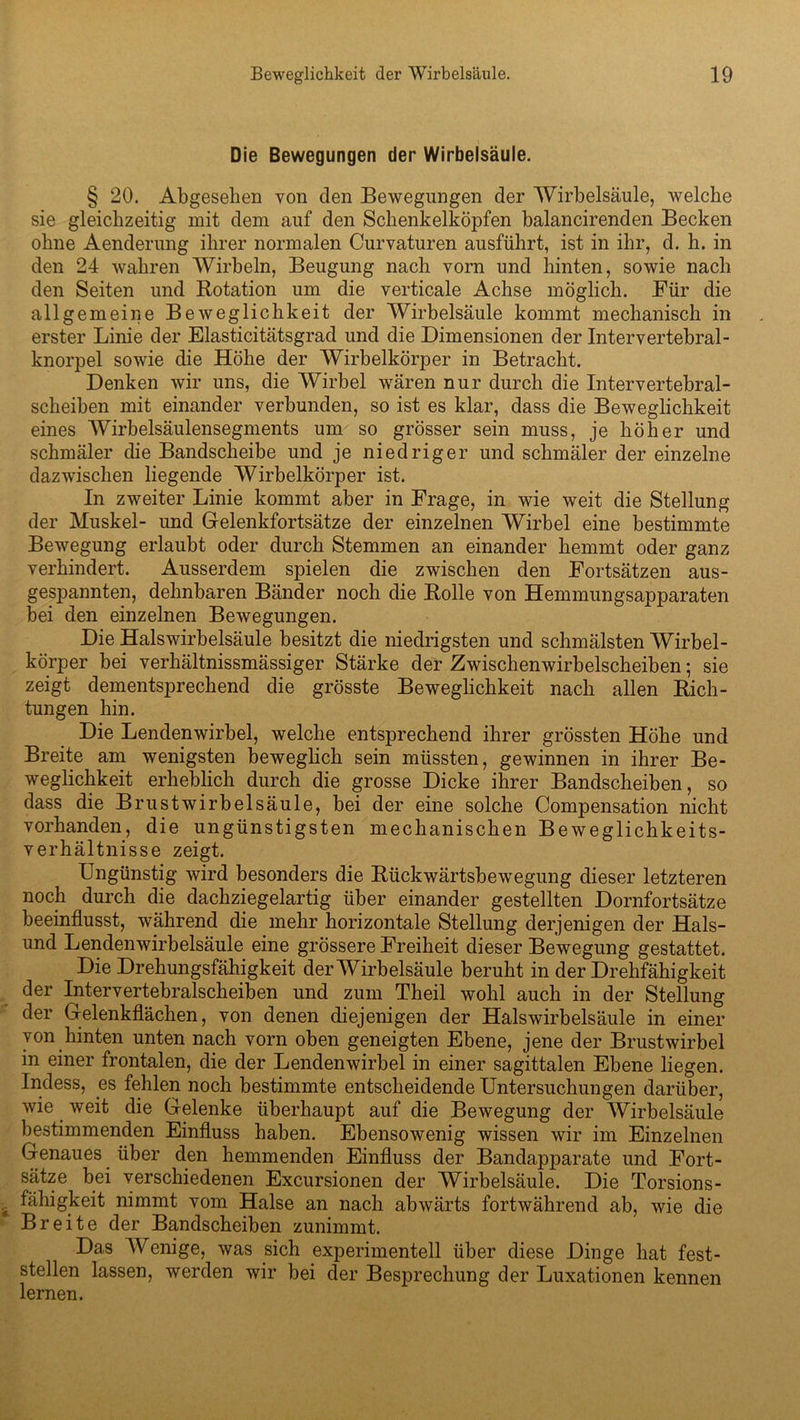 Die Bewegungen der Wirbelsäule. § 20. Abgesehen von den Bewegungen der Wirbelsäule, welche sie gleichzeitig mit dem auf den Schenkelköpfen balancirenden Becken ohne Aenderung ihrer normalen Curvaturen ausführt, ist in ihr, d. h. in den 24 wahren Wirbeln, Beugung nach vorn und hinten, sowie nach den Seiten und Rotation um die verticale Achse möglich. Für die allgemeine Beweglichkeit der Wirbelsäule kommt mechanisch in erster Linie der Elasticitätsgrad und die Dimensionen der Intervertebral- knorpel sowie die Höhe der Wirbelkörper in Betracht. Denken wir uns, die Wirbel wären nur durch die Intervertebral- scheiben mit einander verbunden, so ist es klar, dass die Beweglichkeit eines Wirbelsäulensegments um so grösser sein muss, je höher und schmäler die Bandscheibe und je niedriger und schmäler der einzelne dazwischen liegende Wirbelkörper ist. In zweiter Linie kommt aber in Frage, in wie weit die Stellung der Muskel- und Gelenkfortsätze der einzelnen Wirbel eine bestimmte Bewegung erlaubt oder durch Stemmen an einander hemmt oder ganz verhindert. Ausserdem spielen die zwischen den Fortsätzen aus- gespannten, dehnbaren Bänder noch die Rolle von Hemmungsapparaten bei den einzelnen Bewegungen. Die Halswirbelsäule besitzt die niedrigsten und schmälsten Wirbel- körper bei verhältnissmässiger Stärke der Zwischenwirbelscheiben; sie zeigt dementsprechend die grösste Beweglichkeit nach allen Rich- tungen hin. Die Lendenwirbel, welche entsprechend ihrer grössten Höhe und Breite am wenigsten beweglich sein müssten, gewinnen in ihrer Be- weglichkeit erheblich durch die grosse Dicke ihrer Bandscheiben, so dass die Brust Wirbelsäule, bei der eine solche Compensation nicht vorhanden, die ungünstigsten mechanischen Beweglichkeits- verhältnisse zeigt. Ungünstig wird besonders die Rückwärtsbewegung dieser letzteren noch durch die dachziegelartig über einander gestellten Dornfortsätze beeinflusst, während die mehr horizontale Stellung derjenigen der Hais- und Lendenwirbelsäule eine grössere Freiheit dieser Bewegung gestattet. Die Drehungsfähigkeit der Wirbelsäule beruht in der Drehfähigkeit der Inter vertebralscheiben und zum Theil wohl auch in der Stellung der Gelenkflächen, von denen diejenigen der Halswirbelsäule in einer von hinten unten nach vorn oben geneigten Ebene, jene der Brustwirbel in einer frontalen, die der Lendenwirbel in einer sagittalen Ebene liegen. Indess, es fehlen noch bestimmte entscheidende Untersuchungen darüber, wie weit die Gelenke überhaupt auf die Bewegung der Wirbelsäule bestimmenden Einfluss haben. Ebensowenig wissen wir im Einzelnen Genaues über den hemmenden Einfluss der Bandapparate und Fort- sätze bei verschiedenen Excursionen der Wirbelsäule. Die Torsions- fähigkeit nimmt vom Halse an nach abwärts fortwährend ab, wie die Breite der Bandscheiben zunimmt. Das Wenige, was sich experimentell über diese Dinge hat fest- stellen lassen, werden wir bei der Besprechung der Luxationen kennen lernen.