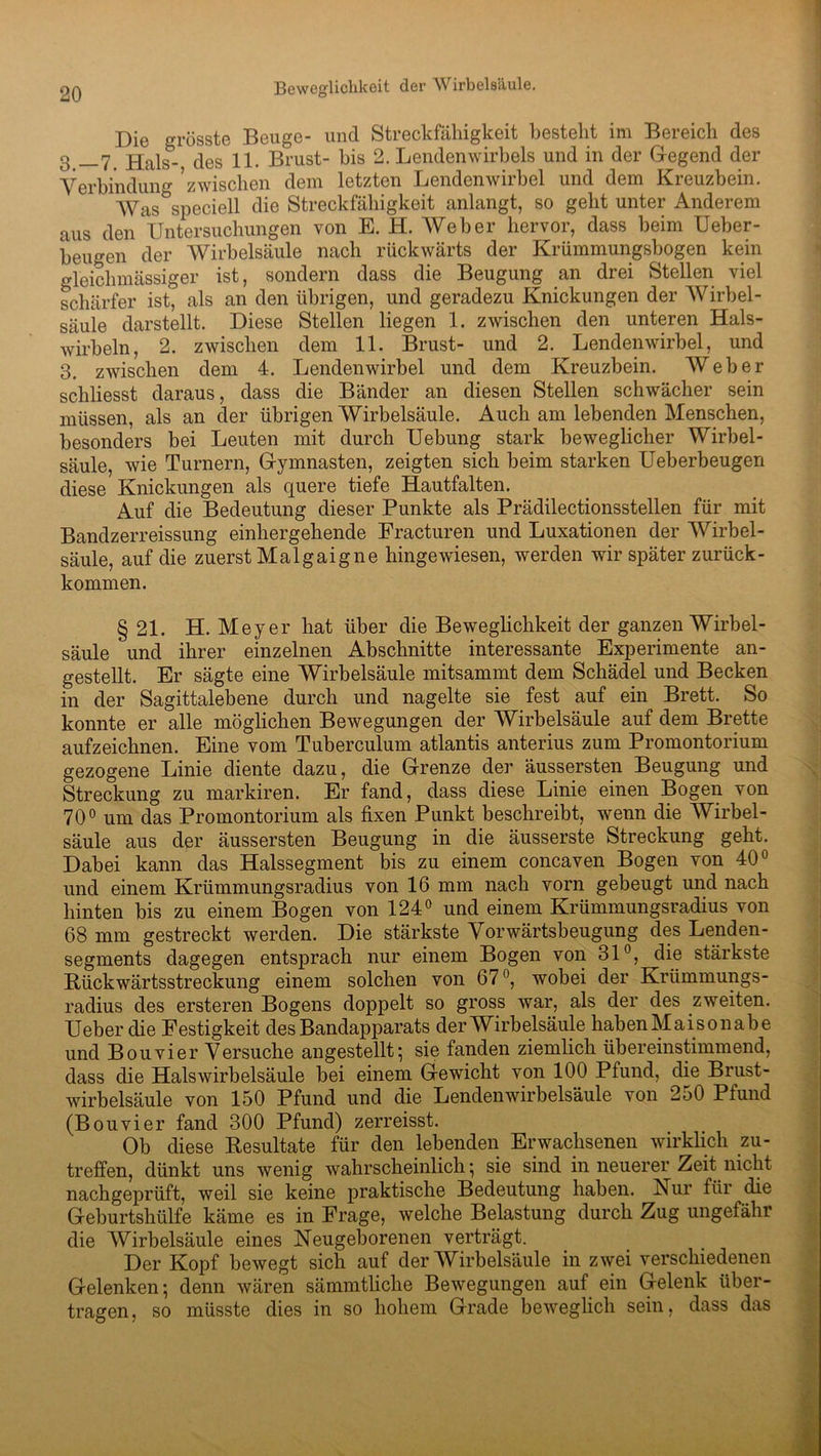 Die grösste Beuge- und Streckfähigkeit besteht im Bereich des 3 __7f Hals- des 11. Brust- bis 2. Lendenwirbels und in der Gegend der Verbindung zwischen dem letzten Lendenwirbel und dem Kreuzbein. Was speciell die Streckfähigkeit anlangt, so geht unter Anderem aus den Untersuchungen von E. H. Weber hervor, dass beim Ueber- beugen der Wirbelsäule nach rückwärts der Krümmungsbogen kein gleichmässiger ist, sondern dass die Beugung an drei Stellen viel schärfer ist, als an den übrigen, und geradezu Knickungen der Wirbel- säule darstellt. Diese Stellen liegen 1. zwischen den unteren Hals- wirbeln, 2. zwischen dem 11. Brust- und 2. Lendenwirbel, und 3. zwischen dem 4. Lendenwirbel und dem Kreuzbein. Weber schliesst daraus, dass die Bänder an diesen Stellen schwächer sein müssen, als an der übrigen Wirbelsäule. Auch am lebenden Menschen, besonders bei Leuten mit durch Uebung stark beweglicher Wirbel- säule, wie Turnern, Gymnasten, zeigten sich beim starken Ueberbeugen diese Knickungen als quere tiefe Hautfalten. Auf die Bedeutung dieser Punkte als Prädilectionsstellen für mit Bandzerreissung einhergehende Practuren und Luxationen der Wirbel- säule, auf die zuerst Malgaigne hingewiesen, werden wir später zurück- kommen. § 21. H. Meyer hat über die Beweglichkeit der ganzen Wirbel- säule und ihrer einzelnen Abschnitte interessante Experimente an- gestellt. Er sägte eine Wirbelsäule mitsammt dem Schädel und Becken in der Sagittalebene durch und nagelte sie fest auf ein Brett. So konnte er alle möglichen Bewegungen der Wirbelsäule auf dem Brette aufzeichnen. Eine vom Tuberculum atlantis anterius zum Promontorium gezogene Linie diente dazu, die Grenze der äussersten Beugung und Streckung zu markiren. Er fand, dass diese Linie einen Bogen von 70° um das Promontorium als fixen Punkt beschreibt, wenn die Wirbel- säule aus der äussersten Beugung in die äusserste Streckung geht. Dabei kann das Halssegment bis zu einem concaven Bogen von 40° und einem Krümmungsradius von 16 mm nach vorn gebeugt und nach hinten bis zu einem Bogen von 124° und einem Krümmungsradius von 68 mm gestreckt werden. Die stärkste Vorwärtsbeugung des Lenden- segments dagegen entsprach nur einem Bogen von 31°, ^clie stärkste Rückwärtsstreckung einem solchen von 67°, wobei der Krümmungs- radius des ersteren Bogens doppelt so gross war, als der des zweiten. Ueber die Festigkeit des Bandapparats der Wirbelsäule haben Maisonabe und Bouvier Versuche angestellt; sie fanden ziemlich übereinstimmend, dass die Halswirbelsäule bei einem Gewicht von 100 Pfund, die Brust- wirbelsäule von 150 Pfund und die Lendenwirbelsäule von 250 Pfund (Bouvier fand 300 Pfund) zerreisst. Ob diese Resultate für den lebenden Erwachsenen wirklich zu- treffen, dünkt uns wenig wahrscheinlich; sie sind in neuerer Zeit nicht nachgeprüft, weil sie keine praktische Bedeutung haben. Kur für die Geburtshülfe käme es in Frage, welche Belastung durch Zug ungefähr die Wirbelsäule eines Neugeborenen verträgt. Der Kopf bewegt sich auf der Wirbelsäule in zwei verschiedenen Gelenken; denn wären sämmtliche Bewegungen auf ein Gelenk über- tragen, so müsste dies in so hohem Grade beweglich sein, dass das