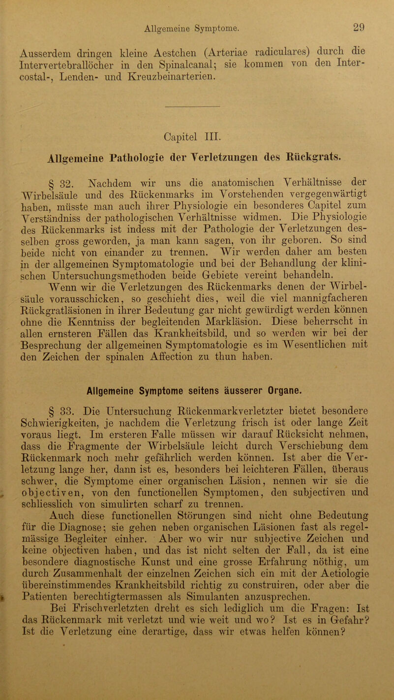 Allgemeine Symptome. Ausserdem dringen kleine Aestchen (Arteriae radiculares) durch die Intervertebrallöcher in den Spinalcanal; sie kommen von den Inter- costal-, Lenden- und Kreuzbeinarterien. Capitel III. Allgemeine Pathologie (1er Verletzungen des Rückgrats. § 32. Nachdem wir uns die anatomischen Verhältnisse der Wirbelsäule und des Rückenmarks im Vorstehenden vergegenwärtigt haben, müsste man auch ihrer Physiologie ein besonderes Capitel zum Verständniss der pathologischen Verhältnisse widmen. Die Physiologie des Rückenmarks ist indess mit der Pathologie der Verletzungen des- selben gross geworden, ja man kann sagen, von ihr geboren. So sind beide nicht von einander zu trennen. Wir werden daher am besten in der allgemeinen Symptomatologie und bei der Behandlung der klini- schen Untersuchungsmethoden beide Gebiete vereint behandeln. Wenn wir die Verletzungen des Rückenmarks denen der Wirbel- säule vorausschicken, so geschieht dies, weil die viel mannigfacheren Rückgratläsionen in ihrer Bedeutung gar nicht gewürdigt werden können ohne die Kenntniss der begleitenden Markläsion. Diese beherrscht in allen ernsteren Fällen das Krankheitsbild, und so werden wir bei der Besprechung der allgemeinen Symptomatologie es im Wesentlichen mit den Zeichen der spinalen Affection zu thun haben. Allgemeine Symptome seitens äusserer Organe. § 33. Die Untersuchung Rückenmarkverletzter bietet besondere Schwierigkeiten, je nachdem die Verletzung frisch ist oder lange Zeit voraus liegt. Im ersteren Falle müssen wir darauf Rücksicht nehmen, dass die Fragmente der Wirbelsäule leicht durch Verschiebung dem Rückenmark noch mehr gefährlich werden können. Ist aber die Ver- letzung lange her, dann ist es, besonders bei leichteren Fällen, überaus schwer, die Symptome einer organischen Läsion, nennen wir sie die objectiven, von den functionellen Symptomen, den subjectiven und schliesslich von simulirten scharf zu trennen. Auch diese functionellen Störungen sind nicht ohne Bedeutung für die Diagnose; sie gehen neben organischen Läsionen fast als regel- mässige Begleiter einher. Aber wo wir nur subjective Zeichen und keine objectiven haben, und das ist nicht selten der Fall, da ist eine besondere diagnostische Kunst und eine grosse Erfahrung nöthig, um durch Zusammenhalt der einzelnen Zeichen sich ein mit der Aetiologie übereinstimmendes Krankheitsbild richtig zu construiren, oder aber die Patienten berechtigtermassen als Simulanten anzusprechen. Bei Frisch verletzten dreht es sich lediglich um die Fragen: Ist das Rückenmark mit verletzt und wie weit und wo? Ist es in Gefahr? Ist die Verletzung eine derartige, dass wir etwas helfen können?