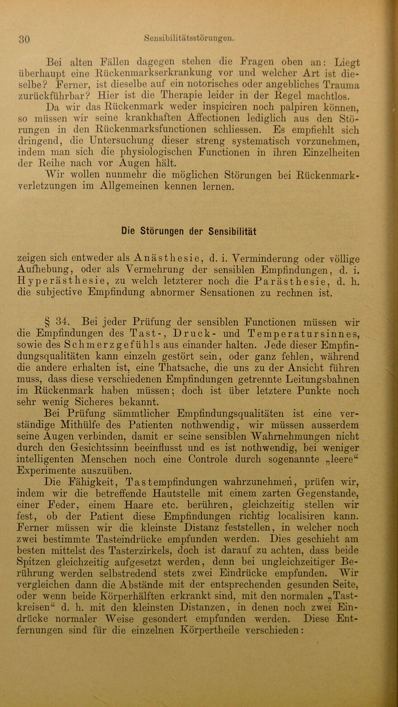 Bei alten Fällen dagegen stehen die Fragen oben an: Liegt überhaupt eine Rückenmarkserkrankung vor und welcher Art ist die- selbe? Ferner, ist dieselbe auf ein notorisches oder angebliches Trauma zurückführbar? Hier ist die Therapie leider in der Regel machtlos. Da wir das Rückenmark weder inspiciren noch palpiren können, so müssen wir seine krankhaften Affectionen lediglich aus den Stö- rungen in den Rückenmarksfunctionen schliessen. Es empfiehlt sich dringend, die Untersuchung dieser streng systematisch vorzunehmen, indem man sich die physiologischen Functionen in ihren Einzelheiten der Reihe nach vor Augen hält. Wir wollen nunmehr die möglichen Störungen bei Rückenmark- verletzungen im Allgemeinen kennen lernen. Die Störungen der Sensibilität zeigen sich entweder als Anästhesie, d. i. Verminderung oder völlige Aufhebung, oder als Vermehrung der sensiblen Empfindungen, d. i. Hyperästhesie, zu welch letzterer noch die Parästhesie, d. h. die subjective Empfindung abnormer Sensationen zu rechnen ist. § 34. Bei jeder Prüfung der sensiblen Functionen müssen wir die Empfindungen des Tast-, Druck- und Temperatursinnes, sowie des Schmerzgefühls aus einander halten. Jede dieser Empfin- dungsqualitäten kann einzeln gestört sein, oder ganz fehlen, während die andere erhalten ist, eine Thatsache, die uns zu der Ansicht führen muss, dass diese verschiedenen Empfindungen getrennte Leitungsbahnen im Rückenmark haben müssen-, doch ist über letztere Punkte noch sehr wenig Sicheres bekannt. Bei Prüfung sämmtlicher Empfindungsqualitäten ist eine ver- ständige Mithülfe des Patienten nothwendig, wir müssen ausserdem seine Augen verbinden, damit er seine sensiblen Wahrnehmungen nicht durch den Gesichtssinn beeinflusst und es ist nothwendig, bei weniger intelligenten Menschen noch eine Controle durch sogenannte „leere“ Experimente auszuüben. Die Fähigkeit, Tastempfindungen wahrzunehmen, prüfen wir, indem wir die betreffende Hautstelle mit einem zarten Gegenstände, einer Feder, einem Haare etc. berühren, gleichzeitig stellen wir fest, ob der Patient diese Empfindungen richtig localisiren kann. Ferner müssen wir die kleinste Distanz feststellen, in welcher noch zwei bestimmte Tasteindrücke empfunden werden. Dies geschieht am besten mittelst des Tasterzirkels, doch ist darauf zu achten, dass beide Spitzen gleichzeitig aufgesetzt werden, denn bei ungleichzeitiger Be- rührung werden selbstredend stets zwei Eindrücke empfunden. Wir vergleichen dann die Abstände mit der entsprechenden gesunden Seite, oder wenn beide Körperhälften erkrankt sind, mit den normalen „Tast- kreisen“ d. h. mit den kleinsten Distanzen, in denen noch zwei Ein- drücke normaler Weise gesondert empfunden werden. Diese Ent- fernungen sind für die einzelnen Körpertheile verschieden: