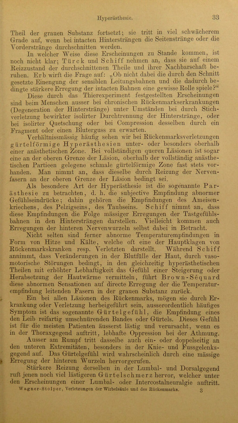 Theil der grauen Substanz fortsetzt; sie tritt in viel schwächerem Grade auf, wenn hei intacten Hintersträngen die Seitenstränge oder die Vorderstränge durchschnitten werden. In welcher Weise diese Erscheinungen zu Stande kommen, ist noch nicht klar; Türck und Schiff nehmen an, dass sie auf einem Heizzustand der durchschnittenen Theile und ihrer Nachbarschaft be- ruhen. Erb wirft die Erage auf: „Ob nicht dabei die durch den Schnitt gesetzte Einengung der sensiblen Leitungsbahnen und die dadurch be- dingte stärkere Erregung der intacten Bahnen eine gewisse Holle spiele?“ Diese durch das Thierexperiment festgestellten Erscheinungen sind beim Menschen ausser bei chronischen Rückenmarkserkrankungen (Degeneration der Hinterstränge) unter Umständen bei durch Stich - verletzung bewirkter isolirter Durchtrennung der Hinterstränge, oder bei isolirter Quetschung oder bei Compression desselben durch ein Fragment oder einen Bluterguss zu erwarten. Verhältnissmässig häufig sehen wir bei Rückenmarksverletzungen gürtelförmige Hyperästhesien unter- oder besonders oberhalb einer anästhetischen Zone. Bei vollständigen queren Läsionen ist sogar eine an der oberen Grenze der Läsion, oberhalb der vollständig anästhe- tischen Partieen gelegene schmale gürtelförmige Zone fast stets vor- handen. Man nimmt an, dass dieselbe durch Heizung der Nerven- fasern an der oberen Grenze der Läsion bedingt sei. Als besondere Art der Hyperästhesie ist die sogenannte Par- ästhesie zu betrachten, d. h. die subjective Empfindung abnormer Gefühlseindrücke; dahin gehören die Empfindungen des Ameisen- kriechens, des Pelzigseins, des Taubseins. Schiff nimmt an, dass diese Empfindungen die Folge mässiger Erregungen der Tastgefühls- bahnen in den Hintersträngen darstellen. Vielleicht kommen auch Erregungen der hinteren Nervenwurzeln selbst dabei in Betracht. Nicht selten sind ferner abnorme Temperaturempfindungen in Form von Hitze und Kälte, welche oft eine der Hauptklagen von Rückenmarkskranken resp. Verletzten darstellt. Während Schiff annimmt, dass Veränderungen in der Blutfülle der Haut, durch vaso- motorische Störungen bedingt, in den gleichzeitig hyperästhetischen Theilen mit erhöhter Lebhaftigkeit das Gefühl einer Steigerung oder Herabsetzung der Hautwärme vermitteln, führt Brown-Sequard diese abnormen Sensationen auf directe Erregung der die Temperatur- empfindung leitenden Fasern in der grauen Substanz zurück. Ein bei allen Läsionen des Rückenmarks, mögen sie durch Er- krankung oder Verletzung herbeigeführt sein, ausserordentlich häufiges Symptom ist das sogenannte Gürtelgefühl, die Empfindung eines den Leib reifartig umschnürenden Bandes oder Gürtels. Dieses Gefühl ist für die meisten Patienten äusserst lästig und verursacht, wenn es in der Thoraxgegend auftritt, lebhafte Oppression bei der Atlimung. Ausser am Rumpf tritt dasselbe auch ein- oder doppelseitig an den unteren Extremitäten, besonders in der Knie- und Fussgelenks- gegend auf. Das Gürtelgefühl wird wahrscheinlich durch eine mässige Erregung der hinteren Wurzeln hervorgerufen. Stärkere Reizung derselben in der Lumbal- und Dorsalgegend ruft jenen noch viel lästigeren Gürtelschmerz hervor, welcher unter den Erscheinungen einer Lumbal- oder Intercostalneuralgie auftritt. Wagner-Stolper, Verletzungen der Wirbelsäule und des Rückenmarks. q