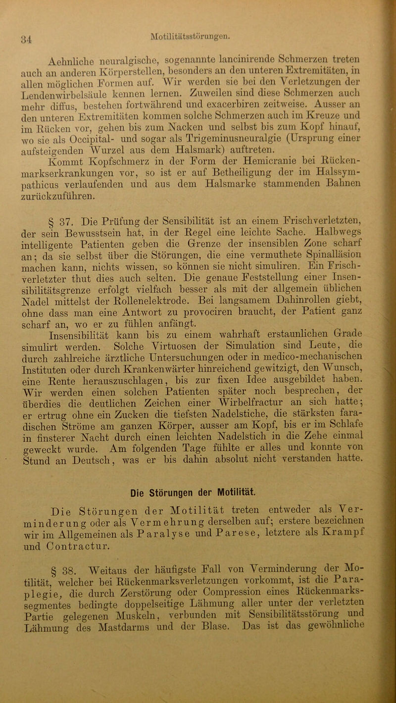 Aehnliche neuralgische, sogenannte lancinirende Schmerzen treten auch an anderen Körperstellen, besonders an den unteren Extremitäten, in allen möglichen Formen auf. Wir werden sie bei den Verletzungen der Lendenwirbelsäule kennen lernen. Zuweilen sind diese Schmerzen auch mehr diffus, bestehen fortwährend und exacerbiren zeitweise. Ausser an den unteren Extremitäten kommen solche Schmerzen auch im Kreuze und im Rücken vor, gehen bis zum Kacken und selbst bis zum Kopf hinauf, wo sie als Occipital- und sogar als Trigeminusneuralgie (Ursprung einer aufsteigenden Wurzel aus dem Halsmark) auftreten. Kommt Kopfschmerz in der Form der Hemicranie bei Rücken- markserkrankungen vor, so ist er auf Betheiligung der im Halssym- pathicus verlaufenden und aus dem Halsmarke stammenden Bahnen zurückzuführen. § 37. Die Prüfung der Sensibilität ist an einem Frischverletzten, der sein Bewusstsein hat, in der Regel eine leichte Sache. Halbwegs intelligente Patienten geben die Grenze der insensiblen Zone scharf an ; da sie selbst über die Störungen, die eine vermuthete Spinalläsion machen kann, nichts wissen, so können sie nicht simuliren. Ein Frisch - verletzter thut dies auch selten. Die genaue Feststellung einer Insen- sibilitätsgrenze erfolgt vielfach besser als mit der allgemein üblichen Nadel mittelst der Rollenelektrode. Bei langsamem Dahinrollen giebt, ohne dass man eine Antwort zu provociren braucht, der Patient ganz scharf an, wo er zu fühlen anfängt. Insensibilität kann bis zu einem wahrhaft erstaunlichen Grade simulirt werden. Solche Virtuosen der Simulation sind Leute, die durch zahlreiche ärztliche Untersuchungen oder in medico-mechanischen Instituten oder durch Krankenwärter hinreichend gewitzigt, den Wunsch, eine Rente herauszuschlagen, bis zur fixen Idee ausgebildet haben. Wir werden einen solchen Patienten später noch besprechen, der überdies die deutlichen Zeichen einer Wirbelfractur an sich hatte; er ertrug ohne ein Zucken die tiefsten Nadelstiche, die stärksten fara- dischen Ströme am ganzen Körper, ausser am Kopf, bis er im Schlafe in finsterer Nacht durch einen leichten Nadelstich in die Zehe einmal geweckt wurde. Am folgenden Tage fühlte er alles und konnte von Stund an Deutsch, was er bis dahin absolut nicht verstanden hatte. Die Störungen der Motilität. Die Störungen der Motilität treten entweder als Ver- minderung oder als Vermehrung derselben auf; erstere bezeichnen wir im Allgemeinen als Paralyse und Parese, letztere als Krampt und Contractur. § 38. Weitaus der häufigste Fall von Verminderung der Mo- tilität, welcher bei Rückenmarks Verletzungen vorkommt, ist die Para- plegie; die durch Zerstörung oder Compression eines Rückenmarks- segmentes bedingte doppelseitige Lähmung aller unter der verletzten Partie gelegenen Muskeln, verbunden mit Sensibilitätsstörung und Lähmung des Mastdarms und der Blase. Das ist das gewöhnliche