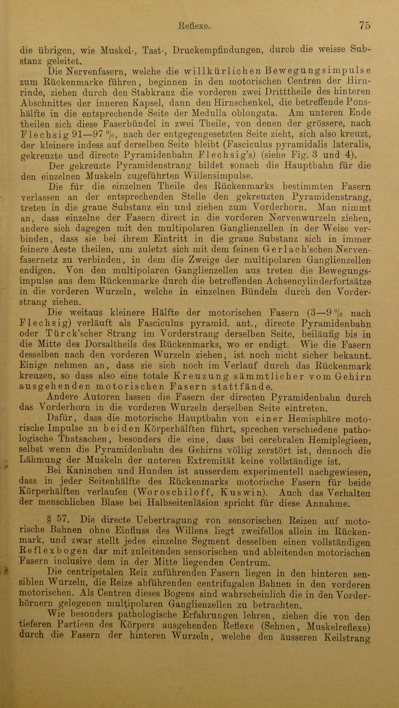 die übrigen, wie Muskel-, Tast-, Druckempfindungen, durch die weisse Sub- stanz geleitet. Die Nervenfasern, welche die willkürlichen Bewegungsimpulse zum Rückenmarke führen, beginnen in den motorischen Centren der Hirn- rinde, ziehen durch den Stabkranz die vorderen zwei Dritttheile des hinteren Abschnittes der inneren Kapsel, dann den Hirnschenkel, die betreffende Pons- hälfte in die entsprechende Seite der Medulla oblongata. Am unteren Ende theilen sich diese Faserbündel in zwei Theile, von denen der grössere, nach Flechsig 91—97 °/0, nach der entgegengesetzten Seite zieht, sich also kreuzt, der kleinere indess auf derselben Seite bleibt (Fasciculus pyramidalis lateralis, gekreuzte und directe Pyramidenbahn Flechsig’s) (siehe Fig. 3 und 4). Der gekreuzte Pyramidenstrang bildet sonach die Hauptbahn für die den einzelnen Muskeln zugeführten Willensimpulse. Die für die einzelnen Theile des Rückenmarks bestimmten Fasern verlassen an der entsprechenden Stelle den gekreuzten Pyramidenstrang, treten in die graue Substanz ein und ziehen zum Vorderhorn. Man nimmt an, dass einzelne der Fasern direct in die vorderen Nervenwurzeln ziehen, andere sich dagegen mit den multipolaren Ganglienzellen in der Weise ver- binden, dass sie bei ihrem Eintritt in die graue Substanz sich in immer feinere Aeste theilen, um zuletzt sich mit dem feinen Gerlach’schen Nerven- fasernetz zu verbinden, in dem die Zweige der multipolaren Ganglienzellen endigen. Von den multipolaren Ganglienzellen aus treten die Bewegungs- impulse aus dem Rückenmarke durch die betreffenden Acbsencylinderfortsätze in die vorderen Wurzeln, welche in einzelnen Bündeln durch den Vorder- strang ziehen. Die weitaus kleinere Hälfte der motorischen Fasern (3—9 °/0 nach Flechsig) verläuft als Fasciculus pyramid. ant., directe Pyramidenbahn oder Türck’scher Strang im Vorderstrang derselben Seite, beiläufig bis in die Mitte des Dorsaltheils des Rückenmarks, wo er endigt. Wie die Fasern desselben nach den vorderen Wurzeln ziehen, ist noch nicht sicher bekannt. Einige nehmen an, dass sie sich noch im Verlauf durch das Rückenmark kreuzen, so dass also eine totale Kreuzung sämmtlicher vom Gehirn ausgehenden motorischen Fasern stattfände. Andere Autoren lassen die Fasern der directen Pyramidenbahn durch das Vorderhorn in die vorderen Wurzeln derselben Seite eintreten. Dafür, dass die motorische Hauptbahn von einer Hemisphäre moto- rische Impulse zu b ei den Körperhälften führt, sprechen verschiedene patho- logische Thatsachen, besonders die eine, dass bei cerebralen Hemiplegieen, selbst wenn die Pyramidenbahn des Gehirns völlig zerstört ist, dennoch die Lähmung der Muskeln der unteren Extremität keine vollständige ist. Bei Kaninchen und Hunden ist ausserdem experimentell nachgewiesen, dass in jeder Seitenhälfte des Rückenmarks motorische Fasern für beide Körperhälften verlaufen (Woroschiloff, Kuswin). Auch das Verhalten der menschlichen Blase bei Halbseitenläsion spricht für diese Annahme. § 57. Die directe Uebertragung von sensorischen Reizen auf moto- rische Bahnen ohne Einfluss des Willens liegt zweifellos allein im Rücken- mark, und zwar stellt jedes einzelne Segment desselben einen vollständigen Re fl ex bogen dar mitzuleitenden sensorischen und ableitenden motorischen Fasern inclusive dem in der Mitte liegenden Centrum. Die centripetalen Reiz zuführenden Fasern liegen in den hinteren sen- siblen Wurzeln, die Reize abführenden centrifugalen Bahnen in den vorderen motorischen. Als Centren dieses Bogens sind wahrscheinlich die in den Vorder- hörnern gelegenen multipolaren Ganglienzellen zu betrachten. Wie besonders pathologische Erfahrungen lehren, ziehen die von den tieferen Partieen des Körpers ausgehenden Reflexe (Sehnen, Muskelreflexe) durch die Fasern der hinteren Wurzeln, welche den äusseren Keilstrang
