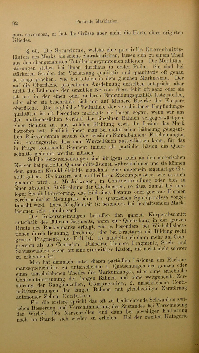 pora cavernosa, er hat die Grösse aber nicht di6 Halte eines eiignten Gliedes. § 60. Die Symptome, welche eine partielle Querschnitts- läsion des Marks als solche cliarakterisiren, lassen sich zu einem Theil aus den ebengenannten Totalläsionssymptomen ableiten. Die Motilitäts- störungen stehen bei ihnen durchaus m erstei Reihe. Sie sind bei stärkeren G-raden der Verletzung qualitativ und quantitativ oft genau so ausgesprochen, wie bei totalen in dem gleichen Markniveau. Der auf die Oberfläche projectirten Ausdehnung derselben entspricht aber nicht die Lähmung der sensiblen Nerven; diese fehlt oft ganz oder sie ist nur in der einen oder anderen Empfindungsqualität festzustellen, oder aber sie beschränkt sich nur auf kleinere Bezirke der Körper- oberfläche. Die ungleiche Theilnahme der verschiedenen Empfindungs- qualitäten ist oft besonders markant; sie lassen sogar, wenn wir uns den muthmasslichen Verlauf der einzelnen Bahnen vergegenwärtigen, einen Schluss zu, aus welcher Richtung etwa die Läsion das Mark betroffen hat. Endlich findet man bei motorischer Lähmung gelegent- lich Reizsymptome seitens der sensiblen Spmalbahnen: Ei scheinungen, die, vorausgesetzt dass man AVurzelläsion ausschliessen kann, füi das in Frage kommende Segment immer als partielle Läsion des Quer- schnitts gedeutet werden müssen. Solche Reizerscheinungen sind übrigens auch an den motorischen Nerven bei partiellen Querschnittsläsionen wahrzunehmen und sie können dem ganzen Krankheitsbilde manchmal eine ungemein eigenartige Ge- stalt geben. Sie äussern sich in fibrillären Zuckungen oder, wie es auch genannt wird, in Muskelwogen, in Contracturstellung oder blos in einer absoluten Steifstellung der Gliedmassen, so dass, zumal bei ana- loger Sensibilitätsstörung, das Bild eines Tetanus oder gewisser Formen cerebrospinaler Meningitis oder der spastischen Spinalparalyse voige täuscht wird. Diese Möglichkeit ist besonders bei hochsitzenden Mark- läsionen sehr naheliegend. ^ Die Reizerscheinungen betreffen den ganzen Korperabscnnitt unterhalb des lädirten Segments, wenn eine Quetschung in der ganzen Breite des Rückenmarks erfolgt, wie es besonders bei V lrbeldisioca- tionen durch Beugung, Drehung, oder bei Fracturen mit Bildung 1 ec lt grosser Fragmente, der Fall ist. Es handelt sich dann mehr um Com- pression als um Contusion. Dislocirte kleinere Fragmente, Stich- und Schusswunden setzen oft eine einseitige Läsion, die meist nicht schwer zu erkennen ist. _ . , n Man hat demnach unter diesen partiellen Läsionen des Rucken- marksquerschnitts zu unterscheiden 1. Quetschungen des ganzen oder eines umschriebenen Theiles des Markumfanges, aber ohne erhebliche Continuitätstrennung der langen Bahnen und ohne weitgehende Zer- störung der Ganglienzellen, Compression; 2. umschriebene Conti- nuitätstrennungen der langen Bahnen mit gleichzeitiger Zerstörung autonomer Zellen, Contusion. , Für die erstere spricht das oft zu beobachtende Schwanken zwi- schen Besserung und Verschlimmerung des Zustandes bei Verschiebun der Wirbel. Die Nervenzellen sind dann bei jeweiliger Entlasten noch im Stande sich wieder zu erholen. Bei der zweiten Kategorie CJQ (Jq
