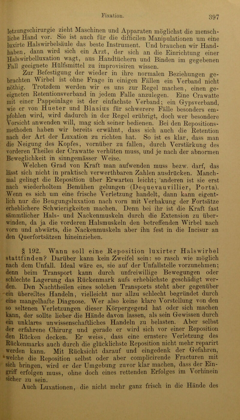 Fixation. letzungschirurgie zieht Maschinen und Apparaten möglichst die mensch- liche Hand vor. Sie ist auch für die difficilen Manipulationen um eine luxirte Halswirbelsäule das beste Instrument. Und brauchen wir Hand- haben, dann wird sich ein Arzt, der sich an die Einrichtung einer Halswirbelluxation wagt, aus Handtüchern und Binden im gegebenen Fall geeignete Htilfsmittel zu improvisiren wissen. Zur Befestigung der wieder in ihre normalen Beziehungen ge- brachten Wirbel ist ohne Frage in einigen Fällen ein Verband nicht nöthig. Trotzdem werden wir es uns zur Hegel machen, einen ge- eigneten Retentionsverband in jedem Falle anzulegen. Eine Crawatte mit einer Pappeinlage ist der einfachste Verband; ein Gyps verband, wie er von Hueter und Blasius für schwerere Fälle besonders em- pfohlen wird, wird dadurch in der Regel erübrigt, doch wer besondere Vorsicht an wenden will, mag sich seiner bedienen. Bei den Repositions- methoden haben wir bereits erwähnt, dass sich auch die Retention nach der Art der Luxation zu richten hat. So ist es klar, dass man die Neigung des Kopfes, vornüber zu fallen, durch Verstärkung des vorderen Theiles der Cra watte verhüten muss, und je nach der abnormen Beweglichkeit in sinngemässer Weise. Welchen Grad von Kraft man aufwenden muss bezw. darf, das lässt sich nicht in praktisch verwerthbaren Zahlen ausdrücken. Manch- mal gelingt die Reposition über Erwarten leicht; anderen ist sie erst nach wiederholtem Bemühen gelungen (Dequevauvillier, Porta). Wenn es sich um eine frische Verletzung handelt, dann kann eigent- lich nur die Beugungsluxation nach vorn mit Verhakung der Fortsätze erheblichere Schwierigkeiten machen. Denn bei ihr ist die Kraft fast sämmtlicher Hals- und Nackenmuskeln durch die Extension zu über- winden, da ja die vorderen Halsmuskeln den betreffenden Wirbel nach vorn und abwärts, die Nackenmuskeln aber ihn fest in die Incisur an den Querfortsätzen hineinziehen. § 192. Wann soll eine Reposition luxirter Halswirbel stattfinden? Darüber kann kein Zweifel sein: so rasch wie möglich nach dem Unfall. Ideal wäre es, sie auf der Unfallstelle vorzunehmen; denn beim Transport kann durch unfreiwillige Bewegungen oder schlechte Lagerung das Rückenmark aufs erheblichste geschädigt wer- den. Den Nachtheilen eines solchen Transports steht aber gegenüber ein übereiltes Handeln, vielleicht nur allzu schlecht begründet durch eine mangelhafte Diagnose. Wer also keine klare Vorstellung von den so seltenen Verletzungen dieser Körpergegend hat oder sich machen kann, der sollte lieber die Hände davon lassen, als sein Gewissen durch ein unklares unwissenschaftliches Handeln zu belasten. Aber selbst der erfahrene Chirurg und gerade er wird sich vor einer Reposition den Rücken decken. Er weiss, dass eine ernstere Verletzung des Rückenmarks auch durch die glücklichste Reposition nicht mehr reparirt werden kann. Mit Rücksicht darauf und eingedenk der Gefahren, welche die Reposition selbst oder aber complicirende Fracturen mit sich bringen, wird er der Umgebung zuvor klar machen, dass der Ein- griff erfolgen muss, ohne doch eines rettenden Erfolges im Vorhinein sicher zu sein. Auch Luxationen, die nicht mehr ganz frisch in die Hände des