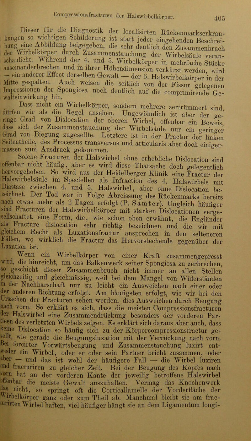 405 per. Dieser für die Diagnostik der localisirten Rückenmarkserkran- kungen so wichtigen Schilderung ist statt jeder eingehenden Beschrei- btrag eine Abbildung beigegeben, die sehr deutlich den Zusammenbruch der Wirbelkorper durch Zusammenstauchung der Wirbelsäule veran- schaulicht. Wahrend der 4 und 5 Wirbelkörper in mehrfache Stücke ausemanderbrechen und m ihrer Höhendimension verkürzt werden wird - ein anderer Effect derselben Gewalt — der 6. Halswirbelkörner in der Mitte gespalten. Auch weisen die seitlich von der Fissur gelegenen Impressionen der bpongiosa noch deutlich auf die comprimirende Ge- walteinwirkung hin. Dass nicht ein Wirbelkörper, sondern mehrere zertrümmert sind dürfen wir als die Regel ansehen. Ungewöhnlich ist aber der ge- ringe Grad von Dislocation der oberen Wirbel, offenbar ein Beweis dass sich der Zusammenstauchung der Wirbelsäule nur ein geringer Grad von Biegung zugesellte. Letztere ist in der Fractur der linken Seitentheile, des Processus transversus und articularis aber doch einiger- massen zum Ausdruck gekommen. Solche Fracturen der Halswirbel ohne erhebliche Dislocation sind offenbar nicht häufig, aber es wird diese Thatsache doch gelegentlich hervorgehoben. So wird aus der Heidelberger Klinik eine Fractur der Halsv 11 belsäule im Speciellen als Infraction des 4. Halswirbels mit Diastase zwischen 4. und 5. Halswirbel, aber ohne Dislocation be- zeichnet. Der Tod war in Folge Abreissung des Rückenmarks bereits nach etwas mehr als 2 Tagen erfolgt (P. Samt er). Ungleich häufiger sind Fracturen der Halswirbelkörper mit starken Dislocationen verge- sellschaftet, eine Form, die, wie schon oben erwähnt, die Engländer als Fracture dislocation sehr richtig bezeichnen und die wir mit gleichem Recht als Luxationsfractur ansprechen in den selteneren Fällen, wo wirklich die Fractur das Hervorstechende gegenüber der Luxation ist. Wenn ein Wirbelkörper von einer Kraft zusammengepresst wird, die hinreicht, um das Balkenwerk seiner Spongiosa zu zerbrechen, so geschieht dieser Zusammenbruch nicht immer an allen Stellen gleichzeitig und gleichmässig, weil bei dem Mangel von Widerständen in der Nachbarschaft nur zu leicht ein Ausweichen nach einer oder der anderen Richtung erfolgt. Am häufigsten erfolgt, wie wir bei den Ursachen der Fracturen sehen werden, dies Ausweichen durch Beugung nach vorn. So erklärt es sich, dass die meisten Compressionsfracturen der Halswirbel eine Zusammendrückung besonders der vorderen Par- tieen des verletzten Wirbels zeigen. Es erklärt sich daraus aber auch, dass keine Dislocation so häufig sich zu der Körpercompressionsfractur ge- sellt, wie gerade die Beugungsluxation mit der Verrückung nach vorn. Bei forcirter Vorwärtsbeugung und Zusammenstauchung luxirt ent- weder ein Wirbel, oder er oder sein Partner bricht zusammen, oder iber — und das ist wohl der häufigere Fall — die Wirbel luxiren ind fracturiren zu gleicher Zeit. Bei der Beugung des Kopfes nach v*>rn hat an der vorderen Kante der jeweilig betroffene Halswirbel Henbar die meiste Gewalt auszuhalten. Vermag das Knochen werk jas nicht, so springt oft die Corticallamelle der Vorderfläche der Wirbelkörper ganz oder zum Theil ab. Manchmal bleibt sie am frac- ainrten Wirbel haften, viel häufiger hängt sie an dem Ligamentum longi-