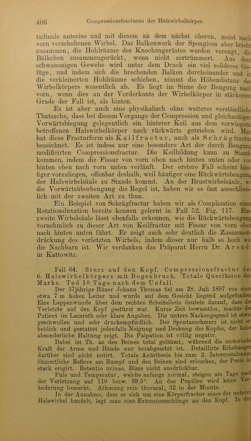 tudinale anterius und mit diesem an dem nächst oberen, meist nach vorn verschobenen Wirbel. Das Balkenwerk der Spongiosa aber bricht zusammen, die Hohlräume des Knochengerüstes werden verengt, die Bälkchen zusammengerückt, wenn nicht zertrümmert. Aus dem schwammigen Gewebe wird unter dem Druck ein viel solideres Ge- füge, und indem sich die brechenden Balken durcheinander und ii die verkleinerten Hohlräume schieben, nimmt die Höhendistanz de‘ Wirbelkörpers wesentlich ab. Es liegt im Sinne der Beugung nacl vorn, wenn dies an der Vorderkante der Wirbelkörper in stärkerem Grade der Fall ist, als hinten. Es ist aber auch eine physikalisch ohne weiteres verständliche Thatsache, dass bei diesem Vorgänge der Compression und gleichzeitiger Vorwärtsbiegung gelegentlich ein hinterer Keil aus dem vorwiegenc betroffenen Halswirbelkörper nach rückwärts getrieben wird. Mai hat diese Fracturform als Keilfractur, auch als Schräg fractui bezeichnet. Es ist indess nur eine besondere Art der durch Beugung modificirten Compressionsfractur. Die Keilbildung kann zu Stand( kommen, indem die Fissur von vorn oben nach hinten unten oder vor hinten oben nach vorn unten verläuft. Der erstere Fall scheint häu- figer vorzuliegen, offenbar deshalb, weil häufiger eine Rückwärtsbeuguru der Halswirbelsäule zu Stande kommt. An der Brustwirbelsäule, w< die Vorwärtsiiberbeugung die Regel ist, haben wir es fast ausschliess- lich mit der zweiten Art zu thun. Ein Beispiel von Schrägfractur haben wir als Complication einer Rotationsluxation bereits kennen gelernt in Fall 52, Fig. 117. Eic< zweite Wirbelsäule lässt ebenfalls erkennen, wie die Rückwärtsbeugunc vornehmlich zu dieser Art von Keilfractur mit Fissur von vorn ober nach hinten unten führt. Er zeigt auch sehr deutlich die Zusammen- drückung des verletzten Wirbels, indem dieser nur halb so hoch wir die Nachbarn ist. Wir verdanken das Präparat Herrn Dr. Arend in Kattowitz. Fall 64. Sturz auf den Kopf. Compressionsfractur dei 6. Halswirb e 1 körper s mit Bogenbruch. Totale Querläsion dei Marks. Tod 10 Tage nach dem Unfall. Der 37jährige Häuer Johann Thomas fiel am 28. Juli 1897 von eine] etwa 7 m hohen Leiter und wurde auf dem Gesicht liegend aufgefundec Eine Lappen wunde über dem rechten Scheitelbein deutete darauf, dass der Verletzte auf den Kopf gestürzt war. Kurze Zeit bewusstlos, machte dei Patient im Lazareth sehr klare Angaben. Die untere Nackengegend ist etwa: geschwollen und sehr druckempfindlich. Der Spontanschmerz ist nicht er beblich und gestattet jedenfalls Neigung und Drehung des Kopfes, der kein« absonderliche Haltung zeigt. Die Palpation ist völlig negativ. Dabei ist Th. an den Beinen total gelähmt, während die motorisch Kraft der Arme und Hände nur herabgesetzt ist. Detaillirte Erhebunger darüber sind .nicht notirt. Totale Anästhesie bis zum 2. Intercostalrauni Sämmtliche Reflexe am Rumpf und den Beinen sind erloschen, der Penis is stark erigirt. Retentio urinae, Blase nicht ausdrückbar. Puls und Temperatur, welche anfangs normal, steigen am Tage nacl der Verletzung auf 110 bezw. 39,5°. An den Pupillen wird keine lei- änderung bemerkt. Athmung rein thoracal, 32 in der Minute. In der Annahme, dass es sich um eine Körperfractur eines der unterer Halswirbel handelt, legt man eine Extensionsschlinge an den Kopf. In dei