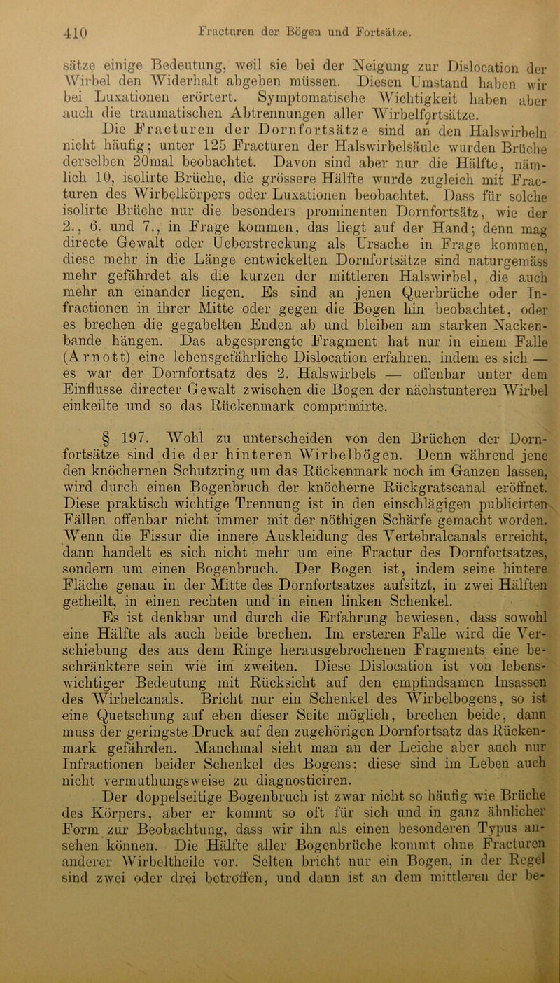sätze einige Bedeutung, weil sie bei der Neigung zur Dislocation der Wirbel den Widerhalt abgeben müssen. Diesen Umstand haben wir bei Luxationen erörtert. Symptomatische Wichtigkeit haben aber auch die traumatischen Abtrennungen aller Wirbelfortsätze. Die Fracturen der Dornfortsätze sind an den Halswirbeln nicht häufig; unter 125 Fracturen der Halswirbelsäule wurden Brüche derselben 20mal beobachtet. Davon sind aber nur die Hälfte, näm- lich 10, isolirte Brüche, die grössere Hälfte wurde zugleich mit Frac- turen des Wirbelkörpers oder Luxationen beobachtet. Dass für solche isolirte Brüche nur die besonders prominenten Dornfortsätz, wie der 2., G. und 7., in Frage kommen, das liegt auf der Hand; denn mag directe Gewalt oder Ueberstreckung als Ursache in Frage kommen, diese mehr in die Länge entwickelten Dornfortsätze sind naturgemäss mehr gefährdet als die kurzen der mittleren Halswirbel, die auch mehr an einander liegen. Es sind an jenen Querbrüche oder In- fractionen in ihrer Mitte oder gegen die Bogen hin beobachtet, oder es brechen die gegabelten Enden ab und bleiben am starken Nacken - bande hängen. Das abgesprengte Fragment hat nur in einem Falle (Arnott) eine lebensgefährliche Dislocation erfahren, indem es sich — es war der Dornfortsatz des 2. Halswirbels — offenbar unter dem Einflüsse directer Gewalt zwischen die Bogen der nächstunteren Wirbel einkeilte und so das Bückenmark comprimirte. § 197. Wohl zu unterscheiden von den Brüchen der Dorn- fortsätze sind die der hinteren Wirbelbögen. Denn während jene den knöchernen Schutzring um das Bückenmark noch im Ganzen lassen, wird durch einen Bogenbruch der knöcherne Bückgratscanal eröffnet. Diese praktisch wichtige Trennung ist in den einschlägigen publieirten Fällen offenbar nicht immer mit der nöthigen Schärfe gemacht worden. Wenn die Fissur die innere Auskleidung des Vertebralcanals erreicht, dann handelt es sich nicht mehr um eine Fractur des Dornfortsatzes, sondern um einen Bogenbruch. Der Bogen ist, indem seine hintere Fläche genau in der Mitte des Dornfortsatzes aufsitzt, in zwei Hälften getheilt, in einen rechten und in einen linken Schenkel. Es ist denkbar und durch die Erfahrung bewiesen, dass sowohl eine Hälfte als auch beide brechen. Im ersteren Falle wird die Ver- schiebung des aus dem Binge herausgebrochenen Fragments eine be- schränktere sein wie im zweiten. Diese Dislocation ist von lebens- wichtiger Bedeutung mit Bücksiclit auf den empfindsamen Insassen des Wirbelcanals. Bricht nur ein Schenkel des Wirbelbogens, so ist eine Quetschung auf eben dieser Seite möglich, brechen beide, dann muss der geringste Druck auf den zugehörigen Dornfortsatz das Bücken- mark gefährden. Manchmal sieht man an der Leiche aber auch nur Infractionen beider Schenkel des Bogens; diese sind im Leben auch nicht vermuthungsweise zu diagnosticiren. Der doppelseitige Bogenbruch ist zwar nicht so häufig wie Brüche des Körpers, aber er kommt so oft für sich und in ganz ähnlicher Form zur Beobachtung, dass wir ihn als einen besonderen Typus an- sehen können. Die Hälfte aller Bogenbrüche kommt ohne Fracturen anderer Wirbeltheile vor. Selten bricht nur ein Bogen, in der Begel sind zwei oder drei betroffen, und dann ist an dem mittleren der be-