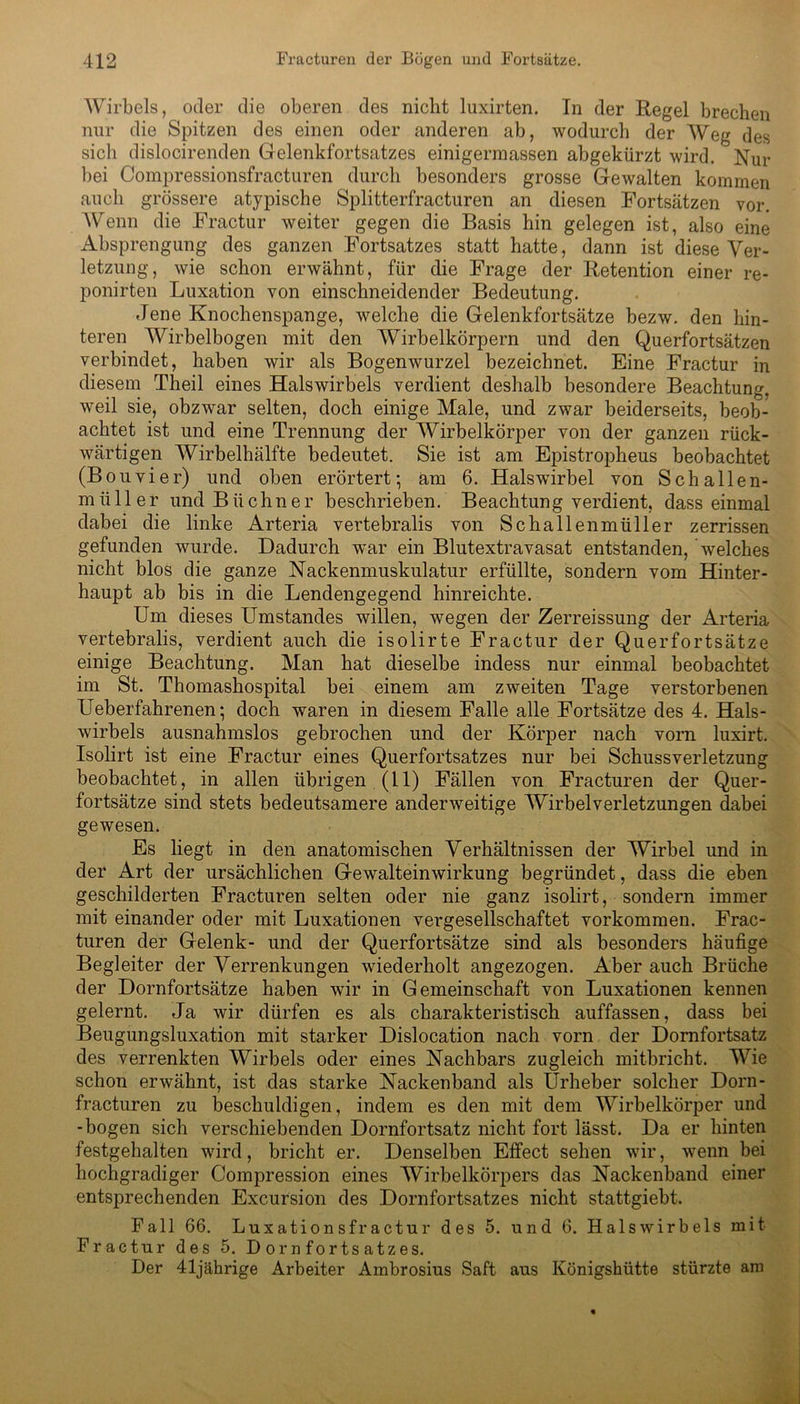 Wirbels, oder die oberen des nicht luxirten. In der Regel brechen nur die Spitzen des einen oder anderen ab, wodurch der Weg des sich dislocirenden Gelenkfortsatzes einigermassen abgekürzt wird. Nur bei Compressionsfracturen durch besonders grosse Gewalten kommen auch grössere atypische Splitterfracturen an diesen Fortsätzen vor. Wenn die Fractur weiter gegen die Basis hin gelegen ist, also eine Absprengung des ganzen Fortsatzes statt hatte, dann ist diese Ver- letzung, wie schon erwähnt, für die Frage der Retention einer re- ponirten Luxation von einschneidender Bedeutung. Jene Knochenspange, welche die Gelenkfortsätze bezw. den hin- teren Wirbelbogen mit den Wirbelkörpern und den Querfortsätzen verbindet, haben wir als Bogenwurzel bezeichnet. Eine Fractur in diesem Theil eines Halswirbels verdient deshalb besondere Beachtung, weil sie, obzwar selten, doch einige Male, und zwar beiderseits, beob- achtet ist und eine Trennung der Wirbelkörper von der ganzen rück- wärtigen Wirbelhälfte bedeutet. Sie ist am Epistropheus beobachtet (Bouvier) und oben erörtert*, am 6. Halswirbel von Schalle n- miiller und Büchner beschrieben. Beachtung verdient, dass einmal dabei die linke Arteria vertebralis von Schallenmüller zerrissen gefunden wurde. Dadurch war ein Blutextravasat entstanden, welches nicht blos die ganze Nackenmuskulatur erfüllte, sondern vom Hinter- haupt ab bis in die Lendengegend hinreichte. Um dieses Umstandes willen, wegen der Zerreissung der Arteria vertebralis, verdient auch die isolirte Fractur der Querfortsätze einige Beachtung. Man hat dieselbe indess nur einmal beobachtet im St. Thomashospital bei einem am zweiten Tage verstorbenen Ueberfahrenen; doch waren in diesem Falle alle Fortsätze des 4. Hals- wirbels ausnahmslos gebrochen und der Körper nach vorn luxirt. Isolirt ist eine Fractur eines Querfortsatzes nur bei Schussverletzung beobachtet, in allen übrigen (11) Fällen von Fracturen der Quer- fortsätze sind stets bedeutsamere anderweitige Wirbelverletzungen dabei gewesen. Es liegt in den anatomischen Verhältnissen der Wirbel und in der Art der ursächlichen Gewalteinwirkung begründet, dass die eben geschilderten Fracturen selten oder nie ganz isolirt, sondern immer mit einander oder mit Luxationen vergesellschaftet Vorkommen. Frac- turen der Gelenk- und der Querfortsätze sind als besonders häufige Begleiter der Verrenkungen wiederholt angezogen. Aber auch Brüche der Dornfortsätze haben wir in Gemeinschaft von Luxationen kennen gelernt. Ja wir dürfen es als charakteristisch auffassen, dass bei Beugungsluxation mit starker Dislocation nach vorn der Dornfortsatz des verrenkten Wirbels oder eines Nachbars zugleich mitbricht. Wie schon erwähnt, ist das starke Nackenband als Urheber solcher Dorn- fracturen zu beschuldigen, indem es den mit dem Wirbelkörper und -bogen sich verschiebenden Dornfortsatz nicht fort lässt. Da er hinten festgehalten wird, bricht er. Denselben Effect sehen wir, wenn bei hochgradiger Compression eines Wirbelkörpers das Nackenband einer entsprechenden Excursion des Dornfortsatzes nicht stattgiebt. Fall 66. Luxationsfractur des 5. und 6. Halswirbels mit Fractur des 5. Dornfortsatzes. Der 41jährige Arbeiter Ambrosius Saft aus Königshütte stürzte am