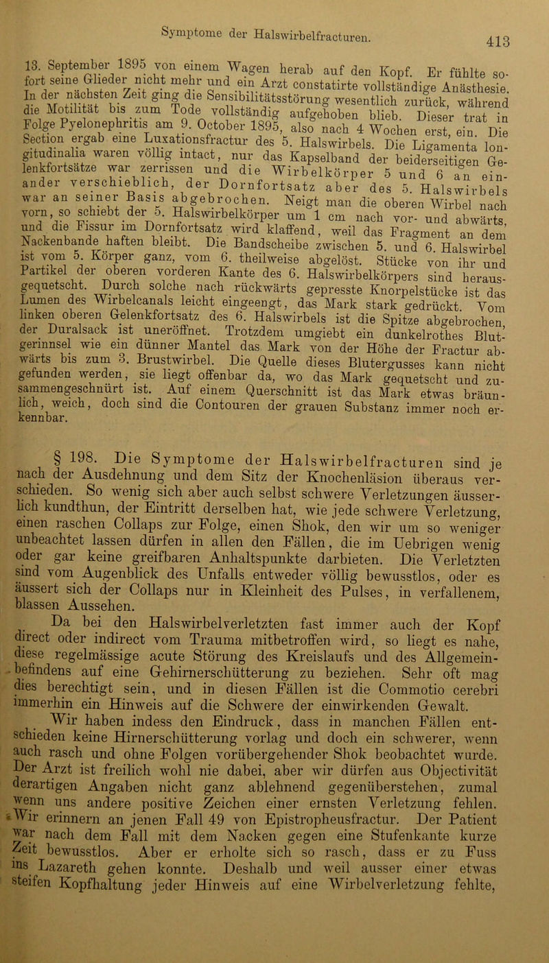 413 13 September 1895 Ton einem Wagen herab auf den Kopf. Er fühlte so- fort seine Glieder nicht mehr und ein Arzt eonstatirte vollständige Anästhesie In der nächsten Zeit ging die Sensibilitätsstörung wesentlich zurück, während die Motilität bis zum Tode vo «ständig aufgehoben blieb. Dieser trat ”n Folge Pyelonephritis am 9. October 1895, also nach 4 Wochen erst, ein. Die Section eiga eine Luxationsfiactur des 5. Halswirbels. Die Ligamenta lon- gitudinalia waren völlig intact nur das Kapselband der beiderseitigen Ge- lenkfortsatze war zerrissen und die Wirbelkörper 5 und 6 an ein- ander verschieblich, der Dornfortsatz aber des 5. Halswirbels war an seiner Basis abgebrochen. Neigt man die oberen Wirbel nach vorn so schiebt der 5. Halswirbelkörper um 1 cm nach vor- und abwärts und die Fissur im Dornfortsatz wird klaffend, weil das Fragment an dem Nackenbande haften bleibt. Die Bandscheibe zwischen 5. und 6. Halswirbel ist vom 5 Körper ganz, vom 6. theilweise abgelöst. Stücke von ihr und Partikel der oberen vorderen Kante des 6. Halswirbelkörpers sind heraus- gequetscht. Durch solche nach rückwärts gepresste Knorpelstücke ist das Lumen des Wirbelcanals leicht eingeengt, das Mark stark gedrückt Vom linken oberen Gelenkfortsatz des 6. Halswirbels ist die Spitze abgebrochen der Duralsack ist uneröffnet. Trotzdem umgiebt ein dunkelrothes Blut- gerinnsel wie ein dünner Mantel das Mark von der Höhe der Fractur ab- wärts bis zum 3. Brustwirbel. Die Quelle dieses Blutergusses kann nicht gefunden weiden, sie liegt offenbar da, wo das Mark gequetscht und zu- sammengeschnürt ist. Auf einem Querschnitt ist das Mark etwas bräun- lich weich, doch sind die Contouren der grauen Substanz immer noch er- kennbar. § 198. Die Symptome der Halswirbelfracturen sind je nach der Ausdehnung und dem Sitz der Knochenläsion überaus ver- schieden. So wenig sich aber auch selbst schwere Verletzungen äusser- lich kundthun, der Eintritt derselben hat, wie jede schwere Verletzung, einen raschen Collaps zur Folge, einen Shok, den wir um so weniger unbeachtet lassen dürfen in allen den Fällen, die im Uebngen wenig oder gar keine greifbaren Anhaltspunkte darbieten. Die Verletzten sind vom Augenblick des Unfalls entweder völlig bewusstlos, oder es äussert sich der Collaps nur in Kleinheit des Pulses, in verfallenem, blassen Aussehen. Da bei den Halswirbelverletzten fast immer auch der Kopf direct oder indirect vom Trauma mitbetroffen wird, so liegt es nahe, diese regelmässige acute Störung des Kreislaufs und des Allgemein- befindens auf eine Gehirnerschütterung zu beziehen. Sehr oft mag dies berechtigt sein, und in diesen Fällen ist die Commotio cerebri immerhin ein Hinweis auf die Schwere der einwirkenden Gewalt. Wir haben indess den Eindruck, dass in manchen Fällen ent- schieden keine Hirnerschütterung vorlag und doch ein schwerer, wenn auch rasch und ohne Folgen vorübergehender Shok beobachtet wurde. Der Arzt ist freilich wohl nie dabei, aber wir dürfen aus Objectivität derartigen Angaben nicht ganz ablehnend gegenüberstehen, zumal wenn uns andere positive Zeichen einer ernsten Verletzung fehlen. « Wir erinnern an jenen Fall 49 von Epistropheusfractur. Der Patient war nach dem Fall mit dem Nacken gegen eine Stufenkante kurze Zeit bewusstlos. Aber er erholte sich so rasch, dass er zu Fuss lns. Lazareth gehen konnte. Deshalb und weil ausser einer etwas steifen Kopfhaltung jeder Hinweis auf eine Wirbclverletzung fehlte,