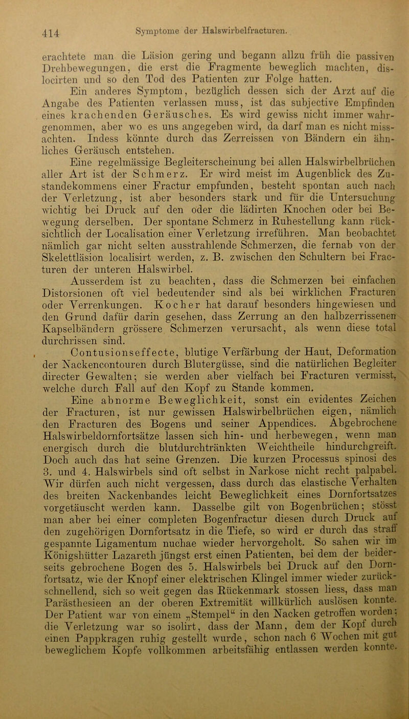 erachtete man die Läsion gering und begann allzu früh die passiven Drehbewegungen, die erst die Fragmente beweglich machten, dis- locirten und so den Tod des Patienten zur Folge hatten. Ein anderes Symptom, bezüglich dessen sich der Arzt auf die Angabe des Patienten verlassen muss, ist das subjective Empfinden eines krachenden Geräusches. Es wird gewiss nicht immer wahr- genommen, aber wo es uns angegeben wird, da darf man es nicht miss- achten. Indess könnte durch das Zerreissen von Bändern ein ähn- liches Geräusch entstehen. Eine regelmässige Begleiterscheinung bei allen Halswirbelbrüchen aller Art ist der Schmerz. Er wird meist im Augenblick des Zu- standekommens einer Fractur empfunden, besteht spontan auch nach der Verletzung, ist aber besonders stark und für die Untersuchung wichtig bei Druck auf den oder die lädirten Knochen oder bei Be- wegung derselben. Der spontane Schmerz in Buhestellung kann rück- sichtlich der Localisation einer Verletzung irreführen. Man beobachtet nämlich gar nicht selten ausstrahlende Schmerzen, die fernab von der Skelettläsion localisirt werden, z. B. zwischen den Schultern bei Frac- turen der unteren Halswirbel. Ausserdem ist zu beachten, dass die Schmerzen bei einfachen Distorsionen oft viel bedeutender sind als bei wirklichen Fracturen oder Verrenkungen. Kocher hat darauf besonders hingewiesen und den Grund dafür darin gesehen, dass Zerrung an den halbzerrissenen Kapselbändern grössere Schmerzen verursacht, als wenn diese total durchrissen sind. Contusionseffecte, blutige Verfärbung der Haut, Deformation der Nackencontouren durch Blutergüsse, sind die natürlichen Begleiter directer Gewalten; sie werden aber vielfach bei Fracturen vermisst, welche durch Fall auf den Kopf zu Stande kommen. Eine abnorme Beweglichkeit, sonst ein evidentes Zeichen der Fracturen, ist nur gewissen Halswirbelbrüchen eigen, nämlich den Fracturen des Bogens und seiner Appendices. Abgebrochene Halswirbeldornfortsätze lassen sich hin- und herbewegen, wenn man energisch durch die blutdurchtränkten Weichtheile hindurchgreift. Doch auch das hat seine Grenzen. Die kurzen Processus spinosi des 3. und 4. Halswirbels sind oft selbst in Narkose nicht recht palpabel. Wir dürfen auch nicht vergessen, dass durch das elastische V erhalten des breiten Nackenbandes leicht Beweglichkeit eines Dornfortsatzes vorgetäuscht werden kann. Dasselbe gilt von Bogenbrüchen; stösst man aber bei einer completen Bogenfractur diesen durch Druck auf den zugehörigen Dornfortsatz in die Tiefe, so wird er durch das strafi gespannte Ligamentum nuchae wieder hervorgeholt. So sahen wir im Königshütter Lazareth jüngst erst einen Patienten, bei dem der beider- seits gebrochene Bogen des 5. Halswirbels bei Druck auf den Dorn- fortsatz, wie der Knopf einer elektrischen Klingel immer wieder zurück- schnellend, sich so weit gegen das Bückenmark stossen liess, dass man Parästhesieen an der oberen Extremität willkürlich auslösen konnte. Der Patient war von einem „Stempel“ in den Nacken getroffen worden , die Verletzung war so isolirt, dass der Mann, dem der Kopf durch einen Pappkragen ruhig gestellt wurde, schon nach 6 Wochen mit gut beweglichem Kopfe vollkommen arbeitsfähig entlassen werden konnte.