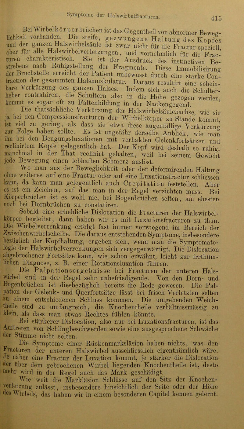 415 Bei Wirbel kör per brücken ist das Gegentheil von abnormer Beweg- lichkeit vorhanden. Die steife, gezwungene Haltung des Kopfes und der ganzen Halswirbelsäule ist zwar nicht für die Fractur speciell, aber für alle Halswirbel Verletzungen, und vornehmlich für die Frac- turen charakteristisch. Sie ist der Ausdruck des instinctiven Be- strebens nach Ruhigstellung der Fragmente. Diese Immobilisirung der Bruchstelle erreicht der Patient unbewusst durch eine starke Con- traction der gesummten Halsmuskulatur. Daraus resultirt eine schein- bare Verkürzung des ganzen Halses. Indem sich auch die Schulter- hebei conti ahiien, die Schultern also in die Höhe gezogen werden kommt es sogai oft zu Faltenbildung in der Kackengegend Die thatsächliche Verkürzung der Halswirbelsäulenachse wie sie ja bei den Compressionsfracturen der Wirbelkörper zu Stande’ kommt ist viel zu geling, als dass sie etwa diese augenfällige Verkürzung zur Folge haben sollte. Es ist ungefähr derselbe Anblick, wie man ihn bei den Beugungsluxationen mit verhakten Gelenkfortsätzen und reclinirtem Kopfe gelegentlich hat. Der Kopf wird deshalb so ruhig manchmal m der Tliat reclinirt gehalten, weil bei seinem Gewicht jede Bewegung einen lebhaften Schmerz auslöst. Wo man aus der Beweglichkeit oder der deformirenden Haltung ohne weiteres auf eine Fractur oder auf eine Luxationsfractur schliessen kann, da kann man gelegentlich auch Crepitation feststellen. Aber es ist ein Zeichen, auf das man in der Regel verzichten muss. Bei Körperbriichen ist es wohl nie, bei Bogenbrüchen selten, am ehesten noch bei Dornbrüchen zu constatiren. Sobald eine erhebliche Dislocation die Fracturen der Halswirbel- körper begleitet, dann haben wir es mit Luxätionsfracturen zu thun. Die Wirbelverrenkung erfolgt fast immer vorwiegend im Bereich der Zwischenwirbelscheibe. Die daraus entstehenden Symptome, insbesondere bezüglich der Kopfhaltung, ergeben sich, wenn man die Symptomato- logie der Halswirbelverrenkungen sich vergegenwärtigt. Die Dislocation abgebrochener Fortsätze kann, wie schon erwähnt, leicht zur irrthüm- lichen Diagnose, z. B. einer Rotationsluxation führen. Die Palpationsergebnisse bei Fracturen der unteren Hals- wirbel sind in der Regel sehr unbefriedigende. Von den Dorn- und Bogenbrüchen ist diesbezüglich bereits die Rede gewesen. Die Pal- pation der Gelenk- und Querfortsätze lässt bei frisch Verletzten selten 2u einem entschiedenen Schluss kommen. Die umgebenden Weich - theile sind zu umfangreich, die Knochentheile verhältnissmässig zu klein, als dass man etwas Rechtes fühlen könnte. Bei stärkerer Dislocation, also nur bei Luxätionsfracturen, ist das Auftreten von Schlingbeschwerden sowie eine ausgesprochene Schwäche der Stimme nicht selten. Die Symptome einer Rückenmarksläsion haben nichts, was den Fracturen der unteren Halswirbel ausschliesslich eigenthümlich wäre. Je näher eine Fractur der Luxation kommt, je stärker die Dislocation der über dem gebrochenen Wirbel liegenden Knochentheile ist, desto mehr wird in der Regel auch das Mark geschädigt. Wie weit die Markläsion Schlüsse auf den Sitz der Knochen- verletzung zulässt, insbesondere hinsichtlich der Seite oder der Hohe des Wirbels, das haben wir in einem besonderen Capitel kennen gelernt.
