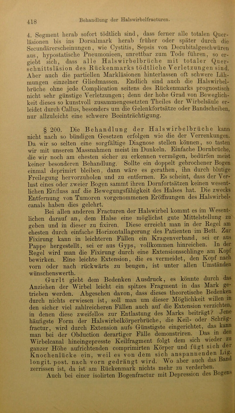 4. Segment herab sofort tödtlich sind , dass ferner alle totalen Quer- läsionen bis ins Dorsalmark herab früher oder später durch die Secundärerscheinungen, wie Cystitis, Sepsis von Decubitalgesclnvüren aus, hypostatische Pneumonieen, unrettbar zum Tode führen, so er- giebt sich, dass alle Halswirbelbrüche mit totaler Quer- schnittsläsion des Rückenmarks tödtliche Verletzungen sind. Aber auch die partiellen Markläsionen hinterlassen oft schwere Läh- mungen einzelner Gliedmassen. Endlich sind auch die Halswirbel- brüche ohne jede Complication seitens des Rückenmarks prognostisch nicht sehr günstige Verletzungen; denn der hohe Grad von Beweglich- keit dieses so kunstvoll zusammengesetzten Theiles der Wirbelsäule er- leidet durch Gallus, besonders um die Gelenkfortsätze oder Bandscheiben, nur allzuleicht eine schwere Beeinträchtigung. § 200. Die Behandlung der Halswirbelbrüche kann nicht nach so bündigen Gesetzen erfolgen wie die der Verrenkungen. Da wir so selten eine sorgfältige Diagnose stellen können, so tasten wir mit unseren Massnahmen meist im Dunkeln. Einfache Dornbrüche, die wir noch am ehesten sicher zu erkennen vermögen, bedürfen meist keiner besonderen Behandlung. Sollte ein doppelt gebrochener Bogen einmal deprimirt bleiben, dann wäre es gerathen, ihn durch blutige Freilegung hervorzuholen und zu entfernen. Es scheint, dass der Ver- lust eines oder zweier Bogen sammt ihren Dornfortsätzen keinen wesent- lichen Einfluss auf die Bewegungsfähigkeit des Halses hat. Die zwecks Entfernung von Tumoren vorgenommenen Eröffnungen des Halswirbel- canals haben dies gelehrt. Bei allen anderen Fracturen der Halswirbel kommt es im Wesenl- liehen darauf an, dem Halse eine möglichst gute Mittelstellung zu geben und in dieser zu fixiren. Diese erreicht man in der Regel am ehesten durch einfache Horizontallagerung des Patienten im Bett. Zur Fixirung kann in leichteren Fällen ein Kragenverband, sei er aus Pappe hergestellt, sei er aus Gyps, vollkommen hinreichen. In der Regel wird man die Fixirung durch eine Extensionsschlinge am Kopi bewirken. Eine leichte Extension, die es vermeidet, den Kopf nach vorn oder nach rückwärts zu beugen, ist unter allen Umständen wiinschenswerth. Gurlt giebt dem Bedenken Ausdruck, es könnte durch das Anziehen der Wirbel leicht ein spitzes Fragment in das Mark ge- trieben werden. Abgesehen davon, dass dieses theoretische Bedenken durch nichts erwiesen ist, soll man um dieser Möglichkeit willen m den sicher viel zahlreicheren Fällen auch auf die Extension verzichten, in denen diese zweifellos zur Entlastung des Marks beiträgt ? Jene häufigste Form der Halswirbelkörperbrüche, die Keil- oder Schräg- fractur, wird durch Extension aufs Günstigste eingerichtet, das kann man bei der Obduction derartiger Fälle demonstriren. Das in den Wirbelcanal hineingepresste Keilfragment folgt dem sich wiedei zu ganzer Höhe aufrichtenden comprimirten Körper und lügt sich c ei Knochenlücke ein, weil es von dem sich anspannenden Big* longit. post, nach vorn gedrängt wird. Wo aber auch das Bant zerrissen ist, da ist am Rückenmark nichts mehr zu verderben. Auch bei einer isolirten Bogenfractur mit Depression des Bogens