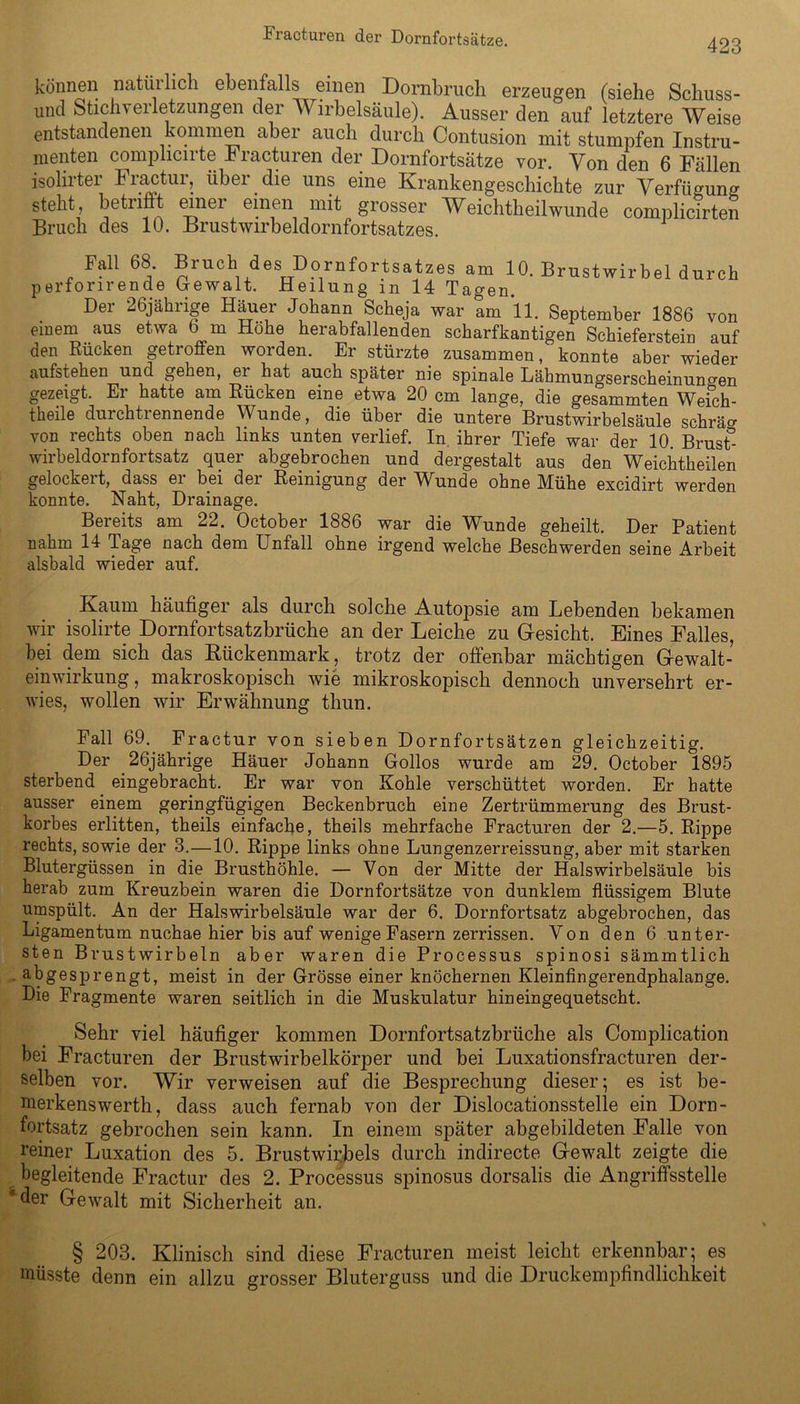 423 können natüilich ebenfalls einen Dornbruch erzeugen (siehe Schuss- und SticJiTerletzungen der Wirbelsäule). Ausser den auf letztere Weise entstandenen kommen abei auch durch Contusion mit stumpfen Instru- menten complicirte Fracturen der Dornfortsätze vor. Von den 6 Fällen isolirter Fractur, über die uns eine Krankengeschichte zur Verfügung steht, betrifit einer einen mit grosser Weichtheilwunde complicirten Bruch des 10. Brustwirbeldornfortsatzes. Fall 68. Bruch des Dornfortsatzes am 10. Brustwirbel durch perforirende Gewalt. Heilung in 14 Tagen. Der 26jährige Häuer Johann Scheja war am 11. September 1886 von einem aus etwa b m Höhe herabfallenden scharfkantigen Schieferstein auf den Rücken getroffen worden. Er stürzte zusammen, konnte aber wieder aufstehen und gehen, er hat auch später nie spinale Lähmungserscheinuno'en gezeigt. Er hatte am Rücken eine etwa 20 cm lange, die gesammten Wefch- theile durchtrennende Wunde, die über die untere Brustwirbelsäule schräm von rechts oben nach links unten verlief. In ihrer Tiefe war der 10. Brust°- wirbeldornfortsatz quer abgebrochen und dergestalt aus den Weichtheilen gelockert, dass er bei der Reinigung der Wunde ohne Mühe excidirt werden konnte. Naht, Drainage. Bereits am 22. October 1886 war die Wunde geheilt. Der Patient nahm 14 Tage nach dem Unfall ohne irgend welche Beschwerden seine Arbeit alsbald wieder auf. Kaum häufiger als durch solche Autopsie am Lebenden bekamen wir isolirte Dornfortsatzbrüche an der Leiche zu Gesicht. Eines Falles, bei dem sich das Kückenmark, trotz der offenbar mächtigen Gewalt- einwirkung , makroskopisch wie mikroskopisch dennoch unversehrt er- wies, wollen wir Erwähnung thun. Fall 69. Fractur von sieben Dornfortsätzen gleichzeitig. Der . 26jährige Häuer Johann Gollos wurde am 29. October 1895 sterbend eingebracht. Er war von Kohle verschüttet worden. Er hatte ausser einem geringfügigen Beckenbruch eine Zertrümmerung des Brust- korbes erlitten, theils einfache, theils mehrfache Fracturen der 2.—5. Rippe rechts, sowie der 3.—10. Rippe links ohne Lungenzerreissung, aber mit starken Blutergüssen in die Brusthöhle. — Von der Mitte der Halswirbelsäule bis herab zum Kreuzbein waren die Dornfortsätze von dunklem flüssigem Blute umspült. An der Halswirbelsäule war der 6. Dornfortsatz abgebrochen, das Ligamentum nuchae hier bis auf wenige Fasern zerrissen. Von den 6 unter- sten Brustwirbeln aber waren die Processus spinosi sämmtlich abgesprengt, meist in der Grösse einer knöchernen Kleinfingerendphalange. Die Fragmente waren seitlich in die Muskulatur hineingequetscht. Sehr viel häufiger kommen Dornfortsatzbrüche als Complication bei Fracturen der Brustwirbelkörper und bei Luxationsfracturen der- selben vor. Wir verweisen auf die Besprechung dieser; es ist be- merkenswerth, dass auch fernab von der Dislocationsstelle ein Dorn- fortsatz gebrochen sein kann. In einem später abgebildeten Falle von reiner Luxation des 5. Brustwirbels durch indirecte Gewalt zeigte die begleitende Fractur des 2. Processus spinosus dorsalis die Angriffsstelle der Gewalt mit Sicherheit an. § 203. Klinisch sind diese Fracturen meist leicht erkennbar; es müsste denn ein allzu grosser Bluterguss und die Druckempfindlichkeit