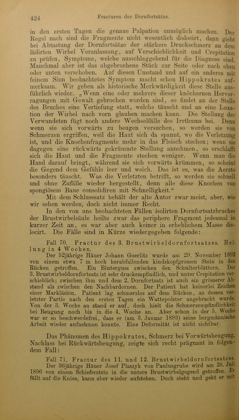 in den ersten Tagen die genaue Palpation unmöglich machen. Der Regel nach sind die Fragmente nicht wesentlich dislocirt, dann giebt bei Abtastung der Dornfortsätze der stärkere Druckschmerz an dem lädirten Wirbel Veranlassung, auf Verschieblichkeit und Orepitation zu prüfen, Symptome, welche ausschlaggebend für die Diagnose sind. Manchmal aber ist das abgebrochene Stück zur Seite oder nach oben oder unten verschoben. Auf diesen Umstand und auf ein anderes mit feinem Sinn beobachtetes Symptom macht schon Hippokrates auf- merksam. Wir geben als historische Merkwürdigkeit diese Stelle aus- führlich wieder. „Wenn eine oder mehrere dieser knöchernen Hervor- ragungen mit Gewalt gebrochen worden sind, so findet an der Stelle des Bruches eine Vertiefung statt, welche täuscht und an eine Luxa- tion der Wirbel nach vorn glauben machen kann. Die Stellung der Verwundeten fügt noch andere Wechselfälle des Irrthums bei. Denn wenn sie sich vorwärts zu beugen versuchen, so werden sie von Schmerzen ergriffen, weil die Haut sich da spannt, wo die Verletzung ist, und die Knochenfragmente mehr in das Fleisch stechen; wenn sie dagegen eine rückwärts gekrümmte Stellung annehmen, so erschlafft sich die Haut und die Fragmente stechen weniger. Wenn man die Hand darauf bringt, während sie sich vorwärts krümmen, so scheint die Gegend dem Gefühle leer und weich. Das ist es, was die Aerzte besonders täuscht. Was die Verletzten betrifft, so werden sie schnell und ohne Zufälle wieder hergestellt, denn alle diese Knochen von spongiösem Baue consolidiren mit Schnelligkeit.“ Mit dem Schlusssatz behält der alte Autor zwar meist, aber, wie wir sehen werden, doch nicht immer Recht. In den von uns beobachteten Fällen isolirten Dornfortsatzbruches der Brustwirbelsäule heilte zwar das periphere Fragment jedesmal in kurzer Zeit an, es war aber auch keiner in erheblichem Masse dis- locirt. Die Fälle sind in Kürze wiedergegeben folgende: Fall 70. Fractur des 3. Brustwirbeldornfortsatzes. Hei- lung in 4 Wochen. Der 52jährige Häuer Johann Goerlitz wurde am 29. November 1892 von einem etwa 7 m hoch herabfallenden kindskopfgrossen Stein in den Rücken getroffen. Ein Bluterguss zwischen den Schulterblättern. Der 3. Brustwirbeldornfortsatz ist sehr druckempfindlich, und unter Orepitation ver- schieblich; zwischen ihm und dem 2. Dornfortsatz ist auch ein grösserer Ab- stand als zwischen den Nachbardornen. Der Patient hat keinerlei Zeichen einer Markläsion. Patient lag schmerzlos auf dem Rücken, an dessen ver- letzter Partie nach den ersten Tagen ein Wattepolster angebracht wurde. Von der 3. Woche an stand er auf, doch hielt die Schmerzempfindlichkeit bei Beugung noch bis in die 4. Woche an. Aber schon in der 5. Woche war er so beschwerdefrei, dass er (am 3. Januar 1893) seine bergmännische Arbeit wieder aufnehmen konnte. Eine Deformität ist nicht sichtbar. Das Phänomen des Hippokrates, Schmerz bei Vorwärtsbeugung, Nachlass bei Rückwärtsbeugung, zeigte sich recht prägnant in folgen- dem Fall: Fall 71. Fractur des 11. und 12. Brustwirbeldornfortsatzes. Der 36jährige Häuer Josef Plaszyk von Paulusgrube wird am 26. Juli 1896 von einem Schieferstein in die untere Brustwirbelgegend getroffen. Er fällt auf die Kniee, kann aber wieder aufstehen. Doch steht und geht er mit