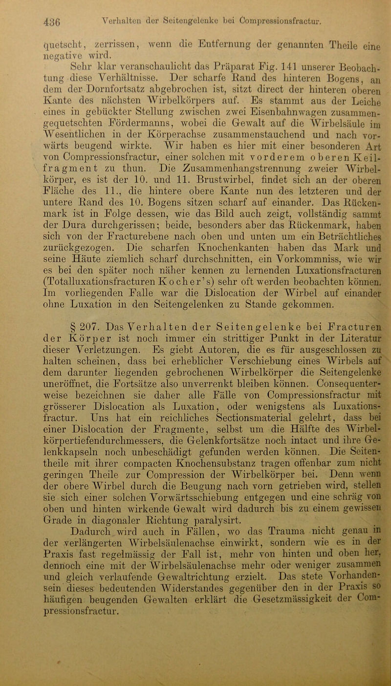 quetscht, zerrissen, wenn die Entfernung der genannten Theile eine negative wird. Sehr klar veranschaulicht das Präparat Eig. 141 unserer Beobach- tung diese Verhältnisse. Der scharfe Iiand des hinteren Bogens, an dem der Dornfortsatz abgebrochen ist, sitzt direct der hinteren oberen Kante des nächsten Wirbelkörpers auf. Es stammt aus der Leiche eines in gebückter Stellung zwischen zwei Eisenbahnwagen zusammen- gequetschten Fördermanns, wobei die Gewalt auf die Wirbelsäule im Wesentlichen in der Körperachse zusammenstauchend und nach vor- wärts beugend wirkte. Wir haben es hier mit einer besonderen Art von Compressionsfractur, einer solchen mit vorderem oberen Keil- fragment zu thun. Die Zusammenhangstrennung zweier Wirbel- körper, es ist der 10. und 11. Brustwirbel, findet sich an der oberen Fläche des 11., die hintere obere Kante nun des letzteren und der untere Band des 10. Bogens sitzen scharf auf einander. Das Bücken- mark ist in Folge dessen, wie das Bild auch zeigt, vollständig sammt der Dura durchgerissen; beide, besonders aber das Bückenmark, haben sich von der Fracturebene nach oben und unten um ein Beträchtliches zurückgezogen. Die scharfen Knochenkanten haben das Mark und seine Häute ziemlich scharf durchschnitten, ein Vorkommniss, wie wir es bei den später noch näher kennen zu lernenden Luxationsfracturen (Totalluxationsfracturen Ko cher’s) sehr oft werden beobachten können. Im vorliegenden Falle war die Dislocation der Wirbel auf einander ohne Luxation in den Seitengelenken zu Stande gekommen. § 207. Das Verhalten der Seiten gelenke bei Fracturen der Körper ist noch immer ein strittiger Punkt in der Literatur dieser Verletzungen. Es giebt Autoren, die es für ausgeschlossen zu halten scheinen, dass bei erheblicher Verschiebung eines Wirbels auf dem darunter liegenden gebrochenen Wirbelkörper die Seitengelenke uneröffnet, die Fortsätze also unverrenkt bleiben können. Consequenter- weise bezeichnen sie daher alle Fälle von Compressionsfractur mit grösserer Dislocation als Luxation, oder wenigstens als Luxations- fractur. Uns hat ein reichliches Sectionsmaterial gelehrt, dass bei einer Dislocation der Fragmente, selbst um die Hälfte des Wirbel - körpertiefendurchmessers, die Gelenkfortsätze noch intact und ihre Ge- lenkkapseln noch unbeschädigt gefunden werden können. Die Seiten- theile mit ihrer compacten Knochensubstanz tragen offenbar zum nicht geringen Theile zur Compression der Wirbelkörper bei. Denn wenn der obere Wirbel durch die Beugung nach vorn getrieben wird, stellen sie sich einer solchen Vorwärtsschiebung entgegen und eine schräg von oben und hinten wirkende Gewalt wird dadurch bis zu einem gewissen Grade in diagonaler Bichtung paralysirt. Dadurch wird auch in Fällen, wo das Trauma nicht genau in der verlängerten Wirbelsäulenachse einwirkt, sondern wie es in der Praxis fast regelmässig der Fall ist, mehr von hinten und oben her, dennoch eine mit der Wirbelsäulenachse mehr oder weniger zusammen und gleich verlaufende Gewaltrichtung erzielt. Das stete Vorhanden- sein dieses bedeutenden AViderstandes gegenüber den in der Praxis so häufigen beugenden Gewalten erklärt die Gesetzmässigkeit der Com- pressionsfractur.