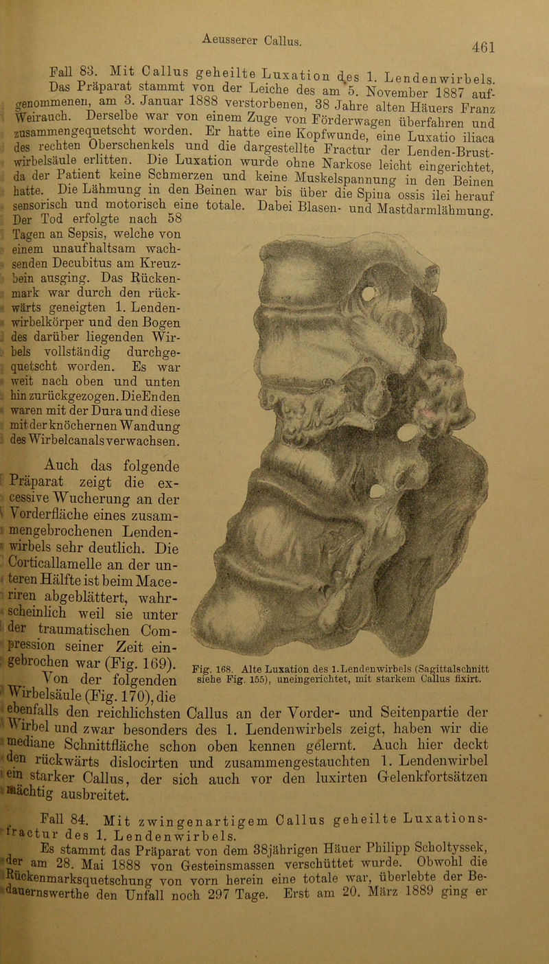 461 Ml 83. Mit Callus geheilte Luxation d.es 1. Lendenwirbels. Das Piapaiat stammt von der Leiche des am 5. November 1887 auf- genommenen am 3. Januar 1888 verstorbenen, 38 Jahre alten Häuers Franz Weiraueh. Derselbe war von einem Zuge von Förderwagen überfahren und zusammengequetscht woiden. Er hatte eine Kopfwunde, eine Luxatio iliaca des rechten Oberschenkels und die dargestellte Fractur der Lenden-Brust- wirbelsaule erlitten. Die Luxation wurde ohne Narkose leicht eingerichtet da der Patient keine Schmerzen und. keine Muskelspannung in den Beinen hatte. Die Lähmung in den Beinen war bis über die Spina ossis ilei herauf sensorisch und motorisch eine totale. Dabei Blasen- und Mastdarmlähmuno- Der Tod erfolgte nach 58 *' Tagen an Sepsis, welche von einem unaufhaltsam wach- senden Decubitus am Kreuz- bein ausging. Das Rücken- mark war durch den rück- wärts geneigten 1. Lenden- wirbelkörper und den Bogen des darüber liegenden Wir- bels vollständig durchge- quetscht worden. Es war weit nach oben und unten hin zurückgezogen. DieEnden waren mit der Dura und diese mit der knöchernen Wandung des Wirbelcanals verwachsen. folgende Auch das Präparat zeigt die ex- cessive Wucherung an der ■ Vorderfläche eines zusam- mengebrochenen Lenden- wirbels sehr deutlich. Die Corticallamelle an der un- teren Hälfte ist beim Mace- riren abgeblättert, wahr- scheinlich weil sie unter der traumatischen Com- pression seiner Zeit ein- gebrochen war (Fig. 169). V on der folgenden Wirbelsäule (Fig. 170), die ebenfalls den reichlichsten Callus an der Vorder- und Seitenpartie der Wirbel und zwar besonders des 1. Lendenwirbels zeigt, haben wir die mediane Schnittfläche schon oben kennen gelernt. Auch hier deckt ' . n rückwärts dislocirten und zusammengestauchten 1. Lendenwirbel 1 ein starker Callus, der sich auch vor den luxirten Grelenkfortsätzen mächtig ausbreitet. Fig. 168. Alte Luxation des 1. Lendenwirbels (Sagittalschnitt siebe Fig. 155), uneingerichtet, mit starkem Gallus fixirt. Fall 84. Mit zwingenartigem Callus geheilte Luxation s- tractur des 1. Lendenwirbels. Es stammt das Präparat von dem 38jährigen Häuer Philipp Scholtyssek, der am 28. Mai 1888 von Gesteinsmassen verschüttet wurde. Obwohl die ? bckenmarksquetschung von vorn herein eine totale war, überlebte der Be- dauernswerte den Unfall noch 297 Tage. Erst am 20. März 1889 ging er