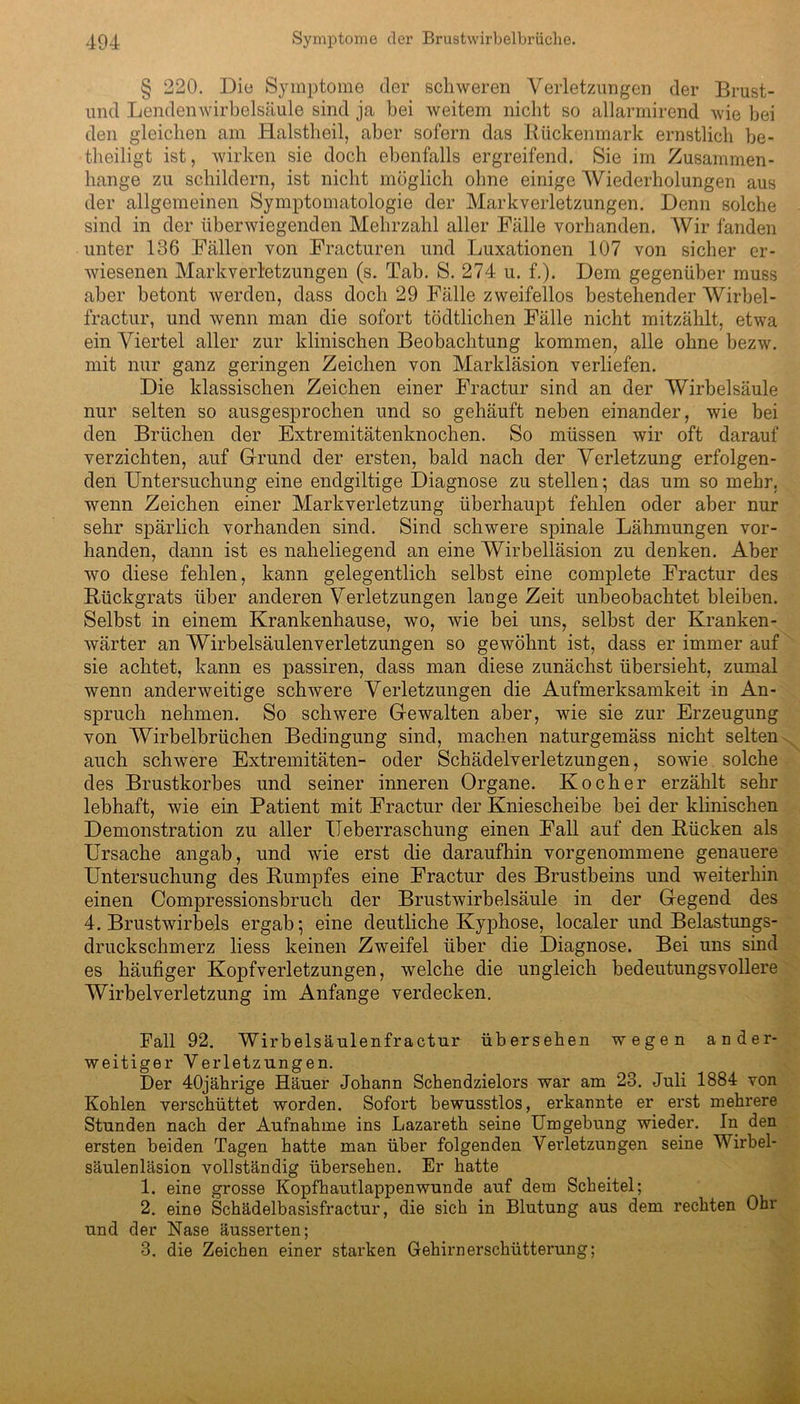 § 220. Die Symptome der schweren Verletzungen der Brust- und Lendenwirbelsäule sind ja bei weitem nicht so allarmirend wie bei den gleichen am Halstheil, aber sofern das Rückenmark ernstlich be- theiligt ist, wirken sie doch ebenfalls ergreifend. Sie im Zusammen- hänge zu schildern, ist nicht möglich ohne einige Wiederholungen aus der allgemeinen Symptomatologie der Markverletzungen. Denn solche sind in der überwiegenden Mehrzahl aller Fälle vorhanden. Wir fanden unter 136 Fällen von Fracturen und Luxationen 107 von sicher er- wiesenen Markverletzungen (s. Tab. S. 274 u. f.). Dem gegenüber muss aber betont werden, dass doch 29 Fälle zweifellos bestehender Wirbel - fractur, und wenn man die sofort tödtlichen Fälle nicht mitzählt, etwa ein Viertel aller zur klinischen Beobachtung kommen, alle ohne bezw. mit nur ganz geringen Zeichen von Markläsion verliefen. Die klassischen Zeichen einer Fractur sind an der Wirbelsäule nur selten so ausgesprochen und so gehäuft neben einander, wie bei den Brüchen der Extremitätenknochen. So müssen wir oft darauf verzichten, auf Grund der ersten, bald nach der Verletzung erfolgen- den Untersuchung eine endgiltige Diagnose zu stellen* das um so mehr, wenn Zeichen einer Markverletzung überhaupt fehlen oder aber nur sehr spärlich vorhanden sind. Sind schwere spinale Lähmungen vor- handen, dann ist es naheliegend an eine Wirbelläsion zu denken. Aber wo diese fehlen, kann gelegentlich selbst eine complete Fractur des Rückgrats über anderen Verletzungen lange Zeit unbeobachtet bleiben. Selbst in einem Krankenhause, wo, wie bei uns, selbst der Kranken- wärter an Wirbelsäulenverletzungen so gewöhnt ist, dass er immer auf sie achtet, kann es passiren, dass man diese zunächst übersieht, zumal wenn anderweitige schwere Verletzungen die Aufmerksamkeit in An- spruch nehmen. So schwere Gewalten aber, wie sie zur Erzeugung von Wirbelbrüchen Bedingung sind, machen naturgemäss nicht selten auch schwere Extremitäten- oder Schädelverletzungen, sowie solche des Brustkorbes und seiner inneren Organe. Kocher erzählt sehr lebhaft, wie ein Patient mit Fractur der Kniescheibe bei der klinischen Demonstration zu aller ITeberraschung einen Fall auf den Rücken als Ursache angab, und wie erst die daraufhin vorgenommene genauere Untersuchung des Rumpfes eine Fractur des Brustbeins und weiterhin einen Compressionsbruch der Brustwirbelsäule in der Gegend des 4. Brustwirbels ergab; eine deutliche Kyphose, localer und Belastungs- druckschmerz liess keinen Zweifel über die Diagnose. Bei uns sind es häufiger Kopfverletzungen, welche die ungleich bedeutungsvollere Wirbelverletzung im Anfänge verdecken. Fall 92. Wirbelsäulen fractur übersehen wegen ander- weitiger Verletzungen. Der 40jährige Häuer Johann Schendzielors war am 23. Juli 1884 von Kohlen verschüttet worden. Sofort bewusstlos, erkannte er erst mehrere Stunden nach der Aufnahme ins Lazareth seine Umgebung wieder. In den ersten beiden Tagen hatte man über folgenden Verletzungen seine Wirbel- säulenläsion vollständig übersehen. Er hatte 1. eine grosse Kopfhautlappenwunde auf dem Scheitel; 2. eine Schädelbasisfractur, die sich in Blutung aus dem rechten Ohr und der Nase äusserten; 3. die Zeichen einer starken Gehirnerschütterung;