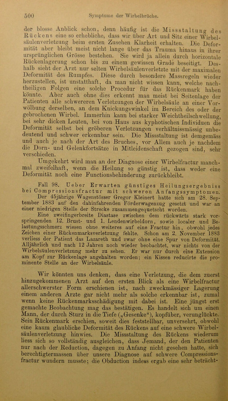 der blosse Anblick schon, denn häufig ist die Missstaltung des Rückens eine so erhebliche, dass wir über Art und Sitz einer Wirbel- säulenverletzung beim ersten Zusehen Klarheit erhalten. Die Defor- mität aber bleibt meist nicht lange über das Trauma hinaus in ihrer ursprünglichen Grösse bestehen. Sie wird ja allein durch horizontale Rückenlagerung schon bis zu einem gewissen Grade beseitigt. Des- halb sieht der Arzt nur selten Wirbelsäulenverletzte mit der maximalen Deformität des Rumpfes. Diese durch besondere Massregeln wieder herzustellen, ist unstatthaft, da man nicht wissen kann, welche nach- theiligen Folgen eine solche Procedur für das Rückenmark haben könnte. Aber auch ohne dies erkennt man meist bei Seitenlage der Patienten alle schwereren Verletzungen der Wirbelsäule an einer Vor- wölbung derselben, an dem Knickungswinkel im Bereich des oder der gebrochenen Wirbel. Immerhin kann bei starker Weichtheilschwellung, bei sehr dicken Leuten, bei von Haus aus kyphotischen Individuen die Deformität selbst bei gröberen Verletzungen verhältnissmässig unbe- deutend und schwer erkennbar sein. Die Missstaltung ist demgemäss und auch je nach der Art des Bruches, vor Allem auch je nachdem die Dorn- und Gelenkfortsätze in Mitleidenschaft gezogen sind, sehr verschieden. Umgekehrt wird man an der Diagnose einer Wirbelfractur manch- mal zweifelhaft, wenn die Heilung so günstig ist, dass weder eine Deformität noch eine Functionsbehinderung zurückbleibt. Fall 98. Ueber Erwarten günstiges Heilungsergebniss beiCompressionsfractur mit schweren Anfangssymptomen. Der 45jährige Wagenstösser Gregor Kleinert hatte sich am 28. Sep- tember 1883 auf den dahinfahrenden Förderwagenzug gesetzt und war an einer niedrigen Stelle der Strecke zusammengequetscht worden. Eine zweifingerbreite Diastase zwischen dem rückwärts stark vor- springenden 12. Brust- und 1. Lendenwirbeldorn, sowie localer und Be- lastungsschmerz wiesen ohne weiteres auf eine Fractur hin, obwohl jedes Zeichen einer Rückenmarks Verletzung fehlte. Schon am 2. November 1883 verliess der Patient das Lazareth und zwar ohne eine Spur von Deformität. Alljährlich und nach 12 Jahren noch wieder beobachtet, war nichts von der Wirbelsäulenverletzung mehr zu sehen. Er war nur durch eine Extension am Kopf zur Rückenlage angehalten worden; ein Kissen reducirte die pro- minente Stelle an der Wirbelsäule. Wir könnten uns denken, dass eine Verletzung, die dem zuerst hinzugekommenen Arzt auf den ersten Blick als eine Wirbelfractur allerschwerster Form erschienen ist, nach zweckmässiger Lagerung einem anderen Arzte gar nicht mehr als solche erkennbar ist, zumal wenn keine Rückenmarksschädigung mit dabei ist. Eine jüngst erst gemachte Beobachtung mag das bestätigen. Es handelt sich um einen Mann, der durch Sturz in die Tiefe („Gesenke“), kopfüber, verunglückte. Sein Rückenmark erschien, soweit dies feststellbar, unversehrt, obwohl eine kaum glaubliche Deformität des Rückens auf eine schwere AVirbel- säulenverletzung hinwies. Die Missstaltung des Rückens wiederum liess sich so vollständig ausgleichen, dass Jemand, der den Patienten nur nach der Reduction, dagegen zu Anfang nicht gesehen hatte, sich berechtigtermassen über unsere Diagnose auf schwere Compressions- fractur wundern musste; die Obduction indess ergab eine sehr beträcht-