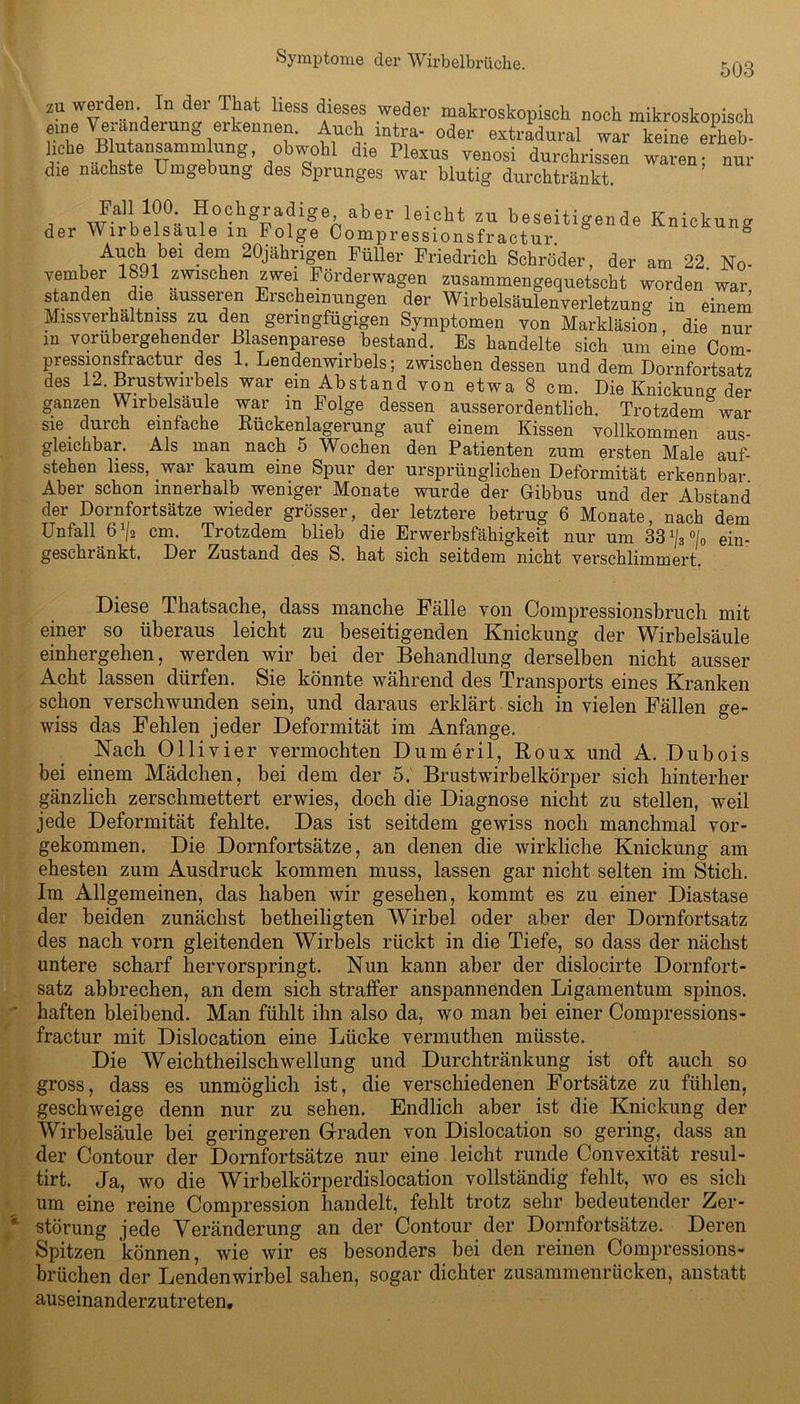 503 ZU werden. In der That liess dieses weder makroskopisch noch mikroskopisch fme Ve anderung erkennen. Auch mtra- oder extradural war keine erheb- liche Buansammung obwohl die Plexus venosi durchrissen waren; nur die nächste Umgebung des Sprunges war blutig durchtränkt. , -3'! 1?°:. Hochgradige aber leicht zu beseitigende Knickung der Wirbelsäule in Folge Compressionsfractur 8 Auch bei dem 20jährigen Füller Friedrich Schröder, der am 22 No- vember 1891 zwischen zwei Förderwagen zusammengequetscht worden'war standen die ausseren Erscheinungen der Wirbelsäulenverletzung in einem Missverhältnis zu den geringfügigen Symptomen von Markläsion die nur in vorübergehender Blasenparese bestand. Es handelte sich um eine Com- pressionsfractur des 1. Lendenwirbels; zwischen dessen und dem Dornfortsatz des 12. Brustwirbels war ein Abstand von etwa 8 cm. Die Knickung der ganzen Wirbelsäule war in Folge dessen ausserordentlich. Trotzdem&war sie durch einfache Rückenlagerung auf einem Kissen vollkommen aus- gleichbar. Als man nach 5 Wochen den Patienten zum ersten Male auf- stehen liess, war kaum eine Spur der ursprünglichen Deformität erkennbar Aber schon innerhalb weniger Monate wurde der Gibbus und der Abstand der Dornfortsätze wieder grösser, der letztere betrug 6 Monate, nach dem Unfall 6x/2 cm. Trotzdem blieb die Erwerbsfähigkeit nur um 33 ein- geschränkt. Der Zustand des S. hat sich seitdem nicht verschlimmert. Diese Thatsache, dass manche Fälle von Compressionsbruch mit einer so überaus leicht zu beseitigenden Knickung der Wirbelsäule einhergehen, werden wir bei der Behandlung derselben nicht ausser Acht lassen dürfen. Sie könnte während des Transports eines Kranken schon verschwunden sein, und daraus erklärt sich in vielen Fällen ge- wiss das Fehlen jeder Deformität im Anfänge. Nach Ollivier vermochten Dumeril, Roux und A. Dubois bei einem Mädchen, bei dem der 5. Brustwirbelkörper sich hinterher gänzlich zerschmettert erwies, doch die Diagnose nicht zu stellen, weil jede Deformität fehlte. Das ist seitdem gewiss noch manchmal vor- gekommen. Die Dornfortsätze, an denen die wirkliche Knickung am ehesten zum Ausdruck kommen muss, lassen gar nicht selten im Stich. Im Allgemeinen, das haben wir gesehen, kommt es zu einer Diastase der beiden zunächst betheiligten Wirbel oder aber der Dornfortsatz des nach vorn gleitenden Wirbels rückt in die Tiefe, so dass der nächst untere scharf hervorspringt. Nun kann aber der dislocirte Dornfort- satz abbrechen, an dem sich straffer anspannenden Ligamentum spinös, haften bleibend. Man fühlt ihn also da, wo man bei einer Compressions- fractur mit Dislocation eine Lücke vermuthen müsste. Die Weichtheilschwellung und Durchtränkung ist oft auch so gross, dass es unmöglich ist, die verschiedenen Fortsätze zu fühlen, geschweige denn nur zu sehen. Endlich aber ist die Knickung der Wirbelsäule bei geringeren Graden von Dislocation so gering, dass an der Contour der Dornfortsätze nur eine leicht runde Convexität resul- tirt. Ja, wo die Wirbelkörperdislocation vollständig fehlt, wo es sich um eine reine Compression handelt, fehlt trotz sehr bedeutender Zer- störung jede Veränderung an der Contour der Dornfortsätze. Deren Spitzen können, wie wir es besonders bei den reinen Compressions- brüchen der Lendenwirbel sahen, sogar dichter zusammenrücken, anstatt auseinanderzutreten.