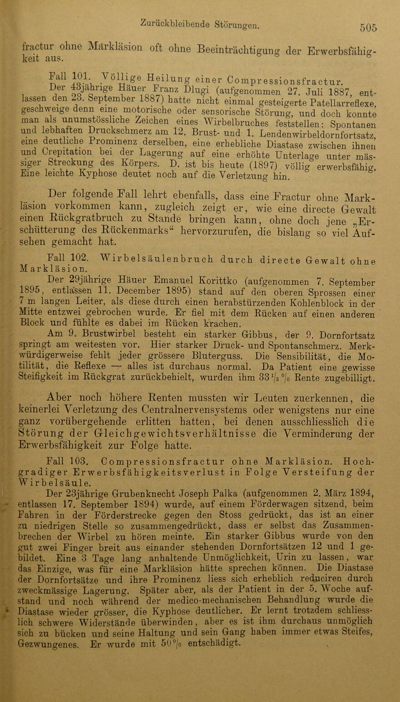 fractur ohne Märkläsion oft ohne Beeinträchtigung cler Erwerbsfähig keit aus. ° Joiv. .Völ^1^e Heilung einer Compressionsfractur. Der 43jahnge Hauer Franz Dlugi (aufgenommen 27. Juli 1887, ent- lassen den 28. September 1887 hatte nicht einmal gesteigerte Patellarreflexe, geschweige denn eine motorische oder sensorische Storung, und doch konnte man als unumstossliche Zeichen eines Wirbelbruches feststellen: Spontanen und lebhaften Druckschmerz am 12. Brust- und 1. Lendenwirbeldorafortsatz, eine deutliche Prominenz derselben, eine erhebliche Diastase zwischen ihnen und Grepitation bei der Lagerung auf eine erhöhte Unterlage unter mas- siger Streckung des Körpers. D. ist bis heute (1897) völlig erwerbsfähig. Eine leichte Kyphose deutet noch auf die Verletzung hin. Der folgende Fall lehrt ebenfalls, dass eine Fractur ohne Mark- läsion Vorkommen kann, zugleich zeigt er, wie eine directe Gewalt einen Rückgratbruch zu Stande bringen kann, ohne doch jene „Er- schütterung des Rückenmarks“ hervorzurufen, die bislang so viel Auf- sehen gemacht hat. Fall 102. Wirbelsäulenbruch durch directe Gewalt ohne Markläsion. Der 29jährige Häuer Emanuel Korittko (aufgenommen 7. September 1895, entlassen 11. December 1895) stand auf den oberen Sprossen einer 7 m langen Leiter, als diese durch einen herabstürzenden Kohlenblock in der Mitte entzwei gebrochen wurde. Er fiel mit dem Rücken auf einen anderen Block und fühlte es dabei im Rücken krachen. Am 9. Brustwirbel besteht ein starker Gibbus, der 9. Dornfortsatz springt am weitesten vor. Hier starker Druck- und Spontanschmerz. Merk- würdigerweise fehlt jeder grössere Bluterguss. Die Sensibilität, die Mo- tilität, die Reflexe —- alles ist durchaus normal. Da Patient eine gewisse Steifigkeit im Rückgrat zurückbehielt, wurden ihm Rente zugebilligt. Aber noch höhere Renten mussten wir Leuten zuerkennen, die keinerlei Verletzung des Centralnervensystems oder wenigstens nur eine ganz vorübergehende erlitten hatten, bei denen ausschliesslich die Störung der Grleichgewicht&verliältnisse die Verminderung der Erwerbsfähigkeit zur Folge hatte. Fall 103. Compressionsfractur ohne Markläsion. Hoch- gradiger Erwerbsfähigkeitsverlust in Folge Versteifung der Wirbelsäule. Der 23jährige Grubenknecht Joseph Palka (aufgenommen 2. März 1894, entlassen 17. September 1894) wurde, auf einem Förderwagen sitzend, beim Fahren in der Förderstrecke gegen den Stoss gedrückt, das ist an einer zu niedrigen Stelle so zusammengedrückt, dass er selbst das Zusammen- brechen der Wirbel zu hören meinte. Ein starker Gibbus wurde von den gut zwei Finger breit aus einander stehenden Dornfortsätzen 12 und 1 ge- bildet. Eine 3 Tage lang anhaltende Unmöglichkeit, Urin zu lassen, war das Einzige, was für eine Markläsion hätte sprechen können. Die Diastase der Dornfortsätze und ihre Prominenz liess sich erheblich reduciren durch zweckmässige Lagerung. Später aber, als der Patient in der 5. Woche auf- stand und noch während der medico-mechanischen Behandlung wurde die Diastase wieder grösser, die Kyphose deutlicher.. Er lernt trotzdem schliess- lich schwere Widerstände überwinden, aber es ist ihm durchaus unmöglich sich zu bücken und seine Haltung und sein Gang haben immer etwas Steifes, Gezwungenes. Er wurde mit 50°/o entschädigt.