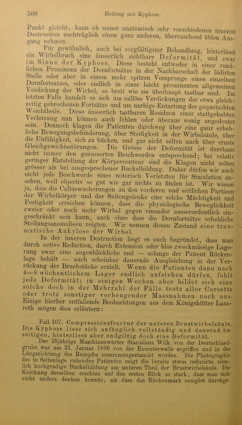 Punkt gleicht, kann ob seiner anatomisch sehr verschiedenen inneren Destruction nachträglich einen ganz anderen, überraschend üblen Aus gang nehmen. • wFii,r 1?ewö1hnli.ch> auch bei sorgfältigster Behandlung, hinterlässt em AV irbelbruch eine äusserlich sichtbare Deformität, und zwar im Sinne der Kyphose. Diese besteht entweder in einer rund- lichen Prominenz der Dornfortsätze in der Nachbarschaft der lädirten bteüe oder aber m einem mehr spitzen Vorsprunge eines einzelnen Dorntortsatzes, oder endlich in einer leicht prominenten allgemeinen V erdickung der Wirbel, po breit wie sie überhaupt tastbar sind. Im letzten balle handelt es sich um callöse Verdickungen der etwa gleich- zeitig gebrochenen Fortsätze und um narbige Entartung der gequetschten Weichtheile. Diese äusserlich tastbaren Residuen einer stattgehabten V erletzung nun können auch fehlen oder überaus wenig angedeutet s.ein* Dennoch klagen die Patienten durchweg über eine ganz erheb- lchebefgr.gsbehinderung, über Steifigkeit in der Wirbelsäule, über che Unfähigkeit, sich zu bücken, und gar nicht selten auch über ernste Gleichgewichtsstörungen. Die Grösse der Deformität ist durchaus nicht immer den geäusserten Beschwerden entsprechend; bei relativ geiingei Entstellung der Körpercontour sind die Klagen nicht selten gi össei als bei ausgesprochener Buckelbildung. Daher dürfen wir auch nicht jede Beschwerde eines notorisch Verletzten für Simulation an- sehen, weil objectiv so gut wie gar nichts zu finden ist. Wir wissen ja, dass die Calluswucherungen an den vorderen und seitlichen Partieen der Wirbelkörper und der Seitengelenke eine solche Mächtigkeit und hestigkeit erreichen können, dass die physiologische Beweglichkeit zweier, oder noch mehr Wirbel gegen einander ausserordentlich ein- geschränkt sein kann,, auch ohne dass die Dornfortsätze erhebliche Stellungsanomalieen zeigten. Wir nennen diesen Zustand eine trau- matische Ankylose der Wirbel. In der inneren Destruction liegt es auch begründet, dass man durch active Reduction, durch Extension oder blos zweckmässige Lage- rung zwar eine augenblickliche und — solange der Patient Rücken- lage behält — auch scheinbar dauernde Ausgleichung in der Ver- 1 iickung dei Bruchstücke erzielt. Wenn die Patienten dann nach ^ ® wöchentlichem Lager endlich aufstehen dürfen, fehlt jede Deformität; in einigen Wochen aber bildet sich eine solche doch in der Mehrzahl der Fälle trotz aller Corsetts oder trotz sonstiger vorbeugender Massnahmen noch aus. Einige hierher entfallende Beobachtungen aus dem Königshütter Laza- reth mögen dies erläutern: Fall 107. Compressionsfractur der unteren Brustwirbelsäule. Die Kyphose liess sich anfänglich vollständig und dauernd be- seitigen, hinterliess aber endgiltig doch eine Deformität. Der 25jährige Maschinenwärter Stanislaus Wilk von der Deutschland- grube war am 21. Januar 1896 von der Excenterwelle ergriffen und in der Längsrichtung des Rumpfes zusammengestaucht worden. Die Photographie des in Seitenlage ruhenden Patienten zeigt die bereits etwas reducirte, ziem- lich hochgradige Buckelbildung am unteren Theil der Brustwirbelsäule. Die Knickung derselben erschien auf den ersten Blick so stark, dass man sich nicht anders denken konnte, als dass das Rückenmark complet durchge-