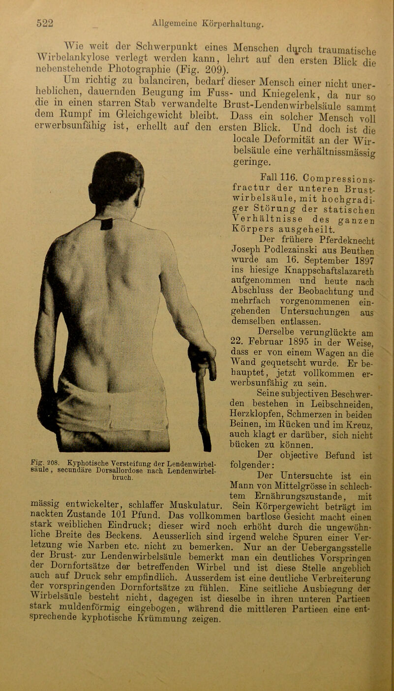 Wie weit der Schwerpunkt eines Menschen di^rch traumatische Wirbelankylose verlegt werden kann, lehrt auf den ersten Blick die nebenstehende Photographie (Pig. 209). Um richtig zu balanciren, bedarf dieser Mensch einer nicht uner- heblichen, dauernden Beugung im Puss- und Kniegelenk, da nur so die in einen starren Stab verwandelte Brust-Lendenwirbelsäule sammt dem Rumpf im Gleichgewicht bleibt. Dass ein solcher Mensch voll erwerbsunfähig ist, erhellt auf den ersten Blick. Und doch ist die locale Deformität an der Wir- belsäule eine verhältnissmässig geringe. Fall 116. Compressions- fractur der unteren Brust- wirbelsäule, mit hochgradi- ger Störung der statischen Verhältnisse des ganzen Körpers ausgeheilt. Der frühere Pferdeknecht Joseph Podlezainski aus Beuthen wurde am 16. September 1897 ins hiesige Knappschaftslazareth aufgenommen und heute nach Abschluss der Beobachtung und mehrfach vorgenommenen ein- gehenden Untersuchungen aus demselben entlassen. Derselbe verunglückte am 22. Februar 1895 in der Weise, dass er von einem Wagen an die Wand gequetscht wurde. Er be- hauptet, jetzt vollkommen er- werbsunfähig zu sein. Seine subjectiven Beschwer- den bestehen in Leibschneiden, Herzklopfen, Schmerzen in beiden Beinen, im Rücken und im Kreuz, auch klagt er darüber, sich nicht bücken zu können. Der objective Befund ist folgender: Der Untersuchte ist ein Mann von Mittelgrösse in schlech- tem Ernährungszustände, mit mässig entwickelter, schlaffer Muskulatur. Sein Körpergewicht beträgt im nackten Zustande 101 Pfund. Das vollkommen bartlose Gesicht macht einen stark weiblichen Eindruck; dieser wird noch erhöht durch die ungewöhn- liche Breite des Beckens. Aeusserlich sind irgend welche Spuren einer Ver- letzung wie Narben etc. nicht zu bemerken. Nur an der Uebergangsstelle der Brust- zur Lendenwirbelsäule bemerkt man ein deutliches Vorspringen der Dornfortsätze der betreffenden Wirbel und ist diese Stelle angeblich auch auf Druck sehr empfindlich. Ausserdem ist eine deutliche Verbreiterung der vorspringenden Dornfortsätze zu fühlen. Eine seitliche Ausbiegung der 'Vilbelsäule besteht nicht, dagegen ist dieselbe in ihren unteren Partieen stark muldenförmig eingebogen, während die mittleren Partieen eine ent- sprechende kyphotische Krümmung zeigen. Fig. 208. Kyphotische Versteifung der Lendenwirbel- säule , secundäre Dorsallordose nach Lendenwirbel- bruch.